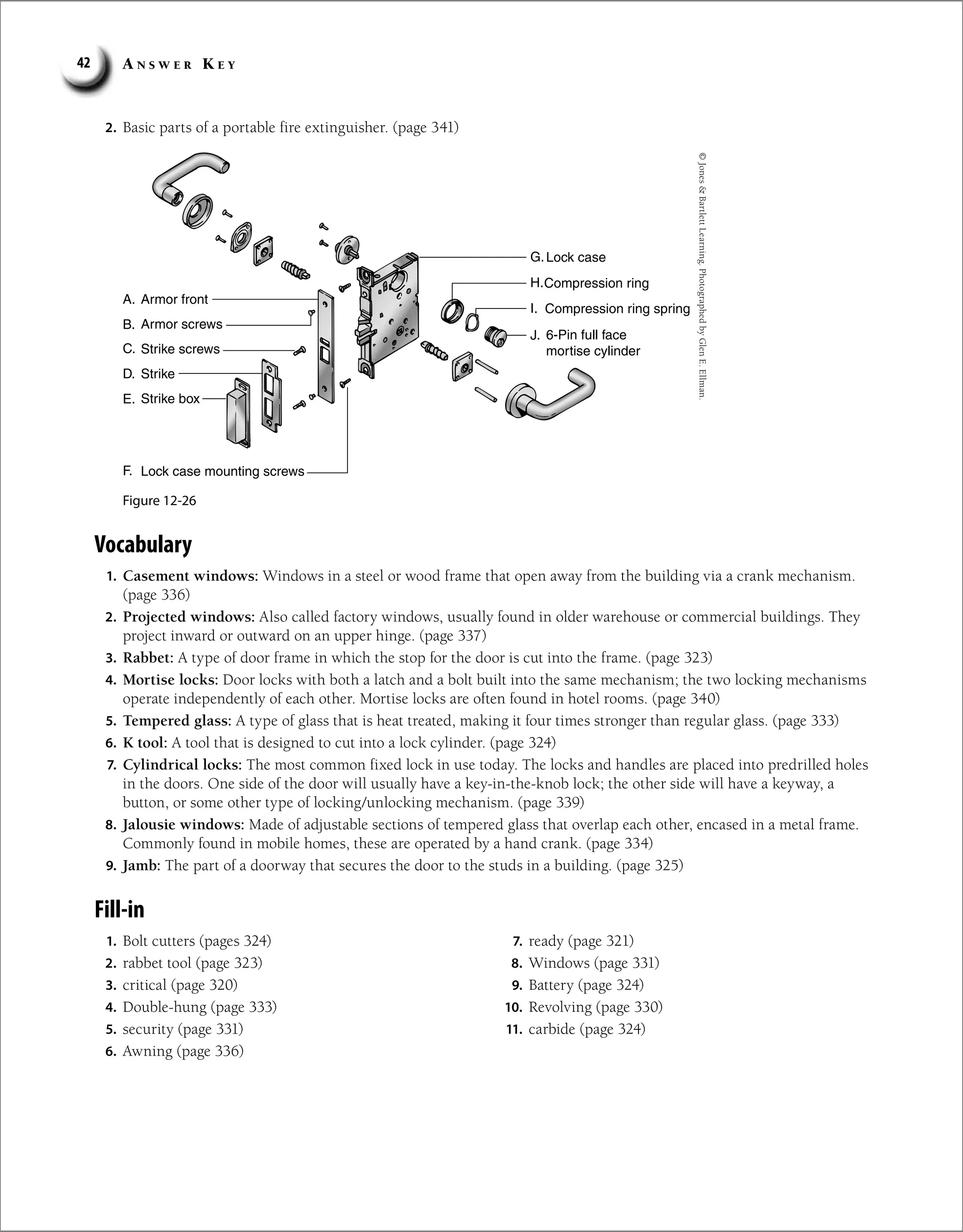 A n s w e r K e y
42
2. Basic parts of a portable fire extinguisher. (page 341)
Lock case
A
A.
B.
C.
D.
E.
F.
G.
H.
I.
J.
rmor front
Armor screws
Strike screws
Strike
Strike box
Lock case mounting screws
Compression ring
Compression ring spring
6-Pin full face
mortise cylinder
Figure 12-26
©
Jones

Bartlett
Learning.
Photographed
by
Glen
E.
Ellman.
Vocabulary
1. Casement windows: Windows in a steel or wood frame that open away from the building via a crank mechanism.
(page 336)
2. Projected windows: Also called factory windows, usually found in older warehouse or commercial buildings. They
project inward or outward on an upper hinge. (page 337)
3. Rabbet: A type of door frame in which the stop for the door is cut into the frame. (page 323)
4. Mortise locks: Door locks with both a latch and a bolt built into the same mechanism; the two locking mechanisms
operate independently of each other. Mortise locks are often found in hotel rooms. (page 340)
5. Tempered glass: A type of glass that is heat treated, making it four times stronger than regular glass. (page 333)
6. K tool: A tool that is designed to cut into a lock cylinder. (page 324)
7. Cylindrical locks: The most common fixed lock in use today. The locks and handles are placed into predrilled holes
in the doors. One side of the door will usually have a key-in-the-knob lock; the other side will have a keyway, a
button, or some other type of locking/unlocking mechanism. (page 339)
8. Jalousie windows: Made of adjustable sections of tempered glass that overlap each other, encased in a metal frame.
Commonly found in mobile homes, these are operated by a hand crank. (page 334)
9. Jamb: The part of a doorway that secures the door to the studs in a building. (page 325)
Fill-in
1. Bolt cutters (pages 324)
2. rabbet tool (page 323)
3. critical (page 320)
4. Double-hung (page 333)
5. security (page 331)
6. Awning (page 336)
7. ready (page 321)
8. Windows (page 331)
9. Battery (page 324)
10. Revolving (page 330)
11. carbide (page 324)
 
