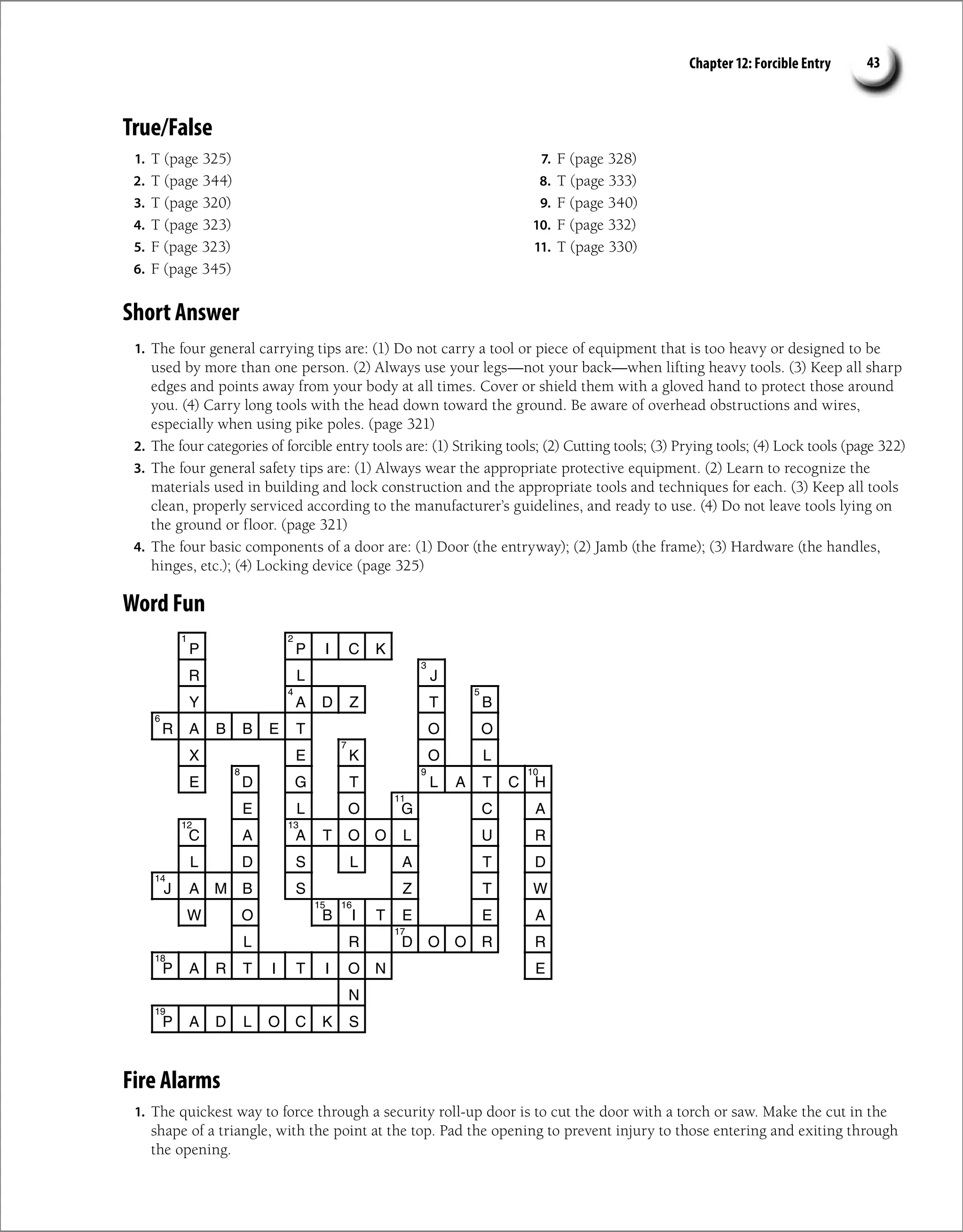 Chapter 12: Forcible Entry 43
True/False
1. T (page 325)
2. T (page 344)
3. T (page 320)
4. T (page 323)
5. F (page 323)
6. F (page 345)
7. F (page 328)
8. T (page 333)
9. F (page 340)
10. F (page 332)
11. T (page 330)
Short Answer
1. The four general carrying tips are: (1) Do not carry a tool or piece of equipment that is too heavy or designed to be
used by more than one person. (2) Always use your legs—not your back—when lifting heavy tools. (3) Keep all sharp
edges and points away from your body at all times. Cover or shield them with a gloved hand to protect those around
you. (4) Carry long tools with the head down toward the ground. Be aware of overhead obstructions and wires,
especially when using pike poles. (page 321)
2. The four categories of forcible entry tools are: (1) Striking tools; (2) Cutting tools; (3) Prying tools; (4) Lock tools (page 322)
3. The four general safety tips are: (1) Always wear the appropriate protective equipment. (2) Learn to recognize the
materials used in building and lock construction and the appropriate tools and techniques for each. (3) Keep all tools
clean, properly serviced according to the manufacturer’s guidelines, and ready to use. (4) Do not leave tools lying on
the ground or floor. (page 321)
4. The four basic components of a door are: (1) Door (the entryway); (2) Jamb (the frame); (3) Hardware (the handles,
hinges, etc.); (4) Locking device (page 325)
Word Fun
P P I C K
R L J
Y A D Z T B
R A B B E T O O
X E K O L
E D G T L A T C H
E L O G C A
C A A T O O L U R
L D S L A T D
J A M B S Z T W
W O B I T E E A
L R D O O R R
P A R T I T I O N E
N
P A D L O C K S
2
1
3
5
4
6
7
9
8 10
11
12 13
14
15 16
17
18
19
Fire Alarms
1. The quickest way to force through a security roll-up door is to cut the door with a torch or saw. Make the cut in the
shape of a triangle, with the point at the top. Pad the opening to prevent injury to those entering and exiting through
the opening.
 