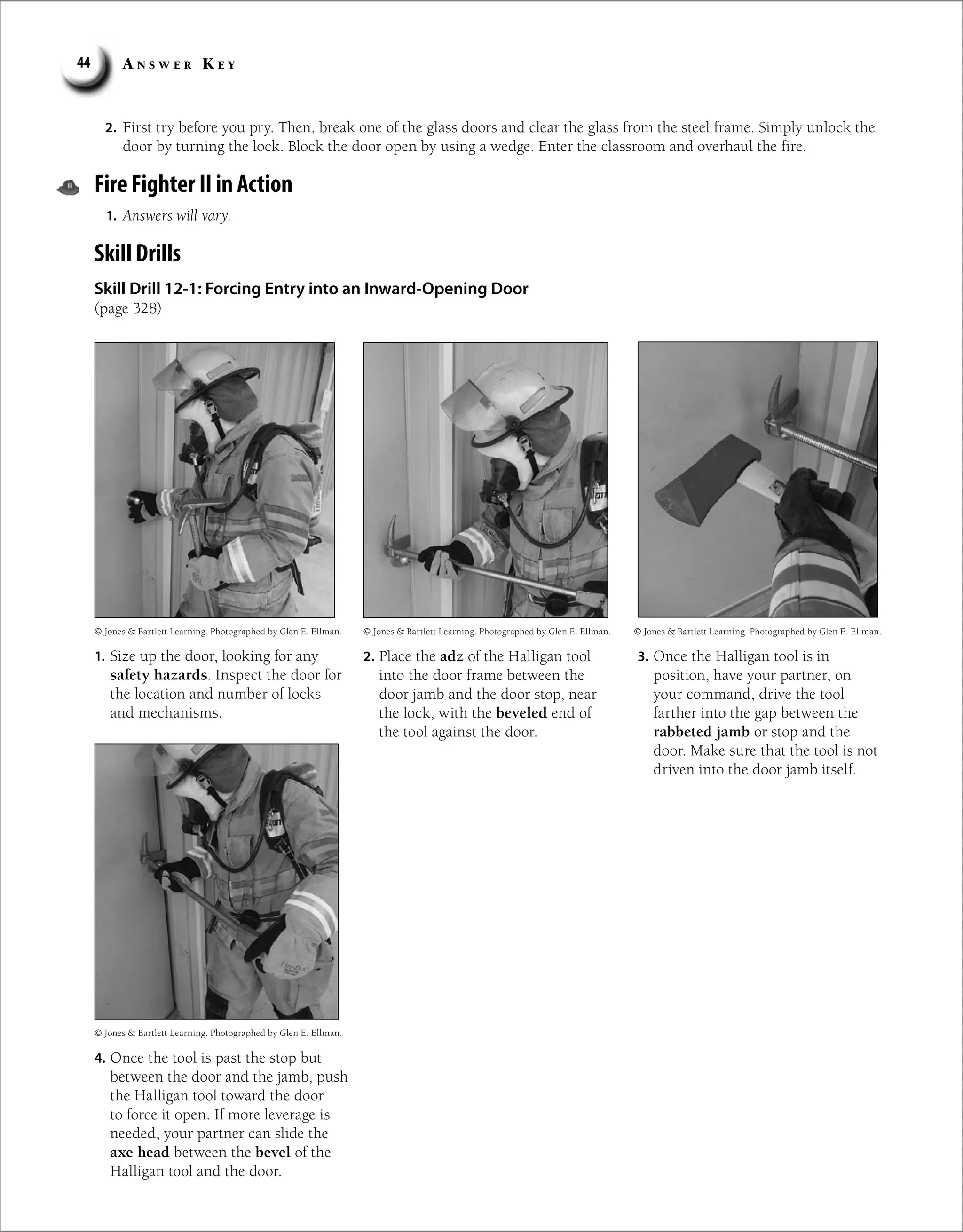 A n s w e r K e y
44
2. First try before you pry. Then, break one of the glass doors and clear the glass from the steel frame. Simply unlock the
door by turning the lock. Block the door open by using a wedge. Enter the classroom and overhaul the fire.
Fire Fighter II in Action
1. Answers will vary.
Skill Drills
Skill Drill 12-1: Forcing Entry into an Inward-Opening Door
(page 328)
1. Size up the door, looking for any
safety hazards. Inspect the door for
the location and number of locks
and mechanisms.
© Jones  Bartlett Learning. Photographed by Glen E. Ellman. © Jones  Bartlett Learning. Photographed by Glen E. Ellman. © Jones  Bartlett Learning. Photographed by Glen E. Ellman.
© Jones  Bartlett Learning. Photographed by Glen E. Ellman.
2. Place the adz of the Halligan tool
into the door frame between the
door jamb and the door stop, near
the lock, with the beveled end of
the tool against the door.
3. Once the Halligan tool is in
position, have your partner, on
your command, drive the tool
farther into the gap between the
rabbeted jamb or stop and the
door. Make sure that the tool is not
driven into the door jamb itself.
4. Once the tool is past the stop but
between the door and the jamb, push
the Halligan tool toward the door
to force it open. If more leverage is
needed, your partner can slide the
axe head between the bevel of the
Halligan tool and the door.
 