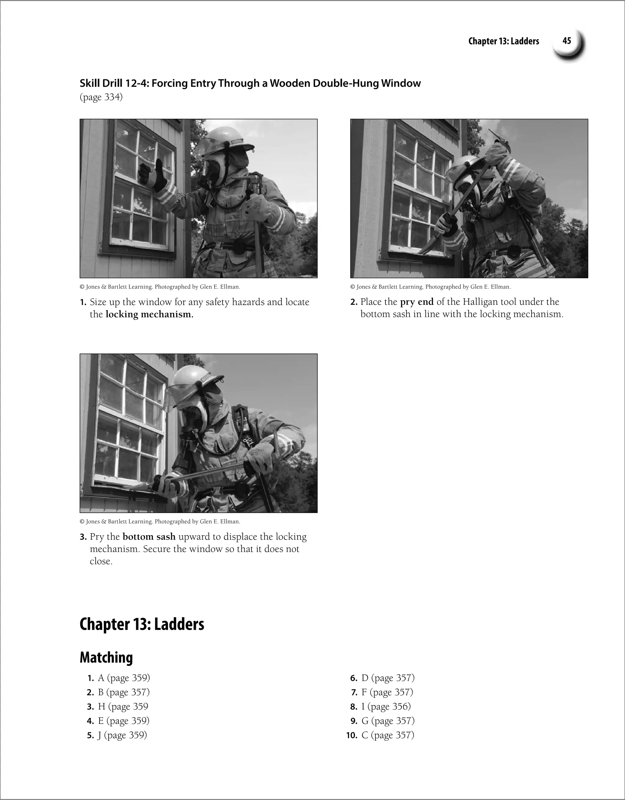 Chapter 13: Ladders 45
Skill Drill 12-4: Forcing Entry Through a Wooden Double-Hung Window
(page 334)
1. Size up the window for any safety hazards and locate
the locking mechanism.
2. Place the pry end of the Halligan tool under the
bottom sash in line with the locking mechanism.
3. Pry the bottom sash upward to displace the locking
mechanism. Secure the window so that it does not
close.
© Jones  Bartlett Learning. Photographed by Glen E. Ellman. © Jones  Bartlett Learning. Photographed by Glen E. Ellman.
© Jones  Bartlett Learning. Photographed by Glen E. Ellman.
Chapter 13: Ladders
Matching
1. A (page 359)
2. B (page 357)
3. H (page 359
4. E (page 359)
5. J (page 359)
6. D (page 357)
7. F (page 357)
8. I (page 356)
9. G (page 357)
10. C (page 357)
 