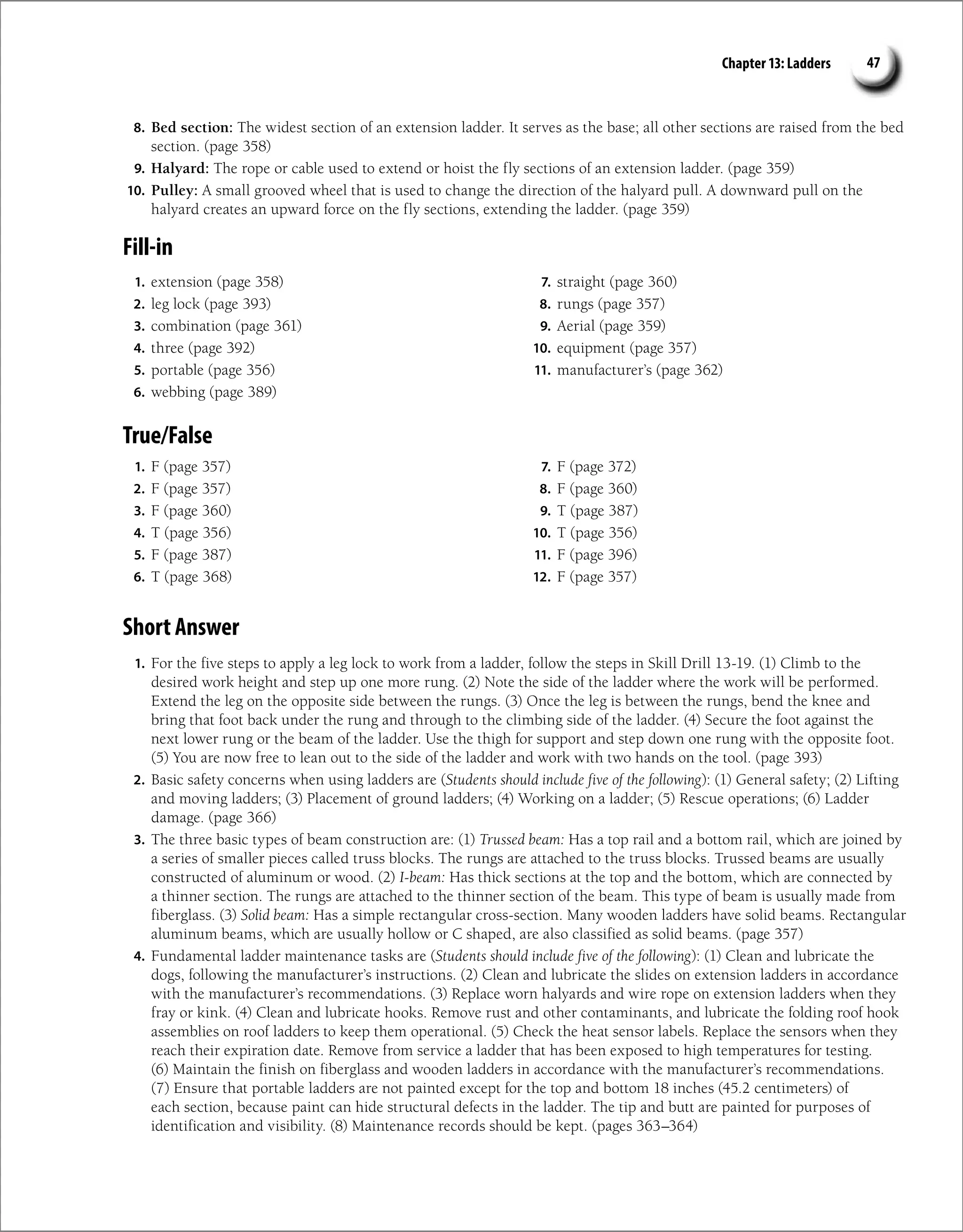 Chapter 13: Ladders 47
8. Bed section: The widest section of an extension ladder. It serves as the base; all other sections are raised from the bed
section. (page 358)
9. Halyard: The rope or cable used to extend or hoist the fly sections of an extension ladder. (page 359)
10. Pulley: A small grooved wheel that is used to change the direction of the halyard pull. A downward pull on the
halyard creates an upward force on the fly sections, extending the ladder. (page 359)
Fill-in
1. extension (page 358)
2. leg lock (page 393)
3. combination (page 361)
4. three (page 392)
5. portable (page 356)
6. webbing (page 389)
7. straight (page 360)
8. rungs (page 357)
9. Aerial (page 359)
10. equipment (page 357)
11. manufacturer’s (page 362)
True/False
1. F (page 357)
2. F (page 357)
3. F (page 360)
4. T (page 356)
5. F (page 387)
6. T (page 368)
7. F (page 372)
8. F (page 360)
9. T (page 387)
10. T (page 356)
11. F (page 396)
12. F (page 357)
Short Answer
1. For the five steps to apply a leg lock to work from a ladder, follow the steps in Skill Drill 13-19. (1) Climb to the
desired work height and step up one more rung. (2) Note the side of the ladder where the work will be performed.
Extend the leg on the opposite side between the rungs. (3) Once the leg is between the rungs, bend the knee and
bring that foot back under the rung and through to the climbing side of the ladder. (4) Secure the foot against the
next lower rung or the beam of the ladder. Use the thigh for support and step down one rung with the opposite foot.
(5) You are now free to lean out to the side of the ladder and work with two hands on the tool. (page 393)
2. Basic safety concerns when using ladders are (Students should include five of the following): (1) General safety; (2) Lifting
and moving ladders; (3) Placement of ground ladders; (4) Working on a ladder; (5) Rescue operations; (6) Ladder
damage. (page 366)
3. The three basic types of beam construction are: (1) Trussed beam: Has a top rail and a bottom rail, which are joined by
a series of smaller pieces called truss blocks. The rungs are attached to the truss blocks. Trussed beams are usually
constructed of aluminum or wood. (2) I-beam: Has thick sections at the top and the bottom, which are connected by
a thinner section. The rungs are attached to the thinner section of the beam. This type of beam is usually made from
fiberglass. (3) Solid beam: Has a simple rectangular cross-section. Many wooden ladders have solid beams. Rectangular
aluminum beams, which are usually hollow or C shaped, are also classified as solid beams. (page 357)
4. Fundamental ladder maintenance tasks are (Students should include five of the following): (1) Clean and lubricate the
dogs, following the manufacturer’s instructions. (2) Clean and lubricate the slides on extension ladders in accordance
with the manufacturer’s recommendations. (3) Replace worn halyards and wire rope on extension ladders when they
fray or kink. (4) Clean and lubricate hooks. Remove rust and other contaminants, and lubricate the folding roof hook
assemblies on roof ladders to keep them operational. (5) Check the heat sensor labels. Replace the sensors when they
reach their expiration date. Remove from service a ladder that has been exposed to high temperatures for testing.
(6) Maintain the finish on fiberglass and wooden ladders in accordance with the manufacturer’s recommendations.
(7) Ensure that portable ladders are not painted except for the top and bottom 18 inches (45.2 centimeters) of
each section, because paint can hide structural defects in the ladder. The tip and butt are painted for purposes of
identification and visibility. (8) Maintenance records should be kept. (pages 363–364)
 