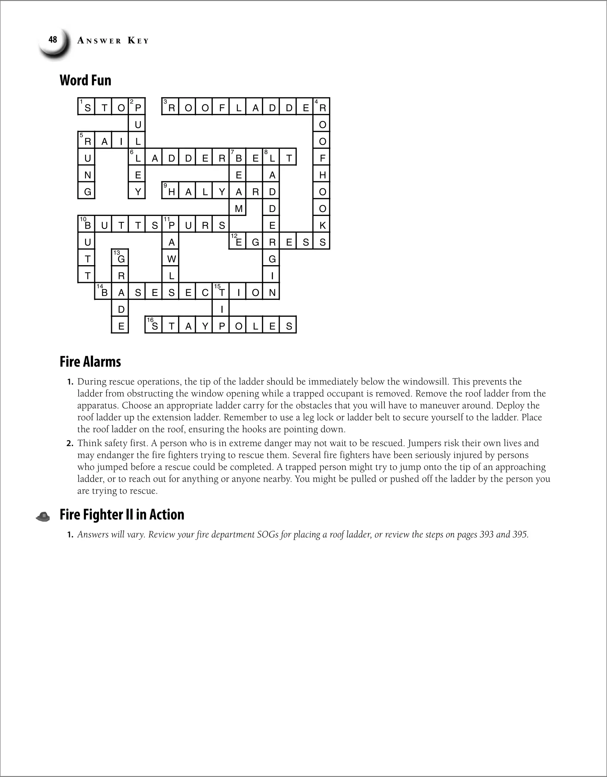 A n s w e r K e y
48
Word Fun
S T O P R O O F L A D D E R
O
U
R A I L O
U L A D D E R B E L T F
N E E A H
G Y H A L Y A R D O
M D O
B U T T S P U R S E K
U A E G R E S S
T G W G
T R I
L
B A S E S E C T I O N
I
D
E S T A Y P O L E S
1 2 4
3
5
7
6 8
9
10 11
12
13
14 15
16
Fire Alarms
1. During rescue operations, the tip of the ladder should be immediately below the windowsill. This prevents the
ladder from obstructing the window opening while a trapped occupant is removed. Remove the roof ladder from the
apparatus. Choose an appropriate ladder carry for the obstacles that you will have to maneuver around. Deploy the
roof ladder up the extension ladder. Remember to use a leg lock or ladder belt to secure yourself to the ladder. Place
the roof ladder on the roof, ensuring the hooks are pointing down.
2. Think safety first. A person who is in extreme danger may not wait to be rescued. Jumpers risk their own lives and
may endanger the fire fighters trying to rescue them. Several fire fighters have been seriously injured by persons
who jumped before a rescue could be completed. A trapped person might try to jump onto the tip of an approaching
ladder, or to reach out for anything or anyone nearby. You might be pulled or pushed off the ladder by the person you
are trying to rescue.
Fire Fighter II in Action
1. Answers will vary. Review your fire department SOGs for placing a roof ladder, or review the steps on pages 393 and 395.
 