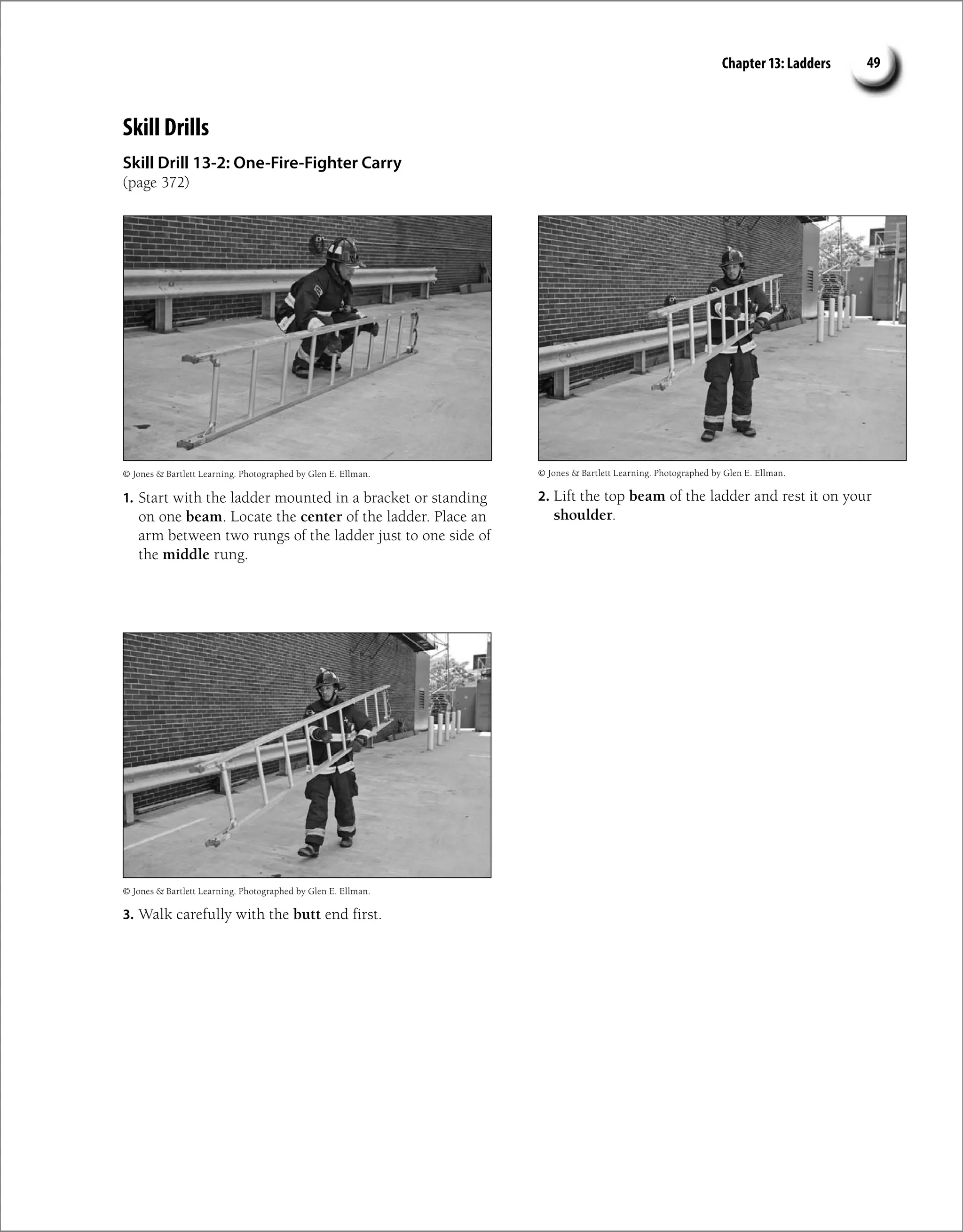 Chapter 13: Ladders 49
Skill Drills
Skill Drill 13-2: One-Fire-Fighter Carry
(page 372)
© Jones  Bartlett Learning. Photographed by Glen E. Ellman. © Jones  Bartlett Learning. Photographed by Glen E. Ellman.
© Jones  Bartlett Learning. Photographed by Glen E. Ellman.
1. Start with the ladder mounted in a bracket or standing
on one beam. Locate the center of the ladder. Place an
arm between two rungs of the ladder just to one side of
the middle rung.
2. Lift the top beam of the ladder and rest it on your
shoulder.
3. Walk carefully with the butt end first.
 