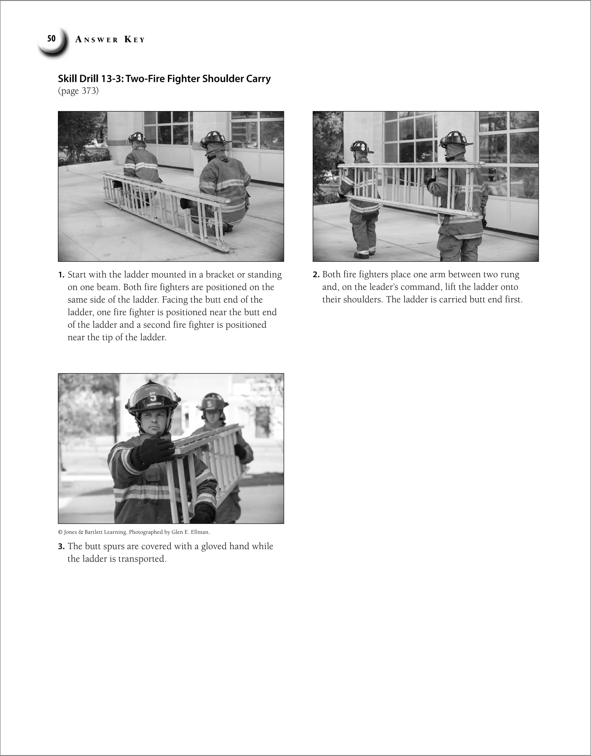 A n s w e r K e y
50
Skill Drill 13-3: Two-Fire Fighter Shoulder Carry
(page 373)
© Jones  Bartlett Learning. Photographed by Glen E. Ellman.
1. Start with the ladder mounted in a bracket or standing
on one beam. Both fire fighters are positioned on the
same side of the ladder. Facing the butt end of the
ladder, one fire fighter is positioned near the butt end
of the ladder and a second fire fighter is positioned
near the tip of the ladder.
2. Both fire fighters place one arm between two rung
and, on the leader’s command, lift the ladder onto
their shoulders. The ladder is carried butt end first.
3. The butt spurs are covered with a gloved hand while
the ladder is transported.
 