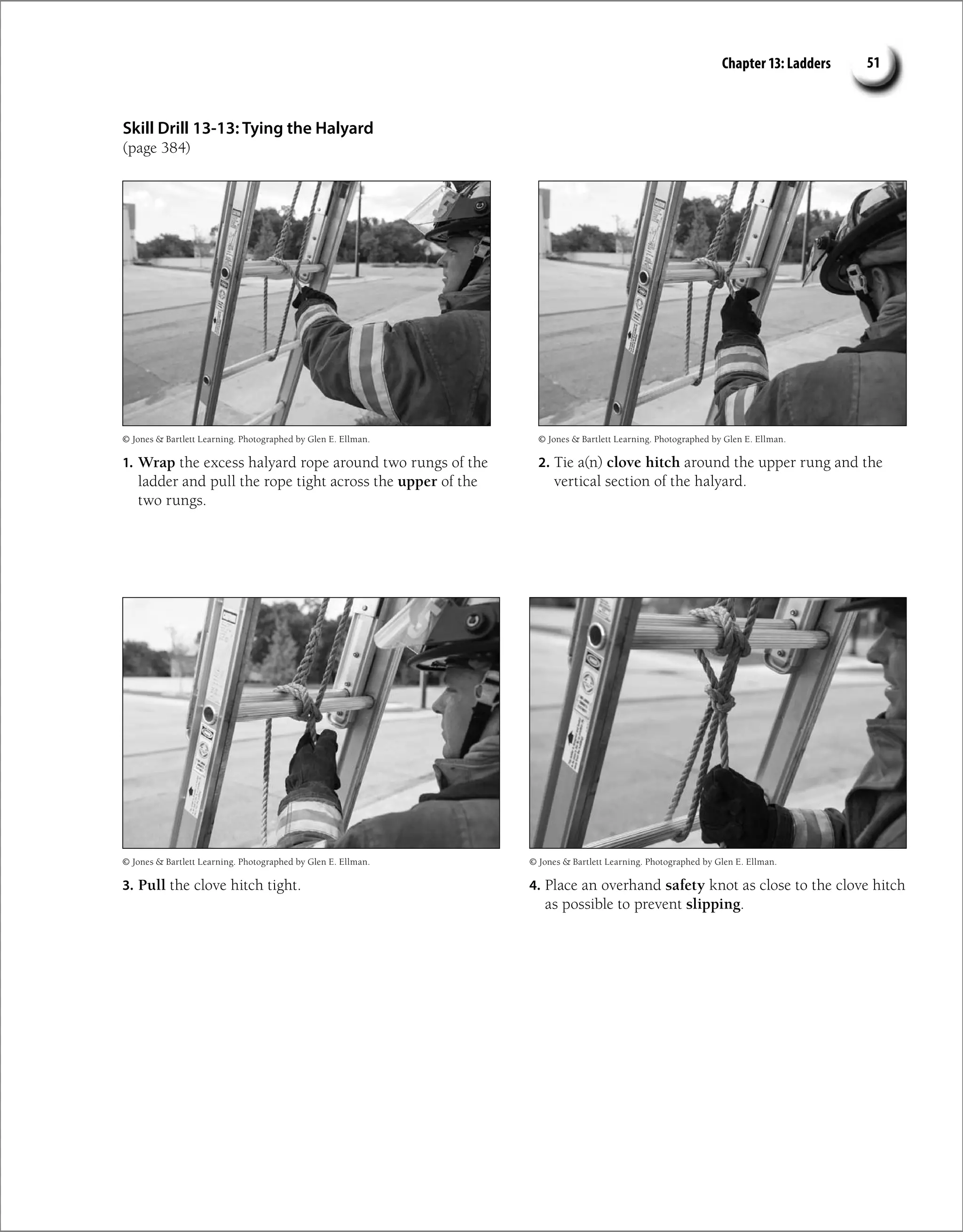 Chapter 13: Ladders 51
Skill Drill 13-13: Tying the Halyard
(page 384)
1. Wrap the excess halyard rope around two rungs of the
ladder and pull the rope tight across the upper of the
two rungs.
2. Tie a(n) clove hitch around the upper rung and the
vertical section of the halyard.
4. Place an overhand safety knot as close to the clove hitch
as possible to prevent slipping.
3. Pull the clove hitch tight.
© Jones  Bartlett Learning. Photographed by Glen E. Ellman.
© Jones  Bartlett Learning. Photographed by Glen E. Ellman.
© Jones  Bartlett Learning. Photographed by Glen E. Ellman.
© Jones  Bartlett Learning. Photographed by Glen E. Ellman.
 