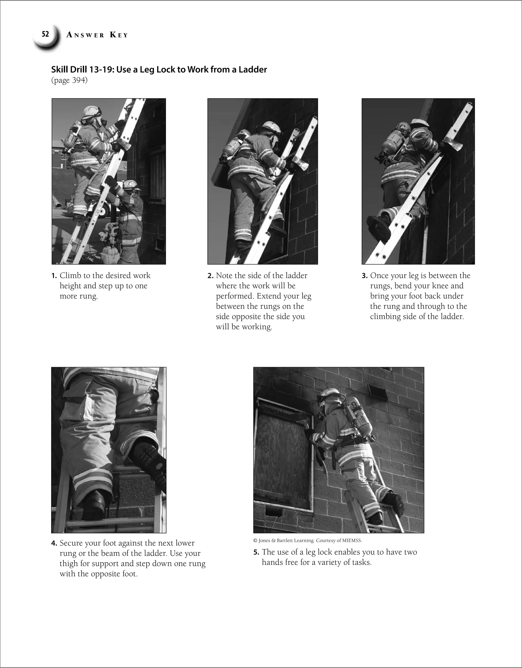 A n s w e r K e y
52
Skill Drill 13-19: Use a Leg Lock to Work from a Ladder
(page 394)
1. Climb to the desired work
height and step up to one
more rung.
2. Note the side of the ladder
where the work will be
performed. Extend your leg
between the rungs on the
side opposite the side you
will be working.
3. Once your leg is between the
rungs, bend your knee and
bring your foot back under
the rung and through to the
climbing side of the ladder.
4. Secure your foot against the next lower
rung or the beam of the ladder. Use your
thigh for support and step down one rung
with the opposite foot.
5. The use of a leg lock enables you to have two
hands free for a variety of tasks.
© Jones  Bartlett Learning. Courtesy of MIEMSS.
 