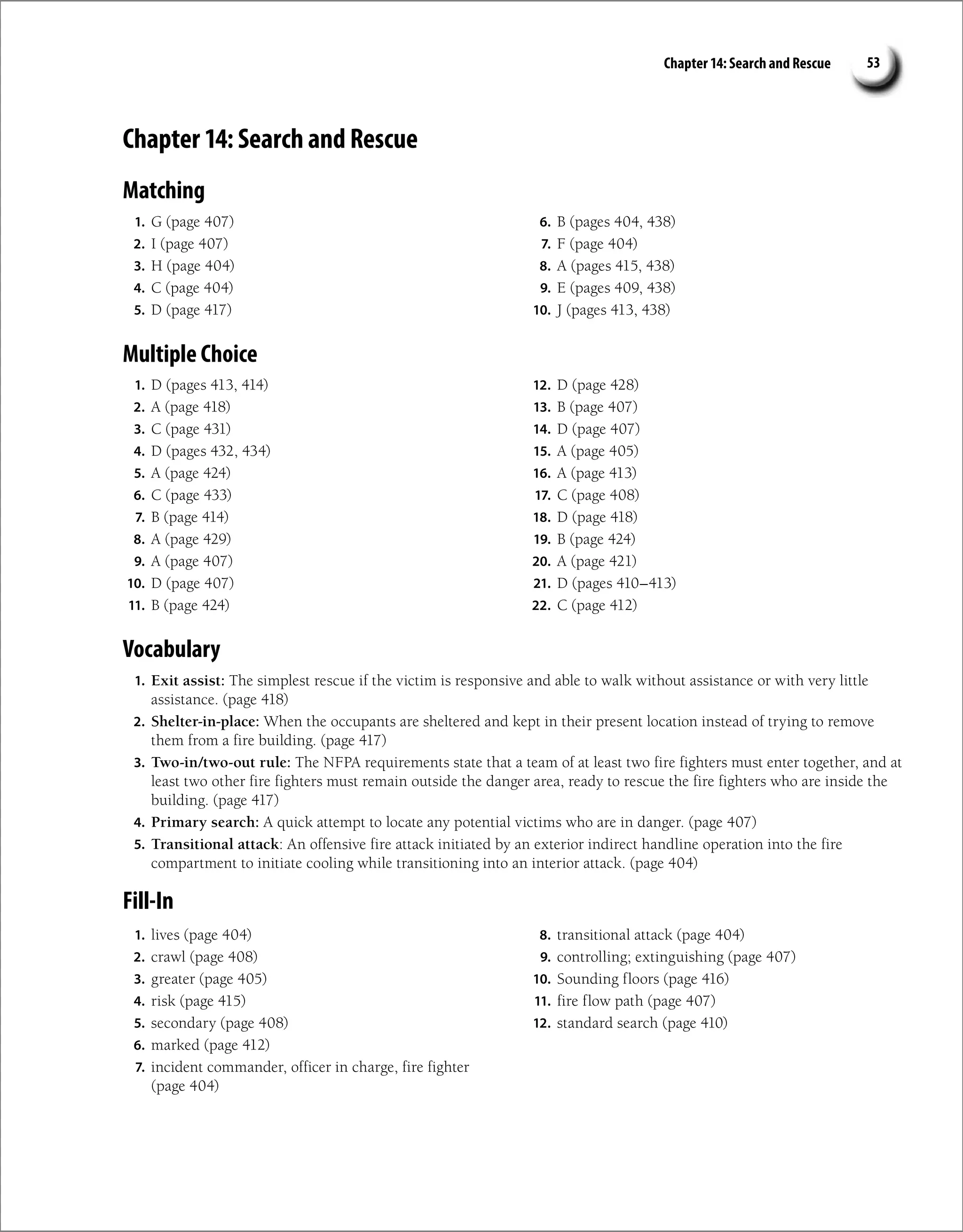Chapter 14: Search and Rescue 53
Chapter 14: Search and Rescue
Matching
1. G (page 407)
2. I (page 407)
3. H (page 404)
4. C (page 404)
5. D (page 417)
6. B (pages 404, 438)
7. F (page 404)
8. A (pages 415, 438)
9. E (pages 409, 438)
10. J (pages 413, 438)
Multiple Choice
1. D (pages 413, 414)
2. A (page 418)
3. C (page 431)
4. D (pages 432, 434)
5. A (page 424)
6. C (page 433)
7. B (page 414)
8. A (page 429)
9. A (page 407)
10. D (page 407)
11. B (page 424)
12. D (page 428)
13. B (page 407)
14. D (page 407)
15. A (page 405)
16. A (page 413)
17. C (page 408)
18. D (page 418)
19. B (page 424)
20. A (page 421)
21. D (pages 410–413)
22. C (page 412)
Vocabulary
1. Exit assist: The simplest rescue if the victim is responsive and able to walk without assistance or with very little
assistance. (page 418)
2. Shelter-in-place: When the occupants are sheltered and kept in their present location instead of trying to remove
them from a fire building. (page 417)
3. Two-in/two-out rule: The NFPA requirements state that a team of at least two fire fighters must enter together, and at
least two other fire fighters must remain outside the danger area, ready to rescue the fire fighters who are inside the
building. (page 417)
4. Primary search: A quick attempt to locate any potential victims who are in danger. (page 407)
5. Transitional attack: An offensive fire attack initiated by an exterior indirect handline operation into the fire
compartment to initiate cooling while transitioning into an interior attack. (page 404)
Fill-In
1. lives (page 404)
2. crawl (page 408)
3. greater (page 405)
4. risk (page 415)
5. secondary (page 408)
6. marked (page 412)
7. incident commander, officer in charge, fire fighter
(page 404)
8. transitional attack (page 404)
9. controlling; extinguishing (page 407)
10. Sounding floors (page 416)
11. fire flow path (page 407)
12. standard search (page 410)
 