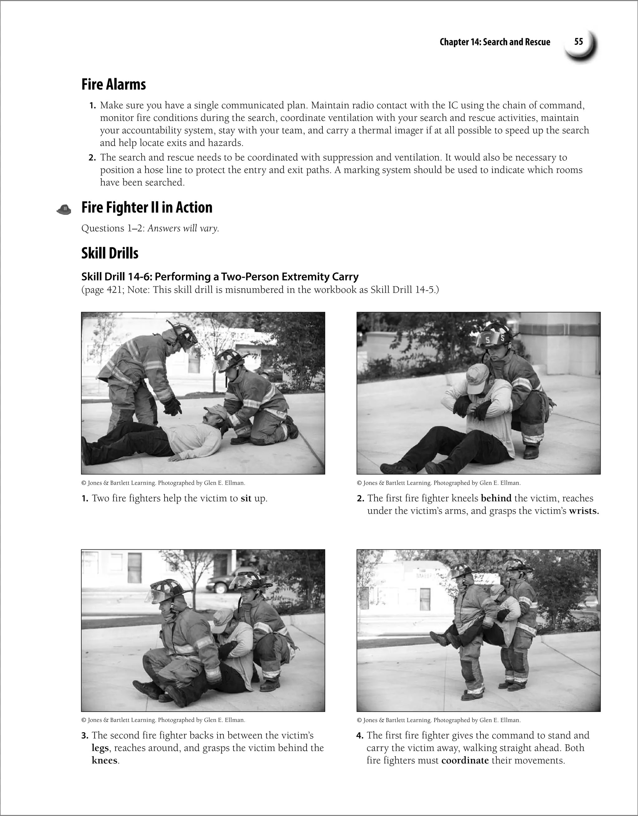 Chapter 14: Search and Rescue 55
Fire Alarms
1. Make sure you have a single communicated plan. Maintain radio contact with the IC using the chain of command,
monitor fire conditions during the search, coordinate ventilation with your search and rescue activities, maintain
your accountability system, stay with your team, and carry a thermal imager if at all possible to speed up the search
and help locate exits and hazards.
2. The search and rescue needs to be coordinated with suppression and ventilation. It would also be necessary to
position a hose line to protect the entry and exit paths. A marking system should be used to indicate which rooms
have been searched.
Fire Fighter II in Action
Questions 1–2: Answers will vary.
Skill Drills
Skill Drill 14-6: Performing a Two-Person Extremity Carry
(page 421; Note: This skill drill is misnumbered in the workbook as Skill Drill 14-5.)
1. Two fire fighters help the victim to sit up. 2. The first fire fighter kneels behind the victim, reaches
under the victim’s arms, and grasps the victim’s wrists.
4. The first fire fighter gives the command to stand and
carry the victim away, walking straight ahead. Both
fire fighters must coordinate their movements.
3. The second fire fighter backs in between the victim’s
legs, reaches around, and grasps the victim behind the
knees.
© Jones  Bartlett Learning. Photographed by Glen E. Ellman. © Jones  Bartlett Learning. Photographed by Glen E. Ellman.
© Jones  Bartlett Learning. Photographed by Glen E. Ellman.
© Jones  Bartlett Learning. Photographed by Glen E. Ellman.
 