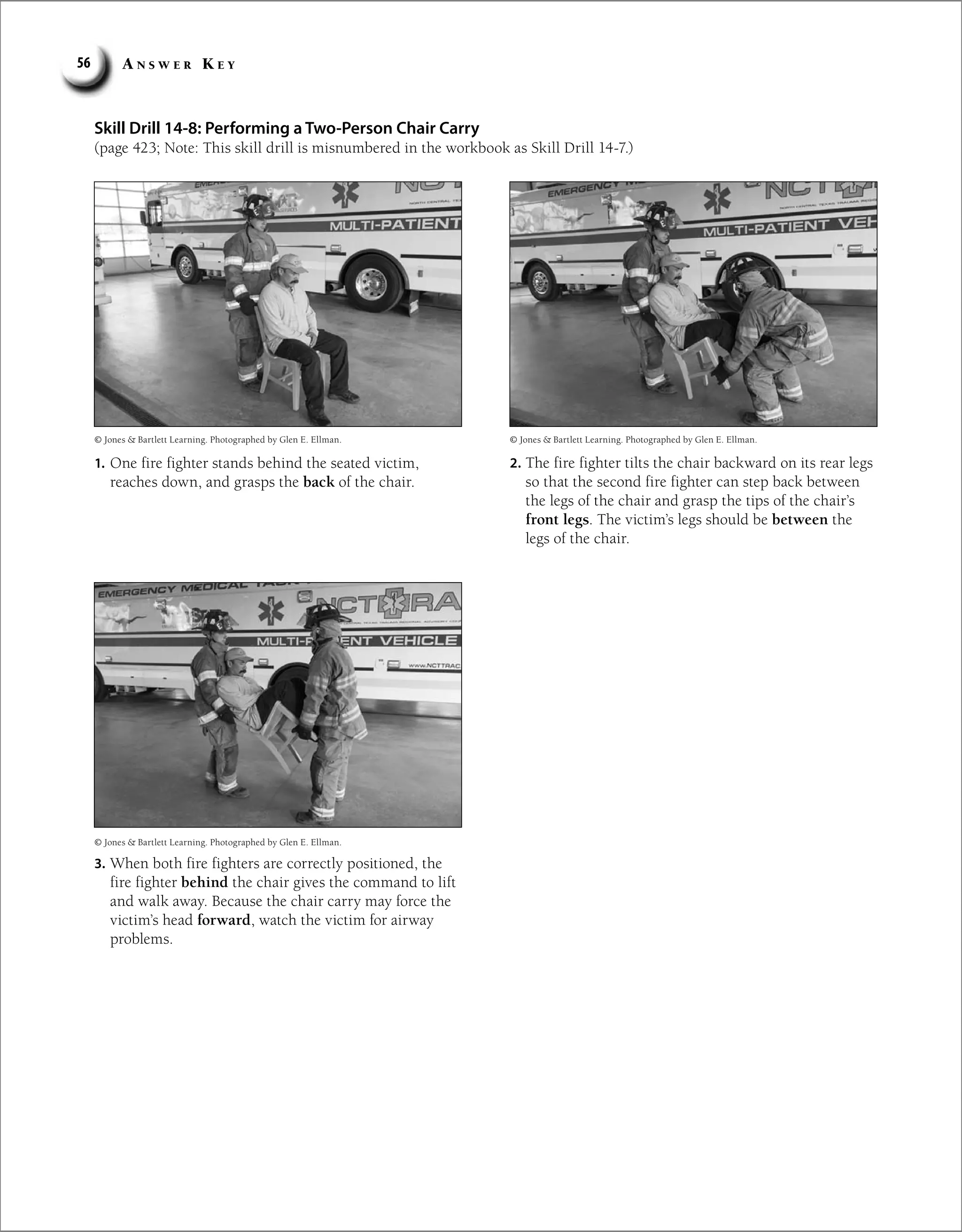 A n s w e r K e y
56
Skill Drill 14-8: Performing a Two-Person Chair Carry
(page 423; Note: This skill drill is misnumbered in the workbook as Skill Drill 14-7.)
1. One fire fighter stands behind the seated victim,
reaches down, and grasps the back of the chair.
2. The fire fighter tilts the chair backward on its rear legs
so that the second fire fighter can step back between
the legs of the chair and grasp the tips of the chair’s
front legs. The victim’s legs should be between the
legs of the chair.
3. When both fire fighters are correctly positioned, the
fire fighter behind the chair gives the command to lift
and walk away. Because the chair carry may force the
victim’s head forward, watch the victim for airway
problems.
© Jones  Bartlett Learning. Photographed by Glen E. Ellman.
© Jones  Bartlett Learning. Photographed by Glen E. Ellman.
© Jones  Bartlett Learning. Photographed by Glen E. Ellman.
 