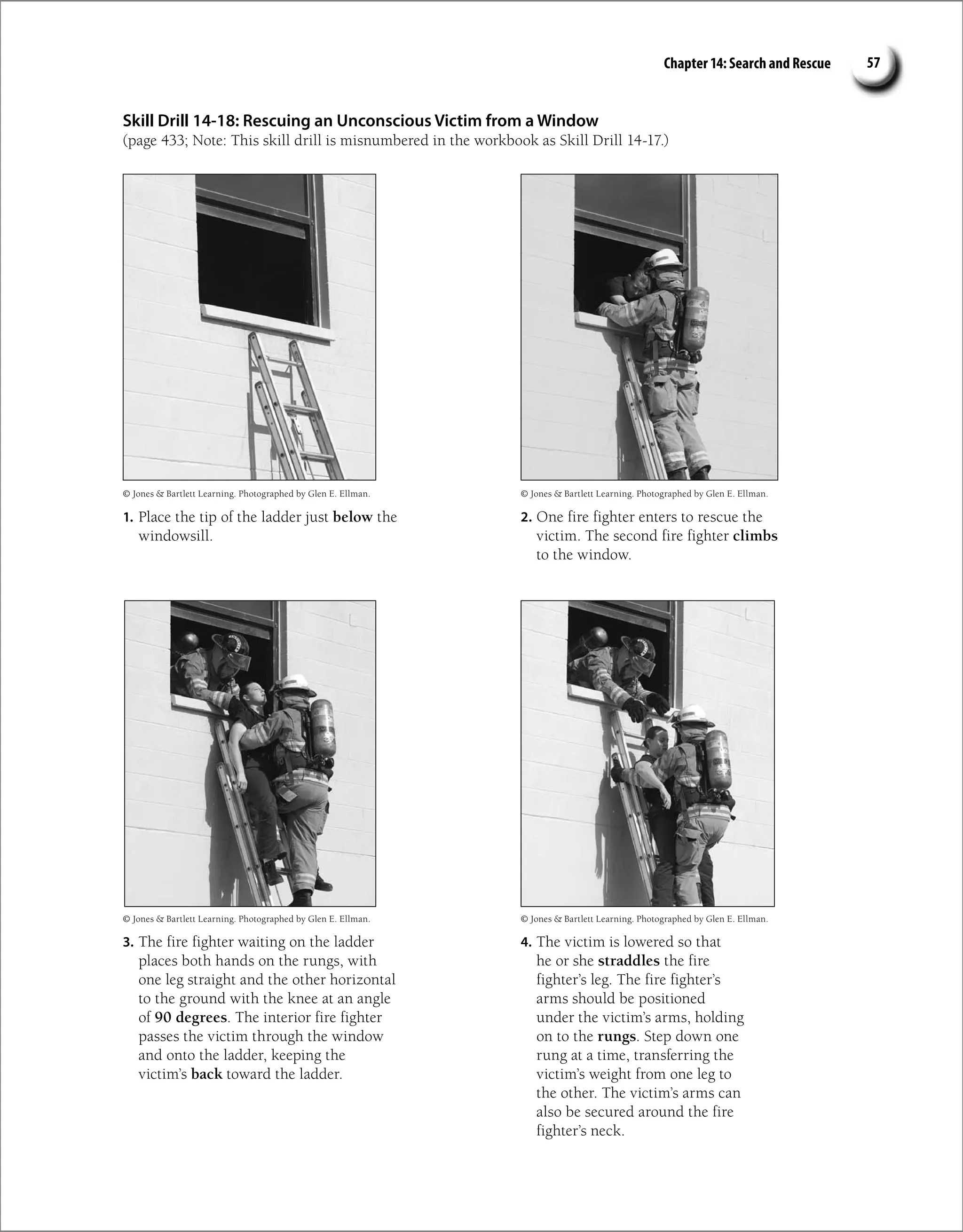 Chapter 14: Search and Rescue 57
Skill Drill 14-18: Rescuing an Unconscious Victim from a Window
(page 433; Note: This skill drill is misnumbered in the workbook as Skill Drill 14-17.)
1. Place the tip of the ladder just below the
windowsill.
2. One fire fighter enters to rescue the
victim. The second fire fighter climbs
to the window.
3. The fire fighter waiting on the ladder
places both hands on the rungs, with
one leg straight and the other horizontal
to the ground with the knee at an angle
of 90 degrees. The interior fire fighter
passes the victim through the window
and onto the ladder, keeping the
victim’s back toward the ladder.
4. The victim is lowered so that
he or she straddles the fire
fighter’s leg. The fire fighter’s
arms should be positioned
under the victim’s arms, holding
on to the rungs. Step down one
rung at a time, transferring the
victim’s weight from one leg to
the other. The victim’s arms can
also be secured around the fire
fighter’s neck.
© Jones  Bartlett Learning. Photographed by Glen E. Ellman.
© Jones  Bartlett Learning. Photographed by Glen E. Ellman.
© Jones  Bartlett Learning. Photographed by Glen E. Ellman.
© Jones  Bartlett Learning. Photographed by Glen E. Ellman.
 