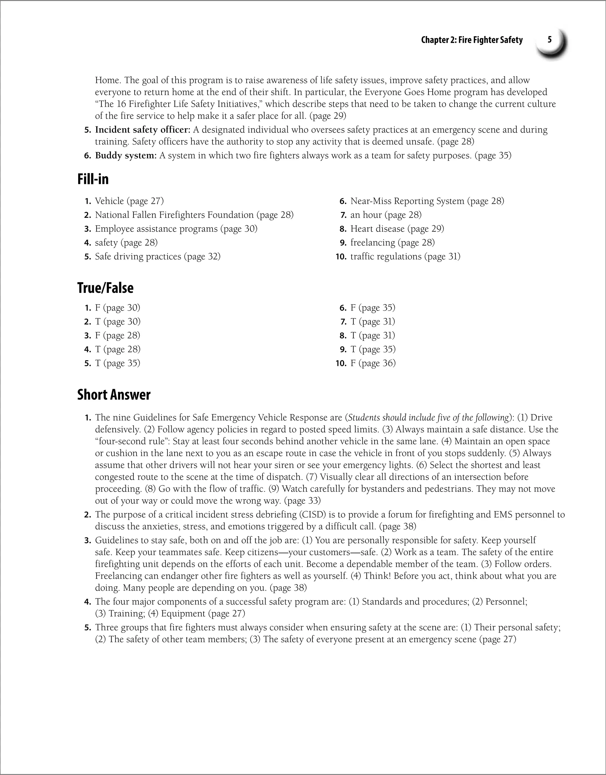Chapter 2: Fire Fighter Safety 5
Home. The goal of this program is to raise awareness of life safety issues, improve safety practices, and allow
everyone to return home at the end of their shift. In particular, the Everyone Goes Home program has developed
“The 16 Firefighter Life Safety Initiatives,” which describe steps that need to be taken to change the current culture
of the fire service to help make it a safer place for all. (page 29)
5. Incident safety officer: A designated individual who oversees safety practices at an emergency scene and during
training. Safety officers have the authority to stop any activity that is deemed unsafe. (page 28)
6. Buddy system: A system in which two fire fighters always work as a team for safety purposes. (page 35)
Fill-in
1. Vehicle (page 27)
2. National Fallen Firefighters Foundation (page 28)
3. Employee assistance programs (page 30)
4. safety (page 28)
5. Safe driving practices (page 32)
6. Near-Miss Reporting System (page 28)
7. an hour (page 28)
8. Heart disease (page 29)
9. freelancing (page 28)
10. traffic regulations (page 31)
True/False
1. F (page 30)
2. T (page 30)
3. F (page 28)
4. T (page 28)
5. T (page 35)
6. F (page 35)
7. T (page 31)
8. T (page 31)
9. T (page 35)
10. F (page 36)
Short Answer
1. The nine Guidelines for Safe Emergency Vehicle Response are (Students should include five of the following): (1) Drive
defensively. (2) Follow agency policies in regard to posted speed limits. (3) Always maintain a safe distance. Use the
“four-second rule”: Stay at least four seconds behind another vehicle in the same lane. (4) Maintain an open space
or cushion in the lane next to you as an escape route in case the vehicle in front of you stops suddenly. (5) Always
assume that other drivers will not hear your siren or see your emergency lights. (6) Select the shortest and least
congested route to the scene at the time of dispatch. (7) Visually clear all directions of an intersection before
proceeding. (8) Go with the flow of traffic. (9) Watch carefully for bystanders and pedestrians. They may not move
out of your way or could move the wrong way. (page 33)
2. The purpose of a critical incident stress debriefing (CISD) is to provide a forum for firefighting and EMS personnel to
discuss the anxieties, stress, and emotions triggered by a difficult call. (page 38)
3. Guidelines to stay safe, both on and off the job are: (1) You are personally responsible for safety. Keep yourself
safe. Keep your teammates safe. Keep citizens—your customers—safe. (2) Work as a team. The safety of the entire
firefighting unit depends on the efforts of each unit. Become a dependable member of the team. (3) Follow orders.
Freelancing can endanger other fire fighters as well as yourself. (4) Think! Before you act, think about what you are
doing. Many people are depending on you. (page 38)
4. The four major components of a successful safety program are: (1) Standards and procedures; (2) Personnel;
(3) Training; (4) Equipment (page 27)
5. Three groups that fire fighters must always consider when ensuring safety at the scene are: (1) Their personal safety;
(2) The safety of other team members; (3) The safety of everyone present at an emergency scene (page 27)
 