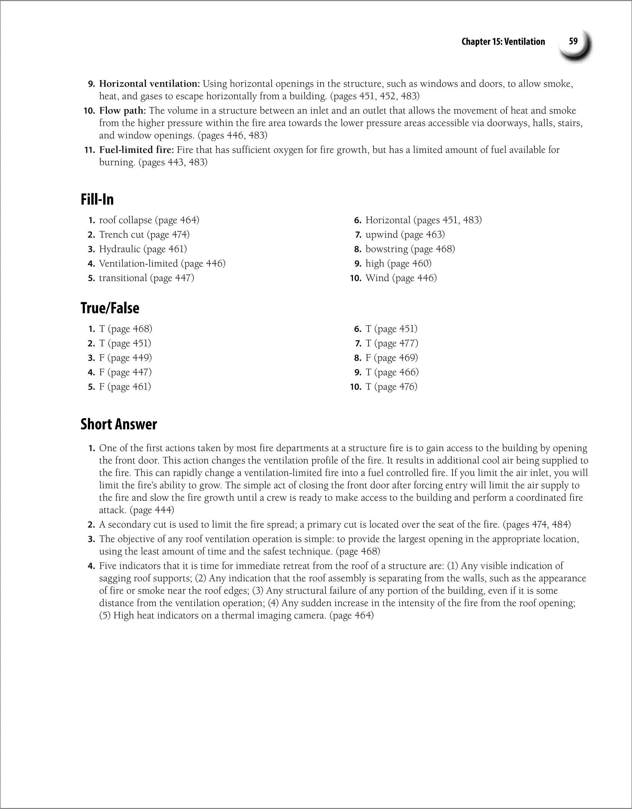 Chapter 15: Ventilation 59
9. Horizontal ventilation: Using horizontal openings in the structure, such as windows and doors, to allow smoke,
heat, and gases to escape horizontally from a building. (pages 451, 452, 483)
10. Flow path: The volume in a structure between an inlet and an outlet that allows the movement of heat and smoke
from the higher pressure within the fire area towards the lower pressure areas accessible via doorways, halls, stairs,
and window openings. (pages 446, 483)
11. Fuel-limited fire: Fire that has sufficient oxygen for fire growth, but has a limited amount of fuel available for
burning. (pages 443, 483)
Fill-In
1. roof collapse (page 464)
2. Trench cut (page 474)
3. Hydraulic (page 461)
4. Ventilation-limited (page 446)
5. transitional (page 447)
6. Horizontal (pages 451, 483)
7. upwind (page 463)
8. bowstring (page 468)
9. high (page 460)
10. Wind (page 446)
True/False
1. T (page 468)
2. T (page 451)
3. F (page 449)
4. F (page 447)
5. F (page 461)
6. T (page 451)
7. T (page 477)
8. F (page 469)
9. T (page 466)
10. T (page 476)
Short Answer
1. One of the first actions taken by most fire departments at a structure fire is to gain access to the building by opening
the front door. This action changes the ventilation profile of the fire. It results in additional cool air being supplied to
the fire. This can rapidly change a ventilation-limited fire into a fuel controlled fire. If you limit the air inlet, you will
limit the fire’s ability to grow. The simple act of closing the front door after forcing entry will limit the air supply to
the fire and slow the fire growth until a crew is ready to make access to the building and perform a coordinated fire
attack. (page 444)
2. A secondary cut is used to limit the fire spread; a primary cut is located over the seat of the fire. (pages 474, 484)
3. The objective of any roof ventilation operation is simple: to provide the largest opening in the appropriate location,
using the least amount of time and the safest technique. (page 468)
4. Five indicators that it is time for immediate retreat from the roof of a structure are: (1) Any visible indication of
sagging roof supports; (2) Any indication that the roof assembly is separating from the walls, such as the appearance
of fire or smoke near the roof edges; (3) Any structural failure of any portion of the building, even if it is some
distance from the ventilation operation; (4) Any sudden increase in the intensity of the fire from the roof opening;
(5) High heat indicators on a thermal imaging camera. (page 464)
 