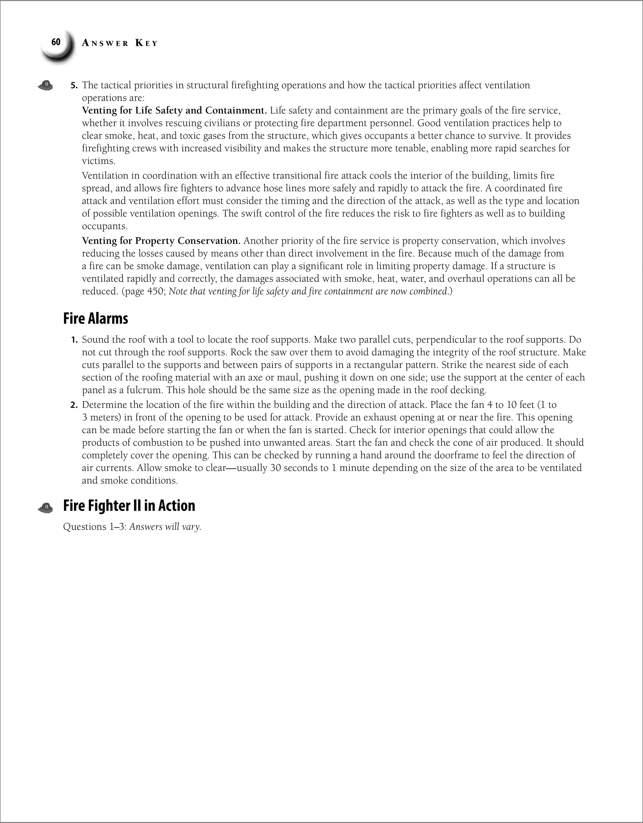 A n s w e r K e y
60
5. The tactical priorities in structural firefighting operations and how the tactical priorities affect ventilation
operations are:
Venting for Life Safety and Containment. Life safety and containment are the primary goals of the fire service,
whether it involves rescuing civilians or protecting fire department personnel. Good ventilation practices help to
clear smoke, heat, and toxic gases from the structure, which gives occupants a better chance to survive. It provides
firefighting crews with increased visibility and makes the structure more tenable, enabling more rapid searches for
victims.
Ventilation in coordination with an effective transitional fire attack cools the interior of the building, limits fire
spread, and allows fire fighters to advance hose lines more safely and rapidly to attack the fire. A coordinated fire
attack and ventilation effort must consider the timing and the direction of the attack, as well as the type and location
of possible ventilation openings. The swift control of the fire reduces the risk to fire fighters as well as to building
occupants.
Venting for Property Conservation. Another priority of the fire service is property conservation, which involves
reducing the losses caused by means other than direct involvement in the fire. Because much of the damage from
a fire can be smoke damage, ventilation can play a significant role in limiting property damage. If a structure is
ventilated rapidly and correctly, the damages associated with smoke, heat, water, and overhaul operations can all be
reduced. (page 450; Note that venting for life safety and fire containment are now combined.)
Fire Alarms
1. Sound the roof with a tool to locate the roof supports. Make two parallel cuts, perpendicular to the roof supports. Do
not cut through the roof supports. Rock the saw over them to avoid damaging the integrity of the roof structure. Make
cuts parallel to the supports and between pairs of supports in a rectangular pattern. Strike the nearest side of each
section of the roofing material with an axe or maul, pushing it down on one side; use the support at the center of each
panel as a fulcrum. This hole should be the same size as the opening made in the roof decking.
2. Determine the location of the fire within the building and the direction of attack. Place the fan 4 to 10 feet (1 to
3 meters) in front of the opening to be used for attack. Provide an exhaust opening at or near the fire. This opening
can be made before starting the fan or when the fan is started. Check for interior openings that could allow the
products of combustion to be pushed into unwanted areas. Start the fan and check the cone of air produced. It should
completely cover the opening. This can be checked by running a hand around the doorframe to feel the direction of
air currents. Allow smoke to clear—usually 30 seconds to 1 minute depending on the size of the area to be ventilated
and smoke conditions.
Fire Fighter II in Action
Questions 1–3: Answers will vary.
 