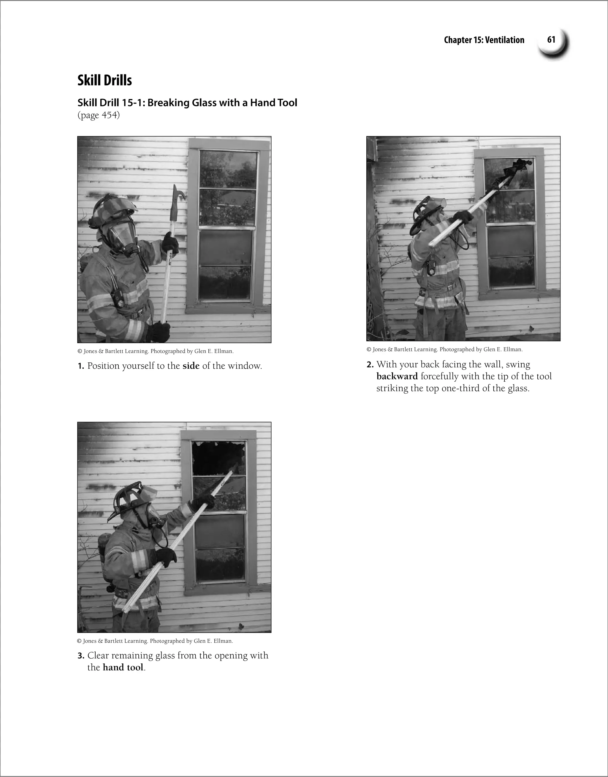 Chapter 15: Ventilation 61
Skill Drills
Skill Drill 15-1: Breaking Glass with a Hand Tool
(page 454)
1. Position yourself to the side of the window. 2. With your back facing the wall, swing
backward forcefully with the tip of the tool
striking the top one-third of the glass.
3. Clear remaining glass from the opening with
the hand tool.
© Jones  Bartlett Learning. Photographed by Glen E. Ellman. © Jones  Bartlett Learning. Photographed by Glen E. Ellman.
© Jones  Bartlett Learning. Photographed by Glen E. Ellman.
 