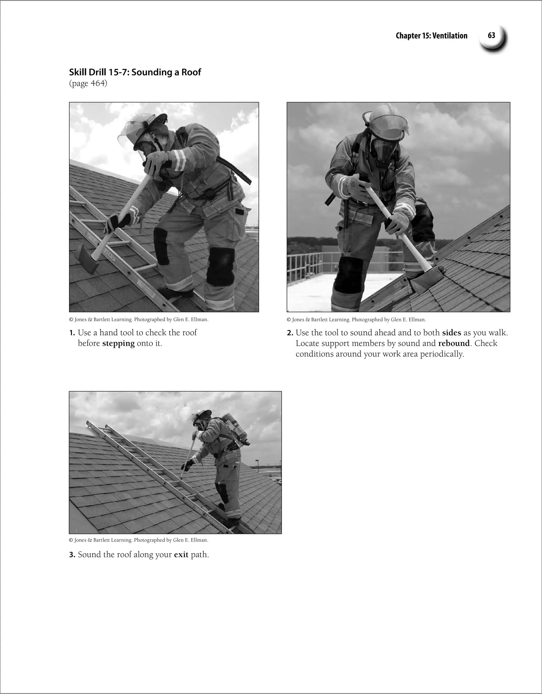 Chapter 15: Ventilation 63
Skill Drill 15-7: Sounding a Roof
(page 464)
1. Use a hand tool to check the roof
before stepping onto it.
2. Use the tool to sound ahead and to both sides as you walk.
Locate support members by sound and rebound. Check
conditions around your work area periodically.
3. Sound the roof along your exit path.
© Jones  Bartlett Learning. Photographed by Glen E. Ellman.
© Jones  Bartlett Learning. Photographed by Glen E. Ellman. © Jones  Bartlett Learning. Photographed by Glen E. Ellman.
 