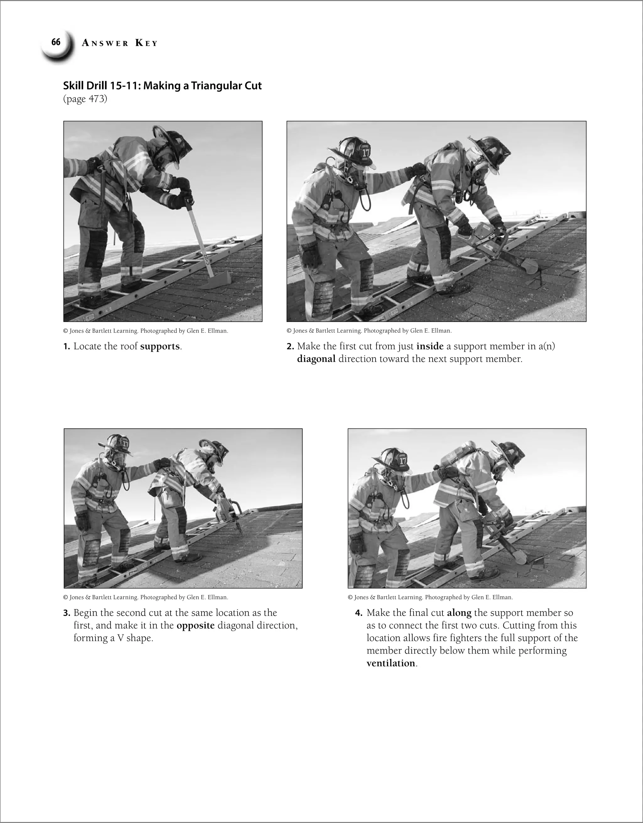 A n s w e r K e y
66
Skill Drill 15-11: Making a Triangular Cut
(page 473)
1. Locate the roof supports. 2. Make the first cut from just inside a support member in a(n)
diagonal direction toward the next support member.
3. Begin the second cut at the same location as the
first, and make it in the opposite diagonal direction,
forming a V shape.
4. Make the final cut along the support member so
as to connect the first two cuts. Cutting from this
location allows fire fighters the full support of the
member directly below them while performing
ventilation.
© Jones  Bartlett Learning. Photographed by Glen E. Ellman. © Jones  Bartlett Learning. Photographed by Glen E. Ellman.
© Jones  Bartlett Learning. Photographed by Glen E. Ellman.
© Jones  Bartlett Learning. Photographed by Glen E. Ellman.
 