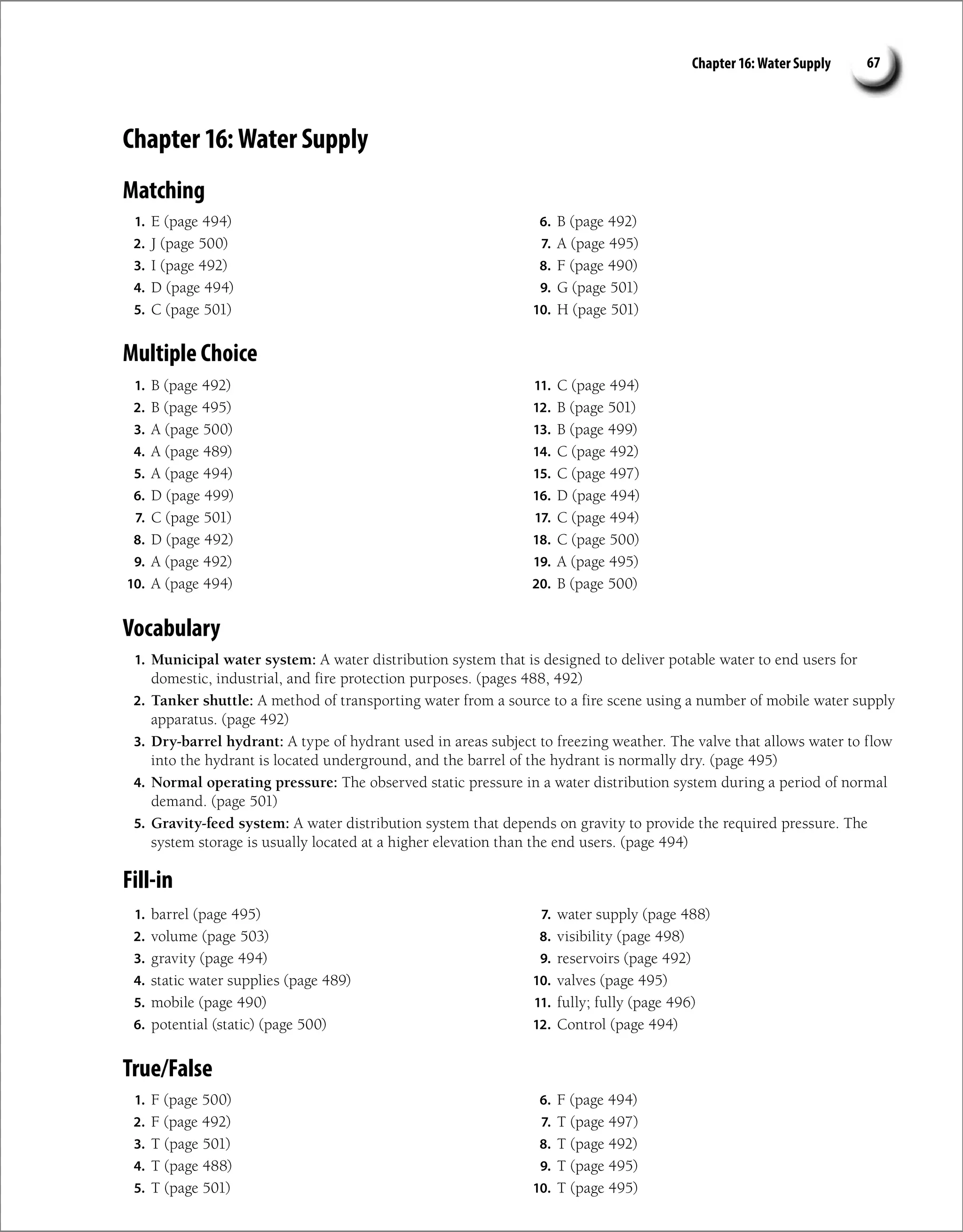 Chapter 16: Water Supply 67
Chapter 16: Water Supply
Matching
1. E (page 494)
2. J (page 500)
3. I (page 492)
4. D (page 494)
5. C (page 501)
6. B (page 492)
7. A (page 495)
8. F (page 490)
9. G (page 501)
10. H (page 501)
Multiple Choice
1. B (page 492)
2. B (page 495)
3. A (page 500)
4. A (page 489)
5. A (page 494)
6. D (page 499)
7. C (page 501)
8. D (page 492)
9. A (page 492)
10. A (page 494)
11. C (page 494)
12. B (page 501)
13. B (page 499)
14. C (page 492)
15. C (page 497)
16. D (page 494)
17. C (page 494)
18. C (page 500)
19. A (page 495)
20. B (page 500)
Vocabulary
1. Municipal water system: A water distribution system that is designed to deliver potable water to end users for
domestic, industrial, and fire protection purposes. (pages 488, 492)
2. Tanker shuttle: A method of transporting water from a source to a fire scene using a number of mobile water supply
apparatus. (page 492)
3. Dry-barrel hydrant: A type of hydrant used in areas subject to freezing weather. The valve that allows water to flow
into the hydrant is located underground, and the barrel of the hydrant is normally dry. (page 495)
4. Normal operating pressure: The observed static pressure in a water distribution system during a period of normal
demand. (page 501)
5. Gravity-feed system: A water distribution system that depends on gravity to provide the required pressure. The
system storage is usually located at a higher elevation than the end users. (page 494)
Fill-in
1. barrel (page 495)
2. volume (page 503)
3. gravity (page 494)
4. static water supplies (page 489)
5. mobile (page 490)
6. potential (static) (page 500)
7. water supply (page 488)
8. visibility (page 498)
9. reservoirs (page 492)
10. valves (page 495)
11. fully; fully (page 496)
12. Control (page 494)
True/False
1. F (page 500)
2. F (page 492)
3. T (page 501)
4. T (page 488)
5. T (page 501)
6. F (page 494)
7. T (page 497)
8. T (page 492)
9. T (page 495)
10. T (page 495)
 