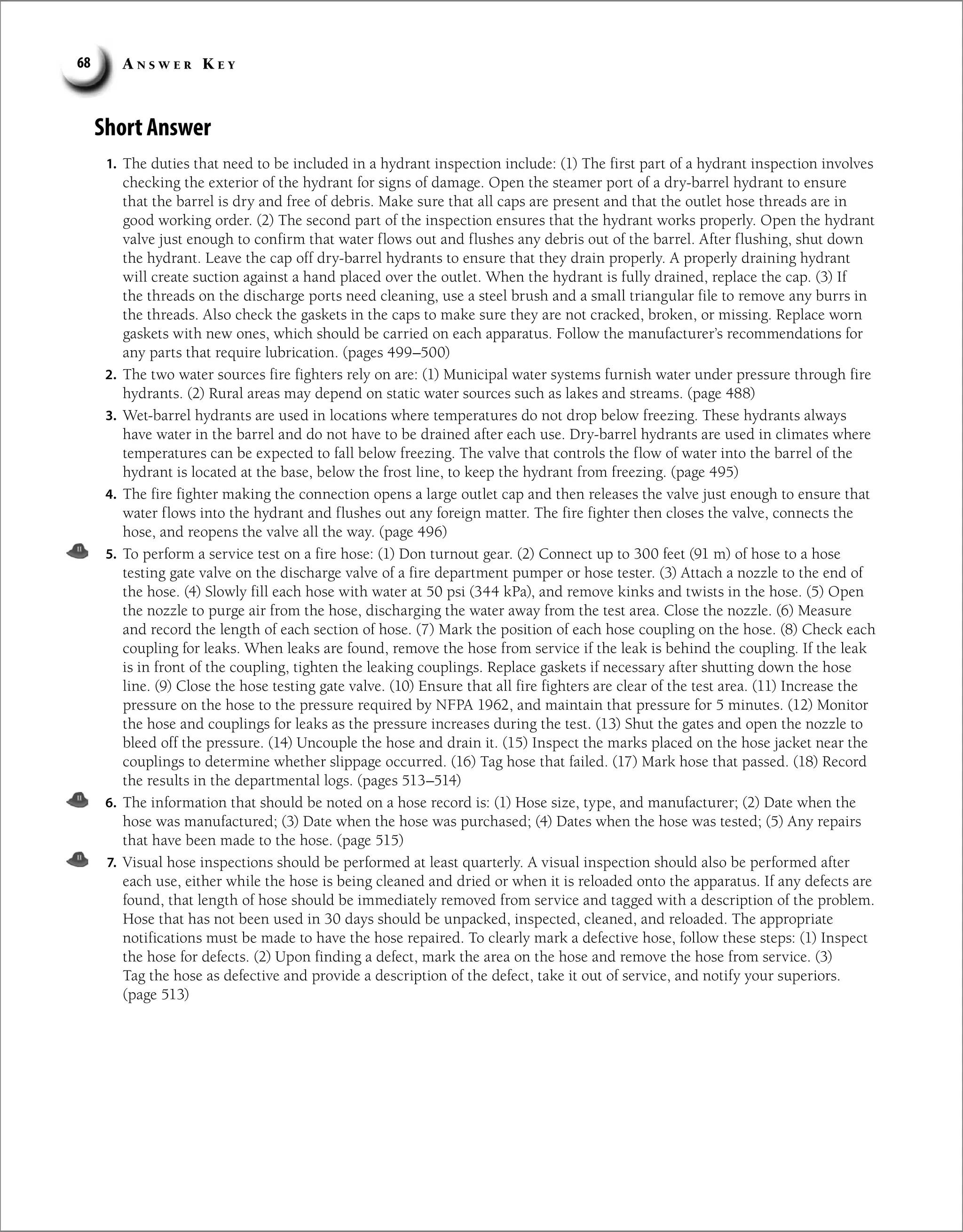 A n s w e r K e y
68
Short Answer
1. The duties that need to be included in a hydrant inspection include: (1) The first part of a hydrant inspection involves
checking the exterior of the hydrant for signs of damage. Open the steamer port of a dry-barrel hydrant to ensure
that the barrel is dry and free of debris. Make sure that all caps are present and that the outlet hose threads are in
good working order. (2) The second part of the inspection ensures that the hydrant works properly. Open the hydrant
valve just enough to confirm that water flows out and flushes any debris out of the barrel. After flushing, shut down
the hydrant. Leave the cap off dry-barrel hydrants to ensure that they drain properly. A properly draining hydrant
will create suction against a hand placed over the outlet. When the hydrant is fully drained, replace the cap. (3) If
the threads on the discharge ports need cleaning, use a steel brush and a small triangular file to remove any burrs in
the threads. Also check the gaskets in the caps to make sure they are not cracked, broken, or missing. Replace worn
gaskets with new ones, which should be carried on each apparatus. Follow the manufacturer’s recommendations for
any parts that require lubrication. (pages 499–500)
2. The two water sources fire fighters rely on are: (1) Municipal water systems furnish water under pressure through fire
hydrants. (2) Rural areas may depend on static water sources such as lakes and streams. (page 488)
3. Wet-barrel hydrants are used in locations where temperatures do not drop below freezing. These hydrants always
have water in the barrel and do not have to be drained after each use. Dry-barrel hydrants are used in climates where
temperatures can be expected to fall below freezing. The valve that controls the flow of water into the barrel of the
hydrant is located at the base, below the frost line, to keep the hydrant from freezing. (page 495)
4. The fire fighter making the connection opens a large outlet cap and then releases the valve just enough to ensure that
water flows into the hydrant and flushes out any foreign matter. The fire fighter then closes the valve, connects the
hose, and reopens the valve all the way. (page 496)
5. To perform a service test on a fire hose: (1) Don turnout gear. (2) Connect up to 300 feet (91 m) of hose to a hose
testing gate valve on the discharge valve of a fire department pumper or hose tester. (3) Attach a nozzle to the end of
the hose. (4) Slowly fill each hose with water at 50 psi (344 kPa), and remove kinks and twists in the hose. (5) Open
the nozzle to purge air from the hose, discharging the water away from the test area. Close the nozzle. (6) Measure
and record the length of each section of hose. (7) Mark the position of each hose coupling on the hose. (8) Check each
coupling for leaks. When leaks are found, remove the hose from service if the leak is behind the coupling. If the leak
is in front of the coupling, tighten the leaking couplings. Replace gaskets if necessary after shutting down the hose
line. (9) Close the hose testing gate valve. (10) Ensure that all fire fighters are clear of the test area. (11) Increase the
pressure on the hose to the pressure required by NFPA 1962, and maintain that pressure for 5 minutes. (12) Monitor
the hose and couplings for leaks as the pressure increases during the test. (13) Shut the gates and open the nozzle to
bleed off the pressure. (14) Uncouple the hose and drain it. (15) Inspect the marks placed on the hose jacket near the
couplings to determine whether slippage occurred. (16) Tag hose that failed. (17) Mark hose that passed. (18) Record
the results in the departmental logs. (pages 513–514)
6. The information that should be noted on a hose record is: (1) Hose size, type, and manufacturer; (2) Date when the
hose was manufactured; (3) Date when the hose was purchased; (4) Dates when the hose was tested; (5) Any repairs
that have been made to the hose. (page 515)
7. Visual hose inspections should be performed at least quarterly. A visual inspection should also be performed after
each use, either while the hose is being cleaned and dried or when it is reloaded onto the apparatus. If any defects are
found, that length of hose should be immediately removed from service and tagged with a description of the problem.
Hose that has not been used in 30 days should be unpacked, inspected, cleaned, and reloaded. The appropriate
notifications must be made to have the hose repaired. To clearly mark a defective hose, follow these steps: (1) Inspect
the hose for defects. (2) Upon finding a defect, mark the area on the hose and remove the hose from service. (3)
Tag the hose as defective and provide a description of the defect, take it out of service, and notify your superiors.
(page 513)
 