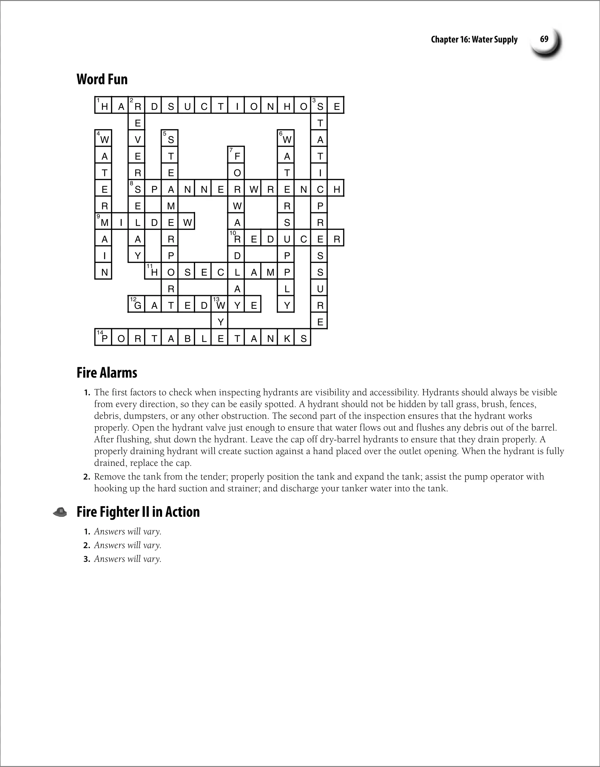 Chapter 16: Water Supply 69
Word Fun
H A R D S U C T I O N H O S E
E T
W V S W A
A E T F A T
T R E O T I
E S P A N N E R W R E N C H
R E M W R P
M I L D E W A S R
A A R R E D U C E R
I Y P D P S
N H O S E C L A M P S
R A L U
G A T E D W Y E Y R
Y E
P O R T A B L E T A N K S
1 2 3
4 5 6
7
8
9
10
11
12 13
14
Fire Alarms
1. The first factors to check when inspecting hydrants are visibility and accessibility. Hydrants should always be visible
from every direction, so they can be easily spotted. A hydrant should not be hidden by tall grass, brush, fences,
debris, dumpsters, or any other obstruction. The second part of the inspection ensures that the hydrant works
properly. Open the hydrant valve just enough to ensure that water flows out and flushes any debris out of the barrel.
After flushing, shut down the hydrant. Leave the cap off dry-barrel hydrants to ensure that they drain properly. A
properly draining hydrant will create suction against a hand placed over the outlet opening. When the hydrant is fully
drained, replace the cap.
2. Remove the tank from the tender; properly position the tank and expand the tank; assist the pump operator with
hooking up the hard suction and strainer; and discharge your tanker water into the tank.
Fire Fighter II in Action
1. Answers will vary.
2. Answers will vary.
3. Answers will vary.
 