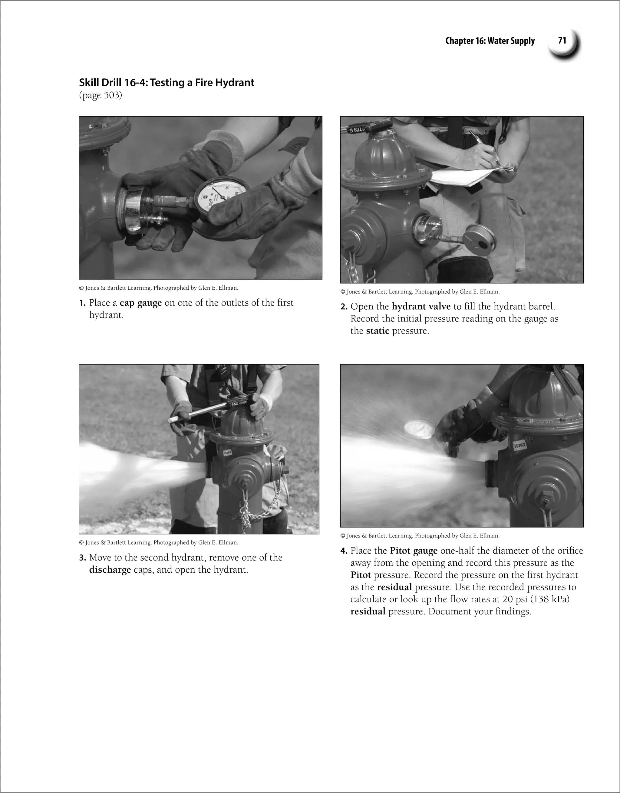 Chapter 16: Water Supply 71
Skill Drill 16-4: Testing a Fire Hydrant
(page 503)
1. Place a cap gauge on one of the outlets of the first
hydrant.
2. Open the hydrant valve to fill the hydrant barrel.
Record the initial pressure reading on the gauge as
the static pressure.
3. Move to the second hydrant, remove one of the
discharge caps, and open the hydrant.
4. Place the Pitot gauge one-half the diameter of the orifice
away from the opening and record this pressure as the
Pitot pressure. Record the pressure on the first hydrant
as the residual pressure. Use the recorded pressures to
calculate or look up the flow rates at 20 psi (138 kPa)
residual pressure. Document your findings.
© Jones  Bartlett Learning. Photographed by Glen E. Ellman.
© Jones  Bartlett Learning. Photographed by Glen E. Ellman.
© Jones  Bartlett Learning. Photographed by Glen E. Ellman.
© Jones  Bartlett Learning. Photographed by Glen E. Ellman.
 