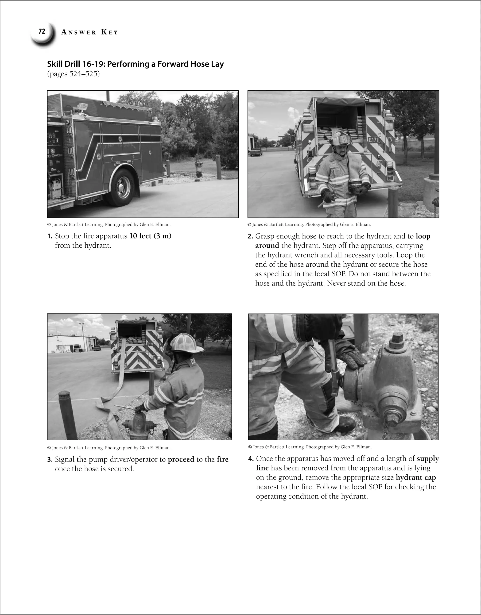 A n s w e r K e y
72
Skill Drill 16-19: Performing a Forward Hose Lay
(pages 524–525)
1. Stop the fire apparatus 10 feet (3 m)
from the hydrant.
2. Grasp enough hose to reach to the hydrant and to loop
around the hydrant. Step off the apparatus, carrying
the hydrant wrench and all necessary tools. Loop the
end of the hose around the hydrant or secure the hose
as specified in the local SOP. Do not stand between the
hose and the hydrant. Never stand on the hose.
3. Signal the pump driver/operator to proceed to the fire
once the hose is secured.
4. Once the apparatus has moved off and a length of supply
line has been removed from the apparatus and is lying
on the ground, remove the appropriate size hydrant cap
nearest to the fire. Follow the local SOP for checking the
operating condition of the hydrant.
© Jones  Bartlett Learning. Photographed by Glen E. Ellman. © Jones  Bartlett Learning. Photographed by Glen E. Ellman.
© Jones  Bartlett Learning. Photographed by Glen E. Ellman.
© Jones  Bartlett Learning. Photographed by Glen E. Ellman.
 