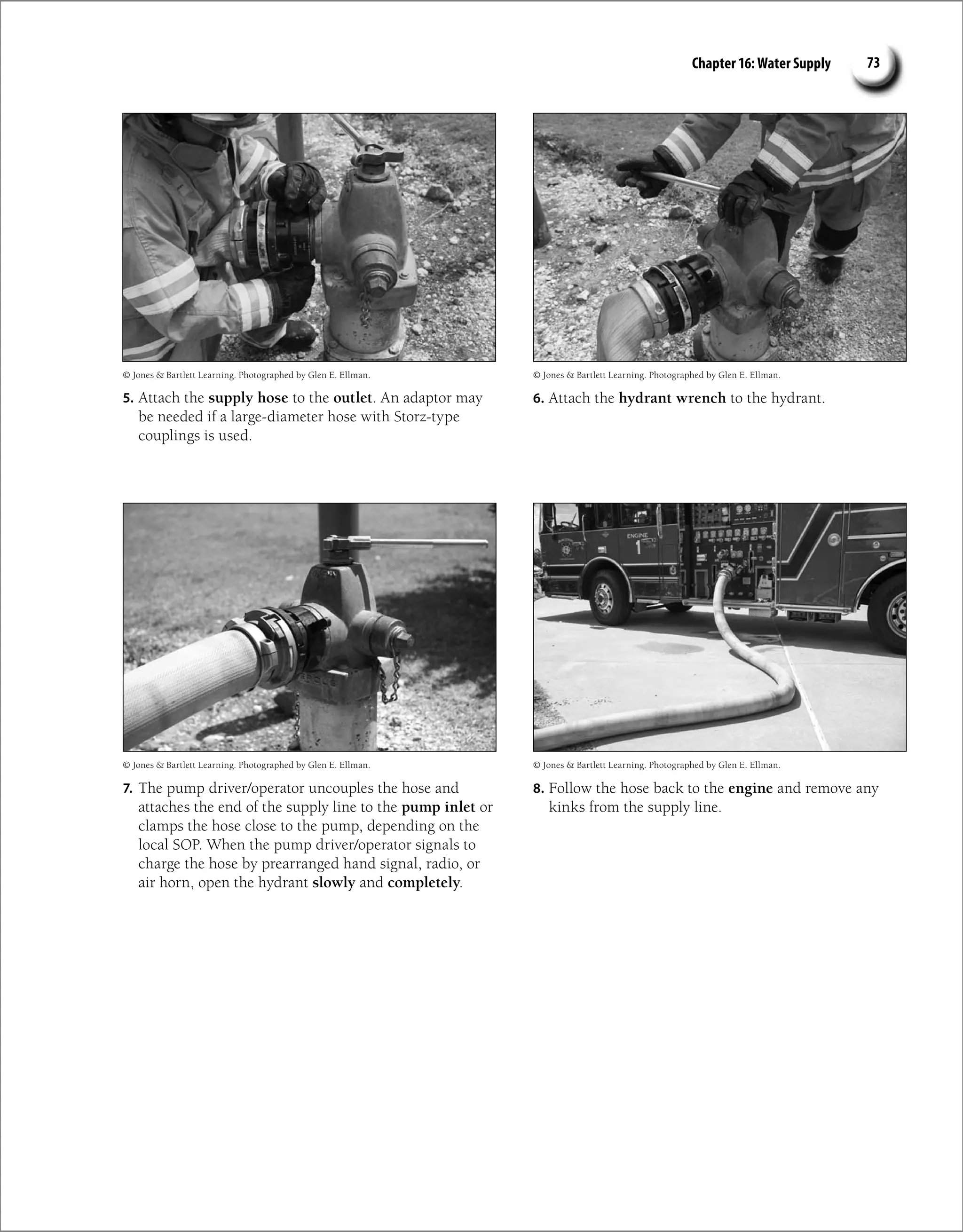 Chapter 16: Water Supply 73
5. Attach the supply hose to the outlet. An adaptor may
be needed if a large-diameter hose with Storz-type
couplings is used.
6. Attach the hydrant wrench to the hydrant.
7. The pump driver/operator uncouples the hose and
attaches the end of the supply line to the pump inlet or
clamps the hose close to the pump, depending on the
local SOP. When the pump driver/operator signals to
charge the hose by prearranged hand signal, radio, or
air horn, open the hydrant slowly and completely.
8. Follow the hose back to the engine and remove any
kinks from the supply line.
© Jones  Bartlett Learning. Photographed by Glen E. Ellman.
© Jones  Bartlett Learning. Photographed by Glen E. Ellman.
© Jones  Bartlett Learning. Photographed by Glen E. Ellman.
© Jones  Bartlett Learning. Photographed by Glen E. Ellman.
 