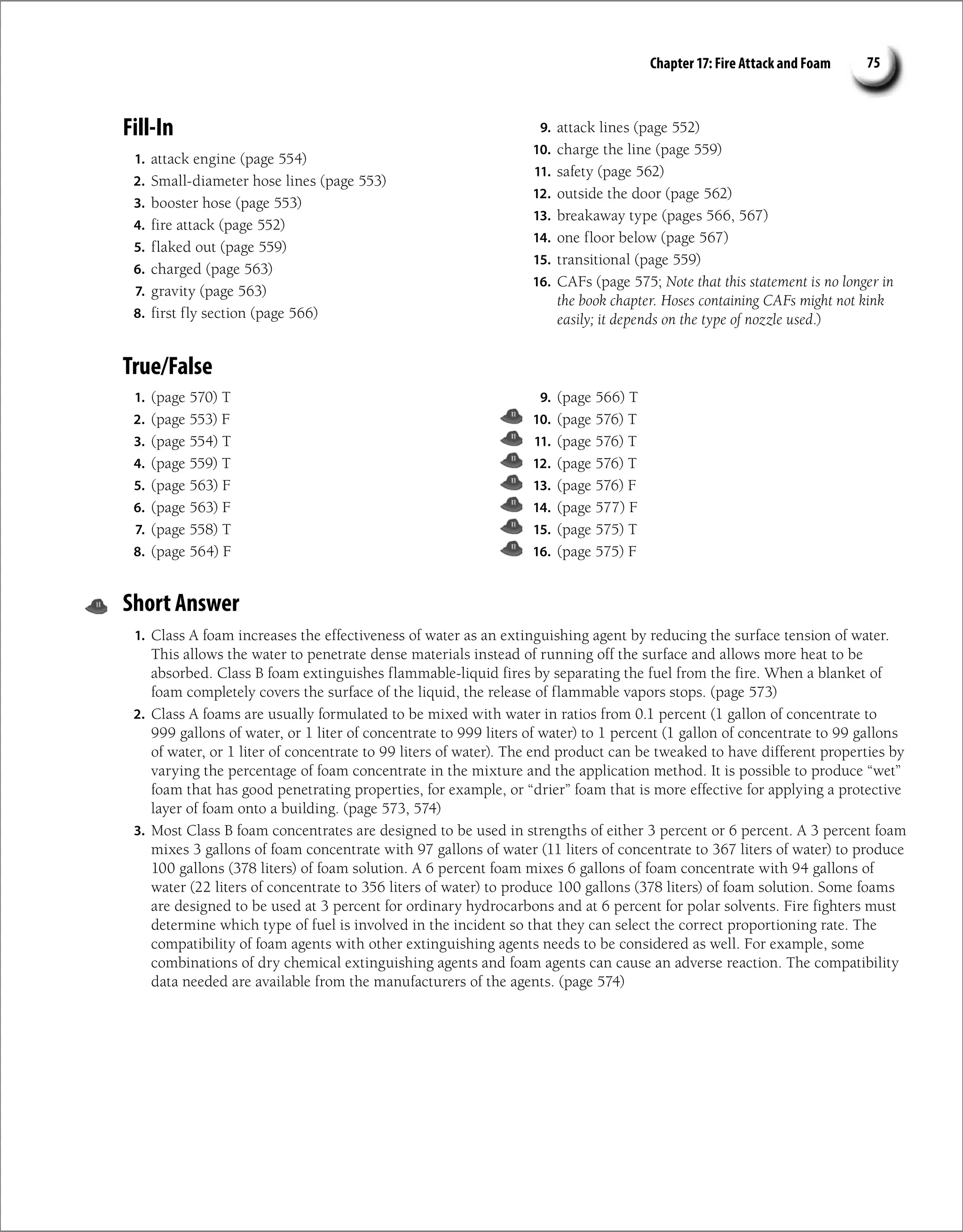 Chapter 17: Fire Attack and Foam 75
Fill-In
1. attack engine (page 554)
2. Small-diameter hose lines (page 553)
3. booster hose (page 553)
4. fire attack (page 552)
5. flaked out (page 559)
6. charged (page 563)
7. gravity (page 563)
8. first fly section (page 566)
9. attack lines (page 552)
10. charge the line (page 559)
11. safety (page 562)
12. outside the door (page 562)
13. breakaway type (pages 566, 567)
14. one floor below (page 567)
15. transitional (page 559)
16. CAFs (page 575; Note that this statement is no longer in
the book chapter. Hoses containing CAFs might not kink
easily; it depends on the type of nozzle used.)
Short Answer
1. Class A foam increases the effectiveness of water as an extinguishing agent by reducing the surface tension of water.
This allows the water to penetrate dense materials instead of running off the surface and allows more heat to be
absorbed. Class B foam extinguishes flammable-liquid fires by separating the fuel from the fire. When a blanket of
foam completely covers the surface of the liquid, the release of flammable vapors stops. (page 573)
2. Class A foams are usually formulated to be mixed with water in ratios from 0.1 percent (1 gallon of concentrate to
999 gallons of water, or 1 liter of concentrate to 999 liters of water) to 1 percent (1 gallon of concentrate to 99 gallons
of water, or 1 liter of concentrate to 99 liters of water). The end product can be tweaked to have different properties by
varying the percentage of foam concentrate in the mixture and the application method. It is possible to produce “wet”
foam that has good penetrating properties, for example, or “drier” foam that is more effective for applying a protective
layer of foam onto a building. (page 573, 574)
3. Most Class B foam concentrates are designed to be used in strengths of either 3 percent or 6 percent. A 3 percent foam
mixes 3 gallons of foam concentrate with 97 gallons of water (11 liters of concentrate to 367 liters of water) to produce
100 gallons (378 liters) of foam solution. A 6 percent foam mixes 6 gallons of foam concentrate with 94 gallons of
water (22 liters of concentrate to 356 liters of water) to produce 100 gallons (378 liters) of foam solution. Some foams
are designed to be used at 3 percent for ordinary hydrocarbons and at 6 percent for polar solvents. Fire fighters must
determine which type of fuel is involved in the incident so that they can select the correct proportioning rate. The
compatibility of foam agents with other extinguishing agents needs to be considered as well. For example, some
combinations of dry chemical extinguishing agents and foam agents can cause an adverse reaction. The compatibility
data needed are available from the manufacturers of the agents. (page 574)
True/False
1. (page 570) T
2. (page 553) F
3. (page 554) T
4. (page 559) T
5. (page 563) F
6. (page 563) F
7. (page 558) T
8. (page 564) F
9. (page 566) T
10. (page 576) T
11. (page 576) T
12. (page 576) T
13. (page 576) F
14. (page 577) F
15. (page 575) T
16. (page 575) F
 