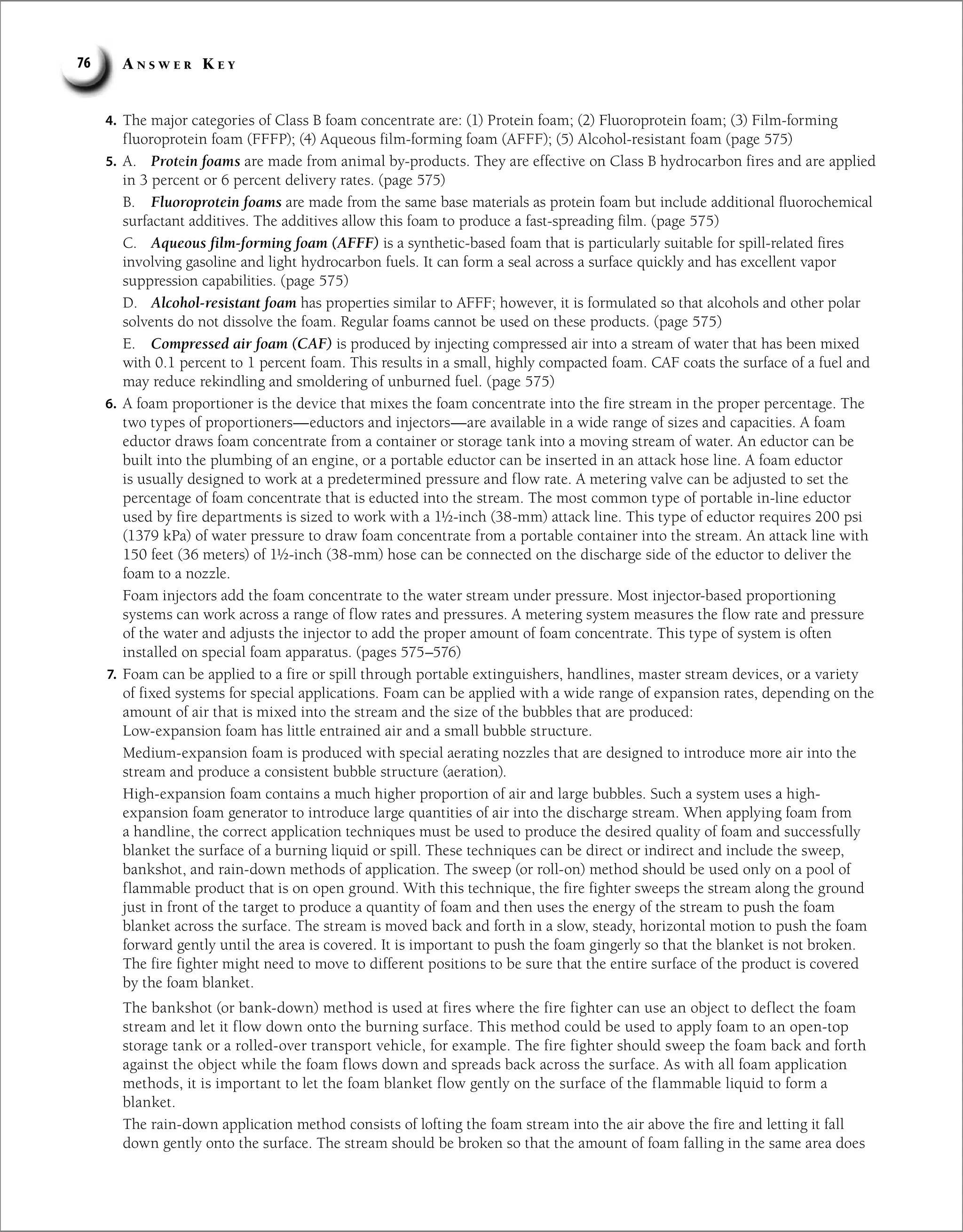 A n s w e r K e y
76
4. The major categories of Class B foam concentrate are: (1) Protein foam; (2) Fluoroprotein foam; (3) Film-forming
fluoroprotein foam (FFFP); (4) Aqueous film-forming foam (AFFF); (5) Alcohol-resistant foam (page 575)
5. A. Protein foams are made from animal by-products. They are effective on Class B hydrocarbon fires and are applied
in 3 percent or 6 percent delivery rates. (page 575)
B. Fluoroprotein foams are made from the same base materials as protein foam but include additional fluorochemical
surfactant additives. The additives allow this foam to produce a fast-spreading film. (page 575)
C. Aqueous film-forming foam (AFFF) is a synthetic-based foam that is particularly suitable for spill-related fires
involving gasoline and light hydrocarbon fuels. It can form a seal across a surface quickly and has excellent vapor
suppression capabilities. (page 575)
D. Alcohol-resistant foam has properties similar to AFFF; however, it is formulated so that alcohols and other polar
solvents do not dissolve the foam. Regular foams cannot be used on these products. (page 575)
E. Compressed air foam (CAF) is produced by injecting compressed air into a stream of water that has been mixed
with 0.1 percent to 1 percent foam. This results in a small, highly compacted foam. CAF coats the surface of a fuel and
may reduce rekindling and smoldering of unburned fuel. (page 575)
6. A foam proportioner is the device that mixes the foam concentrate into the fire stream in the proper percentage. The
two types of proportioners—eductors and injectors—are available in a wide range of sizes and capacities. A foam
eductor draws foam concentrate from a container or storage tank into a moving stream of water. An eductor can be
built into the plumbing of an engine, or a portable eductor can be inserted in an attack hose line. A foam eductor
is usually designed to work at a predetermined pressure and flow rate. A metering valve can be adjusted to set the
percentage of foam concentrate that is educted into the stream. The most common type of portable in-line eductor
used by fire departments is sized to work with a 1½-inch (38-mm) attack line. This type of eductor requires 200 psi
(1379 kPa) of water pressure to draw foam concentrate from a portable container into the stream. An attack line with
150 feet (36 meters) of 1½-inch (38-mm) hose can be connected on the discharge side of the eductor to deliver the
foam to a nozzle.
Foam injectors add the foam concentrate to the water stream under pressure. Most injector-based proportioning
systems can work across a range of flow rates and pressures. A metering system measures the flow rate and pressure
of the water and adjusts the injector to add the proper amount of foam concentrate. This type of system is often
installed on special foam apparatus. (pages 575–576)
7. Foam can be applied to a fire or spill through portable extinguishers, handlines, master stream devices, or a variety
of fixed systems for special applications. Foam can be applied with a wide range of expansion rates, depending on the
amount of air that is mixed into the stream and the size of the bubbles that are produced:
Low-expansion foam has little entrained air and a small bubble structure.
Medium-expansion foam is produced with special aerating nozzles that are designed to introduce more air into the
stream and produce a consistent bubble structure (aeration).
High-expansion foam contains a much higher proportion of air and large bubbles. Such a system uses a high-
expansion foam generator to introduce large quantities of air into the discharge stream. When applying foam from
a handline, the correct application techniques must be used to produce the desired quality of foam and successfully
blanket the surface of a burning liquid or spill. These techniques can be direct or indirect and include the sweep,
bankshot, and rain-down methods of application. The sweep (or roll-on) method should be used only on a pool of
flammable product that is on open ground. With this technique, the fire fighter sweeps the stream along the ground
just in front of the target to produce a quantity of foam and then uses the energy of the stream to push the foam
blanket across the surface. The stream is moved back and forth in a slow, steady, horizontal motion to push the foam
forward gently until the area is covered. It is important to push the foam gingerly so that the blanket is not broken.
The fire fighter might need to move to different positions to be sure that the entire surface of the product is covered
by the foam blanket.
The bankshot (or bank-down) method is used at fires where the fire fighter can use an object to deflect the foam
stream and let it flow down onto the burning surface. This method could be used to apply foam to an open-top
storage tank or a rolled-over transport vehicle, for example. The fire fighter should sweep the foam back and forth
against the object while the foam flows down and spreads back across the surface. As with all foam application
methods, it is important to let the foam blanket flow gently on the surface of the flammable liquid to form a
blanket.
The rain-down application method consists of lofting the foam stream into the air above the fire and letting it fall
down gently onto the surface. The stream should be broken so that the amount of foam falling in the same area does
 