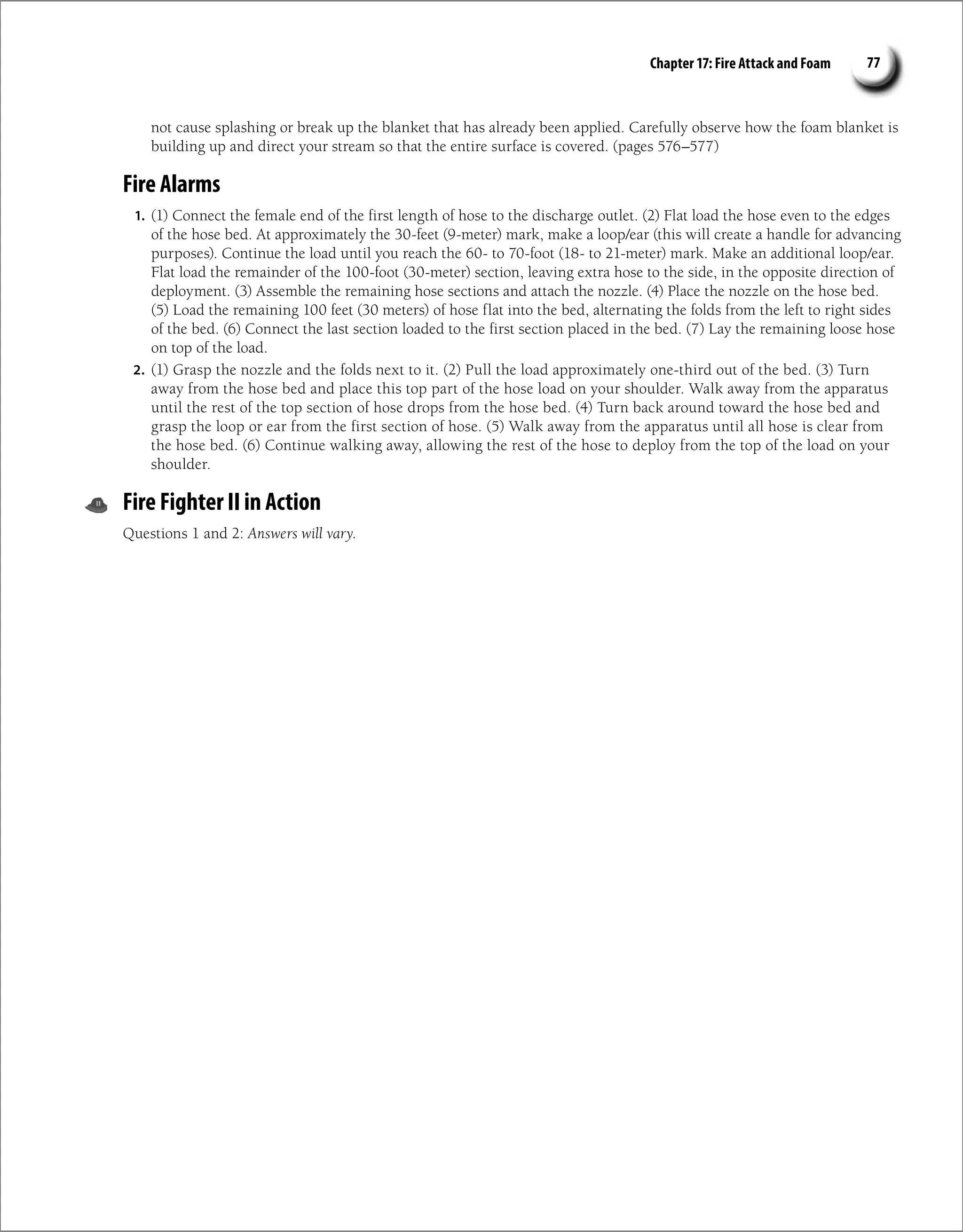 Chapter 17: Fire Attack and Foam 77
not cause splashing or break up the blanket that has already been applied. Carefully observe how the foam blanket is
building up and direct your stream so that the entire surface is covered. (pages 576–577)
Fire Alarms
1. (1) Connect the female end of the first length of hose to the discharge outlet. (2) Flat load the hose even to the edges
of the hose bed. At approximately the 30-feet (9-meter) mark, make a loop/ear (this will create a handle for advancing
purposes). Continue the load until you reach the 60- to 70-foot (18- to 21-meter) mark. Make an additional loop/ear.
Flat load the remainder of the 100-foot (30-meter) section, leaving extra hose to the side, in the opposite direction of
deployment. (3) Assemble the remaining hose sections and attach the nozzle. (4) Place the nozzle on the hose bed.
(5) Load the remaining 100 feet (30 meters) of hose flat into the bed, alternating the folds from the left to right sides
of the bed. (6) Connect the last section loaded to the first section placed in the bed. (7) Lay the remaining loose hose
on top of the load.
2. (1) Grasp the nozzle and the folds next to it. (2) Pull the load approximately one-third out of the bed. (3) Turn
away from the hose bed and place this top part of the hose load on your shoulder. Walk away from the apparatus
until the rest of the top section of hose drops from the hose bed. (4) Turn back around toward the hose bed and
grasp the loop or ear from the first section of hose. (5) Walk away from the apparatus until all hose is clear from
the hose bed. (6) Continue walking away, allowing the rest of the hose to deploy from the top of the load on your
shoulder.
Fire Fighter II in Action
Questions 1 and 2: Answers will vary.
 