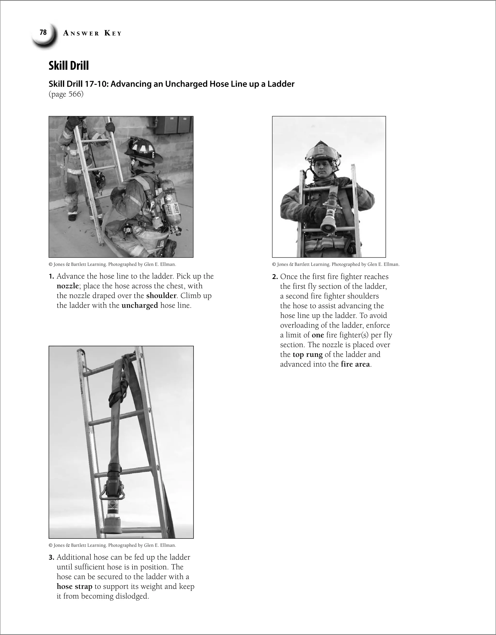 A n s w e r K e y
78
Skill Drill
Skill Drill 17-10: Advancing an Uncharged Hose Line up a Ladder
(page 566)
1. Advance the hose line to the ladder. Pick up the
nozzle; place the hose across the chest, with
the nozzle draped over the shoulder. Climb up
the ladder with the uncharged hose line.
2. Once the first fire fighter reaches
the first fly section of the ladder,
a second fire fighter shoulders
the hose to assist advancing the
hose line up the ladder. To avoid
overloading of the ladder, enforce
a limit of one fire fighter(s) per fly
section. The nozzle is placed over
the top rung of the ladder and
advanced into the fire area.
3. Additional hose can be fed up the ladder
until sufficient hose is in position. The
hose can be secured to the ladder with a
hose strap to support its weight and keep
it from becoming dislodged.
© Jones  Bartlett Learning. Photographed by Glen E. Ellman.
© Jones  Bartlett Learning. Photographed by Glen E. Ellman.
© Jones  Bartlett Learning. Photographed by Glen E. Ellman.
 