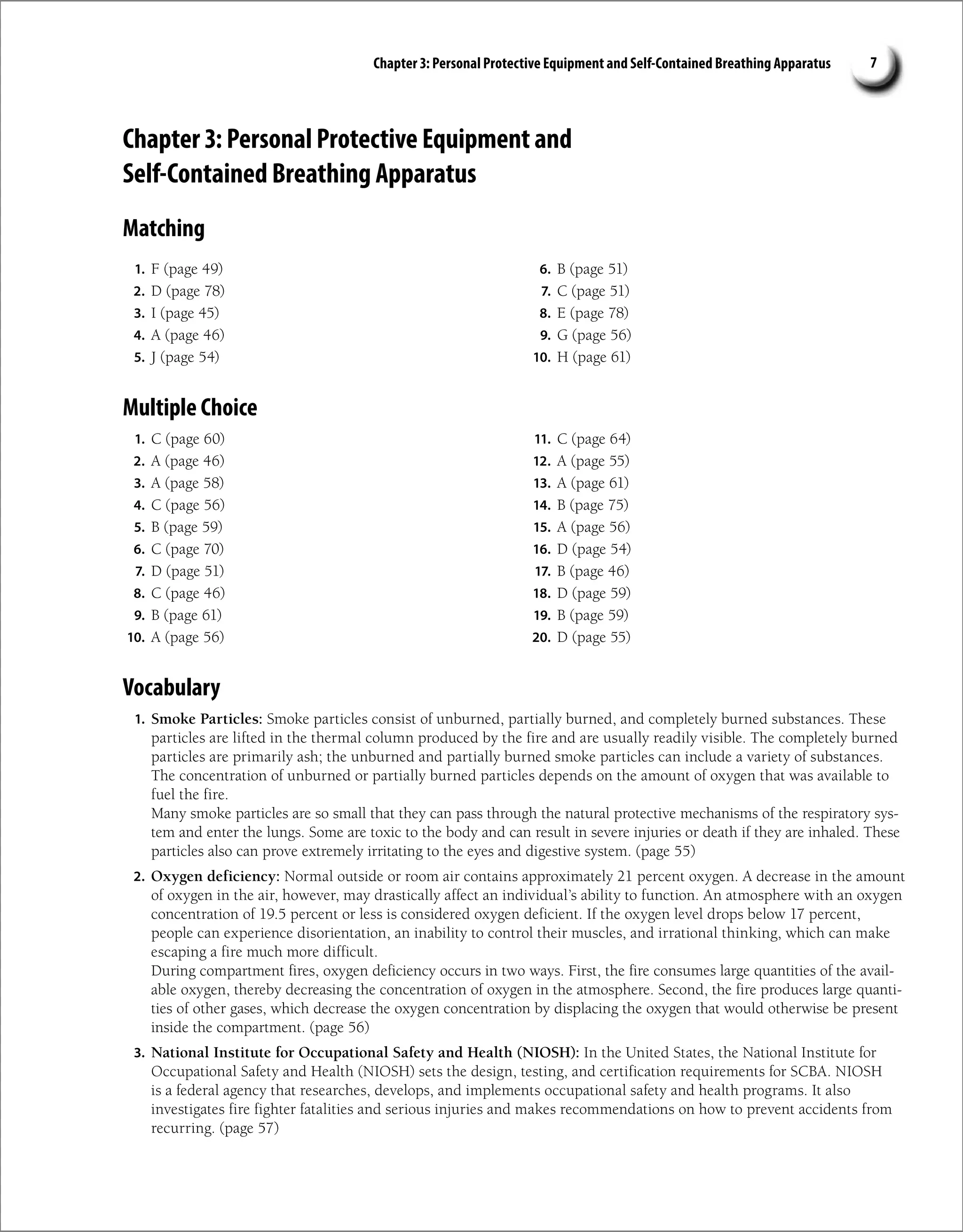 Chapter 3: Personal Protective Equipment and Self-Contained Breathing Apparatus 7
Chapter 3: Personal Protective Equipment and
Self-Contained Breathing Apparatus
Matching
1. F (page 49)
2. D (page 78)
3. I (page 45)
4. A (page 46)
5. J (page 54)
6. B (page 51)
7. C (page 51)
8. E (page 78)
9. G (page 56)
10. H (page 61)
Multiple Choice
1. C (page 60)
2. A (page 46)
3. A (page 58)
4. C (page 56)
5. B (page 59)
6. C (page 70)
7. D (page 51)
8. C (page 46)
9. B (page 61)
10. A (page 56)
11. C (page 64)
12. A (page 55)
13. A (page 61)
14. B (page 75)
15. A (page 56)
16. D (page 54)
17. B (page 46)
18. D (page 59)
19. B (page 59)
20. D (page 55)
Vocabulary
1. Smoke Particles: Smoke particles consist of unburned, partially burned, and completely burned substances. These
particles are lifted in the thermal column produced by the fire and are usually readily visible. The completely burned
particles are primarily ash; the unburned and partially burned smoke particles can include a variety of substances.
The concentration of unburned or partially burned particles depends on the amount of oxygen that was available to
fuel the fire.
Many smoke particles are so small that they can pass through the natural protective mechanisms of the respiratory sys-
tem and enter the lungs. Some are toxic to the body and can result in severe injuries or death if they are inhaled. These
particles also can prove extremely irritating to the eyes and digestive system. (page 55)
2. Oxygen deficiency: Normal outside or room air contains approximately 21 percent oxygen. A decrease in the amount
of oxygen in the air, however, may drastically affect an individual’s ability to function. An atmosphere with an oxygen
concentration of 19.5 percent or less is considered oxygen deficient. If the oxygen level drops below 17 percent,
people can experience disorientation, an inability to control their muscles, and irrational thinking, which can make
escaping a fire much more difficult.
During compartment fires, oxygen deficiency occurs in two ways. First, the fire consumes large quantities of the avail-
able oxygen, thereby decreasing the concentration of oxygen in the atmosphere. Second, the fire produces large quanti-
ties of other gases, which decrease the oxygen concentration by displacing the oxygen that would otherwise be present
inside the compartment. (page 56)
3. National Institute for Occupational Safety and Health (NIOSH): In the United States, the National Institute for
Occupational Safety and Health (NIOSH) sets the design, testing, and certification requirements for SCBA. NIOSH
is a federal agency that researches, develops, and implements occupational safety and health programs. It also
investigates fire fighter fatalities and serious injuries and makes recommendations on how to prevent accidents from
recurring. (page 57)
 