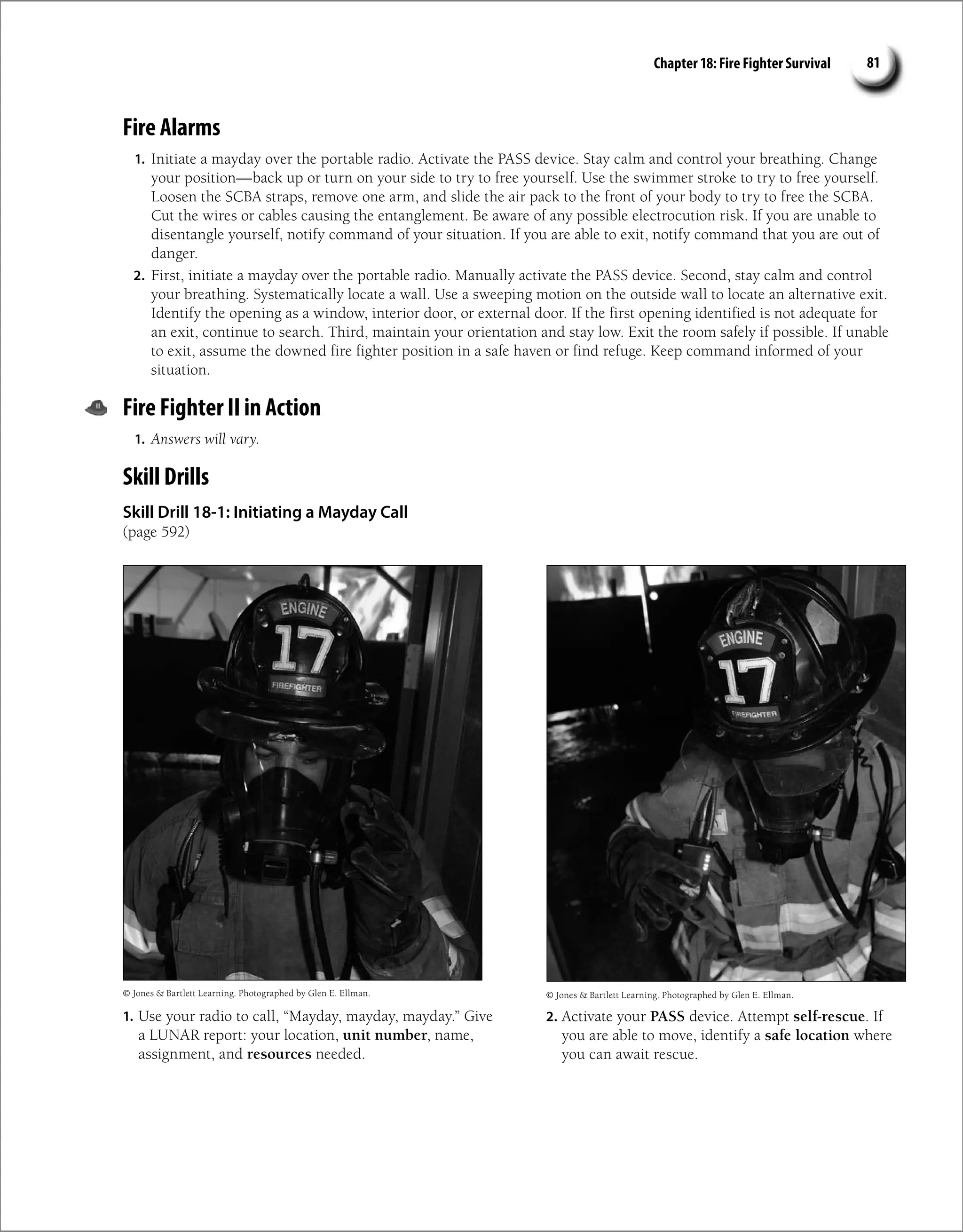 Chapter 18: Fire Fighter Survival 81
Fire Alarms
1. Initiate a mayday over the portable radio. Activate the PASS device. Stay calm and control your breathing. Change
your position—back up or turn on your side to try to free yourself. Use the swimmer stroke to try to free yourself.
Loosen the SCBA straps, remove one arm, and slide the air pack to the front of your body to try to free the SCBA.
Cut the wires or cables causing the entanglement. Be aware of any possible electrocution risk. If you are unable to
disentangle yourself, notify command of your situation. If you are able to exit, notify command that you are out of
danger.
2. First, initiate a mayday over the portable radio. Manually activate the PASS device. Second, stay calm and control
your breathing. Systematically locate a wall. Use a sweeping motion on the outside wall to locate an alternative exit.
Identify the opening as a window, interior door, or external door. If the first opening identified is not adequate for
an exit, continue to search. Third, maintain your orientation and stay low. Exit the room safely if possible. If unable
to exit, assume the downed fire fighter position in a safe haven or find refuge. Keep command informed of your
situation.
Fire Fighter II in Action
1. Answers will vary.
Skill Drills
Skill Drill 18-1: Initiating a Mayday Call
(page 592)
© Jones  Bartlett Learning. Photographed by Glen E. Ellman. © Jones  Bartlett Learning. Photographed by Glen E. Ellman.
1. Use your radio to call, “Mayday, mayday, mayday.” Give
a LUNAR report: your location, unit number, name,
assignment, and resources needed.
2. Activate your PASS device. Attempt self-rescue. If
you are able to move, identify a safe location where
you can await rescue.
 