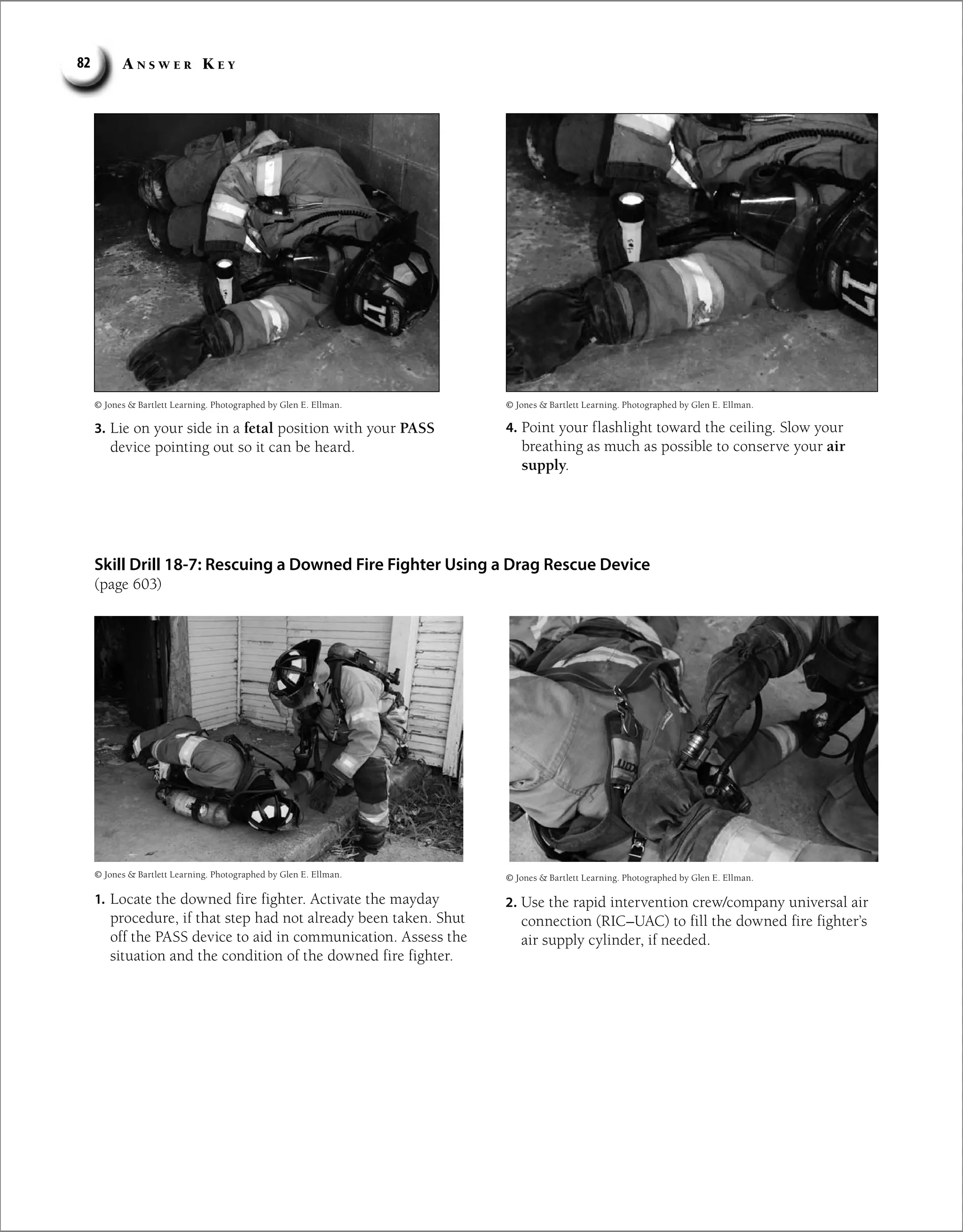 A n s w e r K e y
82
Skill Drill 18-7: Rescuing a Downed Fire Fighter Using a Drag Rescue Device
(page 603)
3. Lie on your side in a fetal position with your PASS
device pointing out so it can be heard.
4. Point your flashlight toward the ceiling. Slow your
breathing as much as possible to conserve your air
supply.
© Jones  Bartlett Learning. Photographed by Glen E. Ellman.
© Jones  Bartlett Learning. Photographed by Glen E. Ellman.
© Jones  Bartlett Learning. Photographed by Glen E. Ellman.
1. Locate the downed fire fighter. Activate the mayday
procedure, if that step had not already been taken. Shut
off the PASS device to aid in communication. Assess the
situation and the condition of the downed fire fighter.
© Jones  Bartlett Learning. Photographed by Glen E. Ellman.
2. Use the rapid intervention crew/company universal air
connection (RIC–UAC) to fill the downed fire fighter’s
air supply cylinder, if needed.
 
