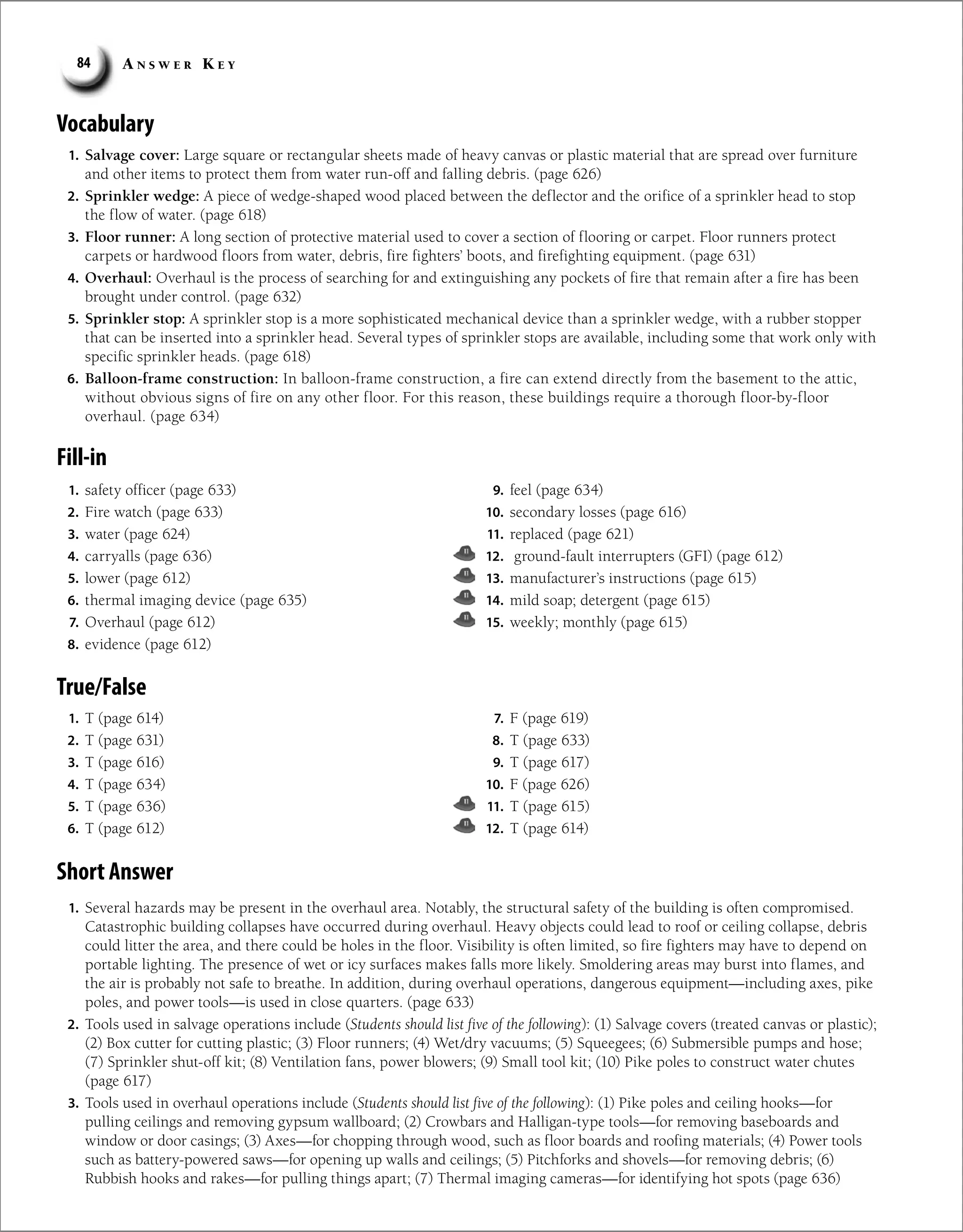 A n s w e r K e y
84
Vocabulary
1. Salvage cover: Large square or rectangular sheets made of heavy canvas or plastic material that are spread over furniture
and other items to protect them from water run-off and falling debris. (page 626)
2. Sprinkler wedge: A piece of wedge-shaped wood placed between the deflector and the orifice of a sprinkler head to stop
the flow of water. (page 618)
3. Floor runner: A long section of protective material used to cover a section of flooring or carpet. Floor runners protect
carpets or hardwood floors from water, debris, fire fighters’ boots, and firefighting equipment. (page 631)
4. Overhaul: Overhaul is the process of searching for and extinguishing any pockets of fire that remain after a fire has been
brought under control. (page 632)
5. Sprinkler stop: A sprinkler stop is a more sophisticated mechanical device than a sprinkler wedge, with a rubber stopper
that can be inserted into a sprinkler head. Several types of sprinkler stops are available, including some that work only with
specific sprinkler heads. (page 618)
6. Balloon-frame construction: In balloon-frame construction, a fire can extend directly from the basement to the attic,
without obvious signs of fire on any other floor. For this reason, these buildings require a thorough floor-by-floor
overhaul. (page 634)
Fill-in
1. safety officer (page 633)
2. Fire watch (page 633)
3. water (page 624)
4. carryalls (page 636)
5. lower (page 612)
6. thermal imaging device (page 635)
7. Overhaul (page 612)
8. evidence (page 612)
9. feel (page 634)
10. secondary losses (page 616)
11. replaced (page 621)
12. ground-fault interrupters (GFI) (page 612)
13. manufacturer’s instructions (page 615)
14. mild soap; detergent (page 615)
15. weekly; monthly (page 615)
True/False
Short Answer
1. Several hazards may be present in the overhaul area. Notably, the structural safety of the building is often compromised.
Catastrophic building collapses have occurred during overhaul. Heavy objects could lead to roof or ceiling collapse, debris
could litter the area, and there could be holes in the floor. Visibility is often limited, so fire fighters may have to depend on
portable lighting. The presence of wet or icy surfaces makes falls more likely. Smoldering areas may burst into flames, and
the air is probably not safe to breathe. In addition, during overhaul operations, dangerous equipment—including axes, pike
poles, and power tools—is used in close quarters. (page 633)
2. Tools used in salvage operations include (Students should list five of the following): (1) Salvage covers (treated canvas or plastic);
(2) Box cutter for cutting plastic; (3) Floor runners; (4) Wet/dry vacuums; (5) Squeegees; (6) Submersible pumps and hose;
(7) Sprinkler shut-off kit; (8) Ventilation fans, power blowers; (9) Small tool kit; (10) Pike poles to construct water chutes
(page 617)
3. Tools used in overhaul operations include (Students should list five of the following): (1) Pike poles and ceiling hooks—for
pulling ceilings and removing gypsum wallboard; (2) Crowbars and Halligan-type tools—for removing baseboards and
window or door casings; (3) Axes—for chopping through wood, such as floor boards and roofing materials; (4) Power tools
such as battery-powered saws—for opening up walls and ceilings; (5) Pitchforks and shovels—for removing debris; (6)
Rubbish hooks and rakes—for pulling things apart; (7) Thermal imaging cameras—for identifying hot spots (page 636)
1. T (page 614)
2. T (page 631)
3. T (page 616)
4. T (page 634)
5. T (page 636)
6. T (page 612)
7. F (page 619)
8. T (page 633)
9. T (page 617)
10. F (page 626)
11. T (page 615)
12. T (page 614)
 