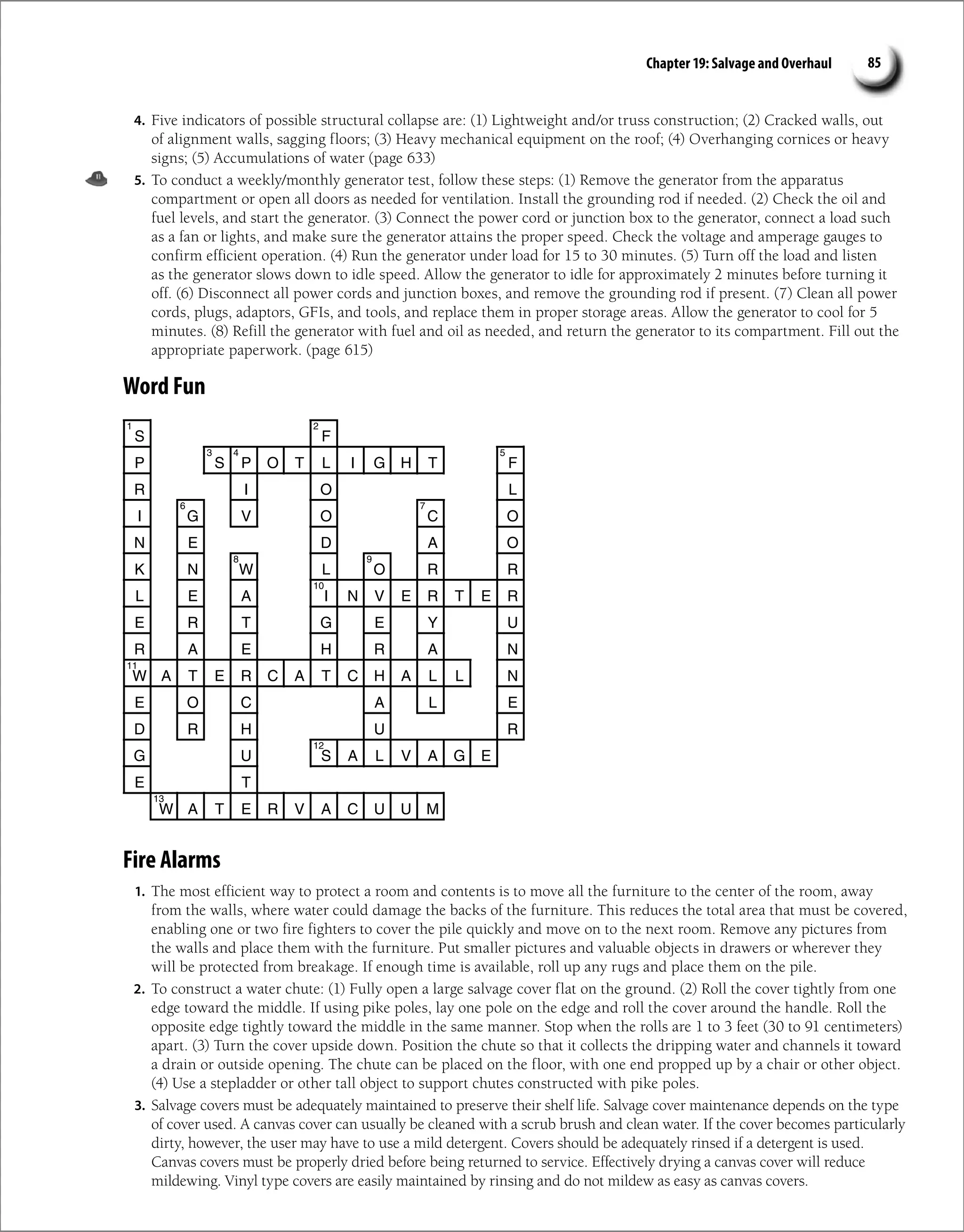 S F
P S P O T L I G H T F
R I O L
I G V O C O
N E D A O
K N W L O R R
L E A I N V E R T E R
E R T G E Y U
R A E H R A N
W A T E R C A T C H A L L N
E O C A L E
D R H U R
G U S A L V A G E
E T
W A T E R V A C U U M
1 2
3 4 5
6 7
8 9
10
11
12
13
4. Five indicators of possible structural collapse are: (1) Lightweight and/or truss construction; (2) Cracked walls, out
of alignment walls, sagging floors; (3) Heavy mechanical equipment on the roof; (4) Overhanging cornices or heavy
signs; (5) Accumulations of water (page 633)
5. To conduct a weekly/monthly generator test, follow these steps: (1) Remove the generator from the apparatus
compartment or open all doors as needed for ventilation. Install the grounding rod if needed. (2) Check the oil and
fuel levels, and start the generator. (3) Connect the power cord or junction box to the generator, connect a load such
as a fan or lights, and make sure the generator attains the proper speed. Check the voltage and amperage gauges to
confirm efficient operation. (4) Run the generator under load for 15 to 30 minutes. (5) Turn off the load and listen
as the generator slows down to idle speed. Allow the generator to idle for approximately 2 minutes before turning it
off. (6) Disconnect all power cords and junction boxes, and remove the grounding rod if present. (7) Clean all power
cords, plugs, adaptors, GFIs, and tools, and replace them in proper storage areas. Allow the generator to cool for 5
minutes. (8) Refill the generator with fuel and oil as needed, and return the generator to its compartment. Fill out the
appropriate paperwork. (page 615)
Word Fun
Fire Alarms
1. The most efficient way to protect a room and contents is to move all the furniture to the center of the room, away
from the walls, where water could damage the backs of the furniture. This reduces the total area that must be covered,
enabling one or two fire fighters to cover the pile quickly and move on to the next room. Remove any pictures from
the walls and place them with the furniture. Put smaller pictures and valuable objects in drawers or wherever they
will be protected from breakage. If enough time is available, roll up any rugs and place them on the pile.
2. To construct a water chute: (1) Fully open a large salvage cover flat on the ground. (2) Roll the cover tightly from one
edge toward the middle. If using pike poles, lay one pole on the edge and roll the cover around the handle. Roll the
opposite edge tightly toward the middle in the same manner. Stop when the rolls are 1 to 3 feet (30 to 91 centimeters)
apart. (3) Turn the cover upside down. Position the chute so that it collects the dripping water and channels it toward
a drain or outside opening. The chute can be placed on the floor, with one end propped up by a chair or other object.
(4) Use a stepladder or other tall object to support chutes constructed with pike poles.
3. Salvage covers must be adequately maintained to preserve their shelf life. Salvage cover maintenance depends on the type
of cover used. A canvas cover can usually be cleaned with a scrub brush and clean water. If the cover becomes particularly
dirty, however, the user may have to use a mild detergent. Covers should be adequately rinsed if a detergent is used.
Canvas covers must be properly dried before being returned to service. Effectively drying a canvas cover will reduce
mildewing. Vinyl type covers are easily maintained by rinsing and do not mildew as easy as canvas covers.
85
Chapter 19: Salvage and Overhaul
 