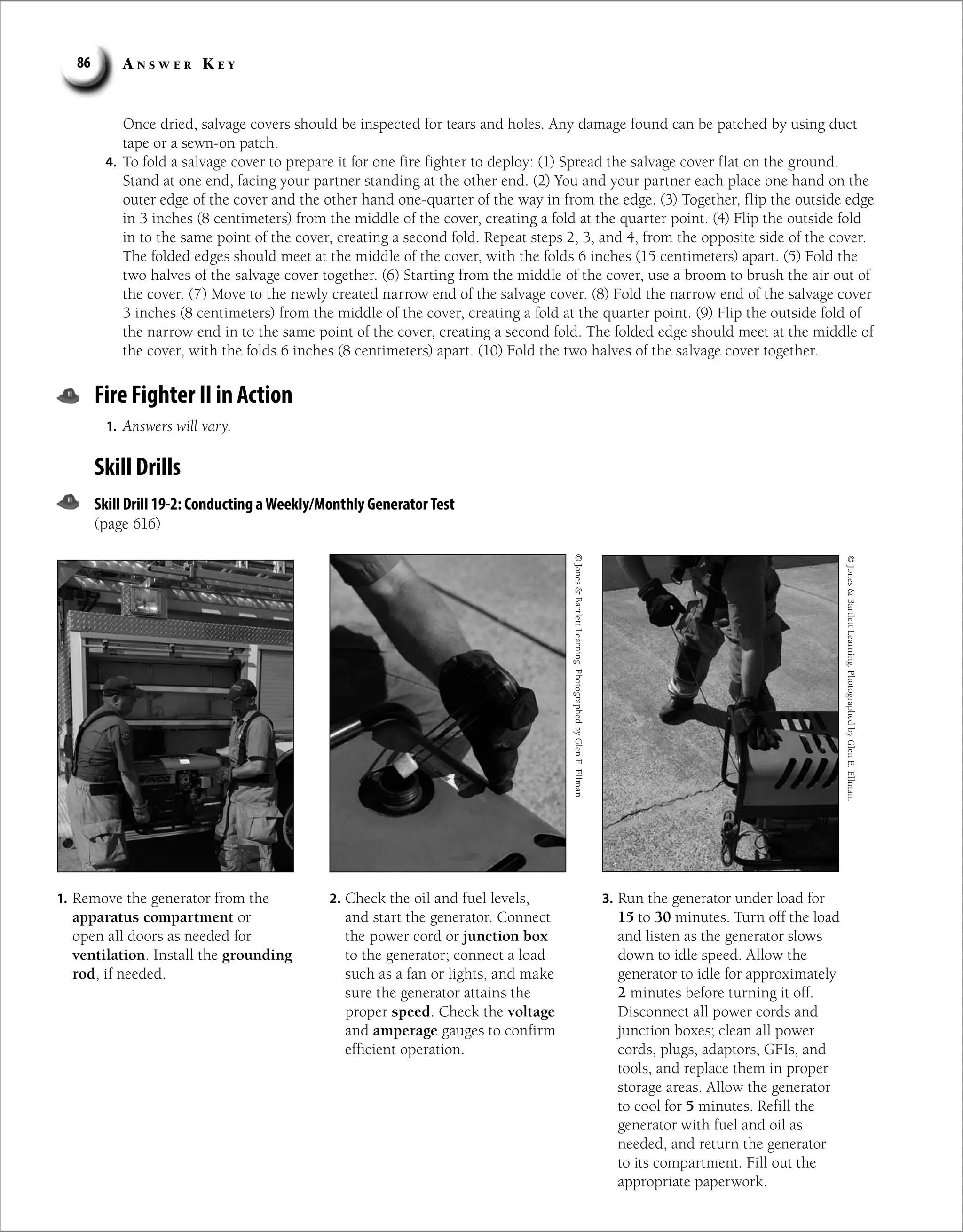 A n s w e r K e y
86
Once dried, salvage covers should be inspected for tears and holes. Any damage found can be patched by using duct
tape or a sewn-on patch.
4. To fold a salvage cover to prepare it for one fire fighter to deploy: (1) Spread the salvage cover flat on the ground.
Stand at one end, facing your partner standing at the other end. (2) You and your partner each place one hand on the
outer edge of the cover and the other hand one-quarter of the way in from the edge. (3) Together, flip the outside edge
in 3 inches (8 centimeters) from the middle of the cover, creating a fold at the quarter point. (4) Flip the outside fold
in to the same point of the cover, creating a second fold. Repeat steps 2, 3, and 4, from the opposite side of the cover.
The folded edges should meet at the middle of the cover, with the folds 6 inches (15 centimeters) apart. (5) Fold the
two halves of the salvage cover together. (6) Starting from the middle of the cover, use a broom to brush the air out of
the cover. (7) Move to the newly created narrow end of the salvage cover. (8) Fold the narrow end of the salvage cover
3 inches (8 centimeters) from the middle of the cover, creating a fold at the quarter point. (9) Flip the outside fold of
the narrow end in to the same point of the cover, creating a second fold. The folded edge should meet at the middle of
the cover, with the folds 6 inches (8 centimeters) apart. (10) Fold the two halves of the salvage cover together.
Fire Fighter II in Action
1. Answers will vary.
Skill Drills
Skill Drill 19-2: Conducting aWeekly/Monthly GeneratorTest
(page 616)
1. Remove the generator from the
apparatus compartment or
open all doors as needed for
ventilation. Install the grounding
rod, if needed.
2. Check the oil and fuel levels,
and start the generator. Connect
the power cord or junction box
to the generator; connect a load
such as a fan or lights, and make
sure the generator attains the
proper speed. Check the voltage
and amperage gauges to confirm
efficient operation.
3. Run the generator under load for
15 to 30 minutes. Turn off the load
and listen as the generator slows
down to idle speed. Allow the
generator to idle for approximately
2 minutes before turning it off.
Disconnect all power cords and
junction boxes; clean all power
cords, plugs, adaptors, GFIs, and
tools, and replace them in proper
storage areas. Allow the generator
to cool for 5 minutes. Refill the
generator with fuel and oil as
needed, and return the generator
to its compartment. Fill out the
appropriate paperwork.
©
Jones

Bartlett
Learning.
Photographed
by
Glen
E.
Ellman.
©
Jones

Bartlett
Learning.
Photographed
by
Glen
E.
Ellman.
 