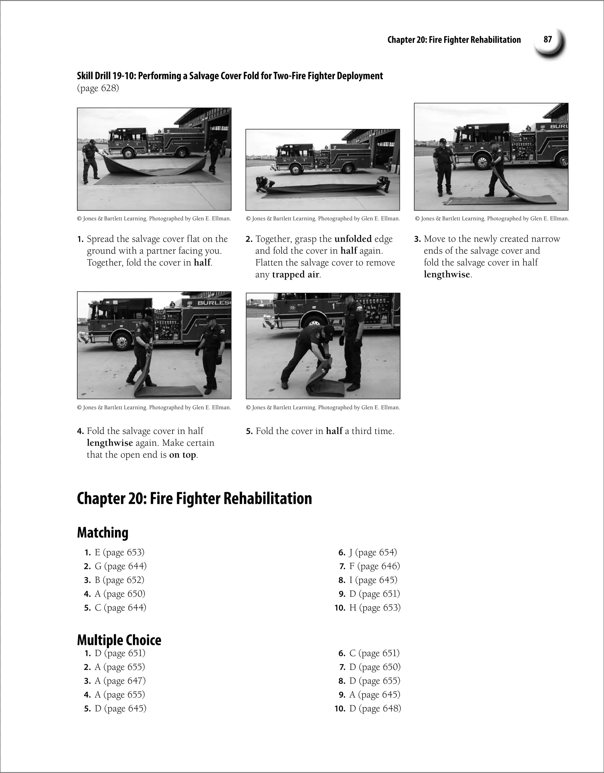 Chapter 20: Fire Fighter Rehabilitation 87
1. Spread the salvage cover flat on the
ground with a partner facing you.
Together, fold the cover in half.
2. Together, grasp the unfolded edge
and fold the cover in half again.
Flatten the salvage cover to remove
any trapped air.
3. Move to the newly created narrow
ends of the salvage cover and
fold the salvage cover in half
lengthwise.
4. Fold the salvage cover in half
lengthwise again. Make certain
that the open end is on top.
5. Fold the cover in half a third time.
Chapter 20: Fire Fighter Rehabilitation
Matching
1. E (page 653)
2. G (page 644)
3. B (page 652)
4. A (page 650)
5. C (page 644)
6. J (page 654)
7. F (page 646)
8. I (page 645)
9. D (page 651)
10. H (page 653)
Multiple Choice
1. D (page 651)
2. A (page 655)
3. A (page 647)
4. A (page 655)
5. D (page 645)
6. C (page 651)
7. D (page 650)
8. D (page 655)
9. A (page 645)
10. D (page 648)
© Jones  Bartlett Learning. Photographed by Glen E. Ellman.
© Jones  Bartlett Learning. Photographed by Glen E. Ellman.
© Jones  Bartlett Learning. Photographed by Glen E. Ellman.
© Jones  Bartlett Learning. Photographed by Glen E. Ellman.
© Jones  Bartlett Learning. Photographed by Glen E. Ellman.
Skill Drill 19-10: Performing a Salvage Cover Fold forTwo-Fire Fighter Deployment
(page 628)
 