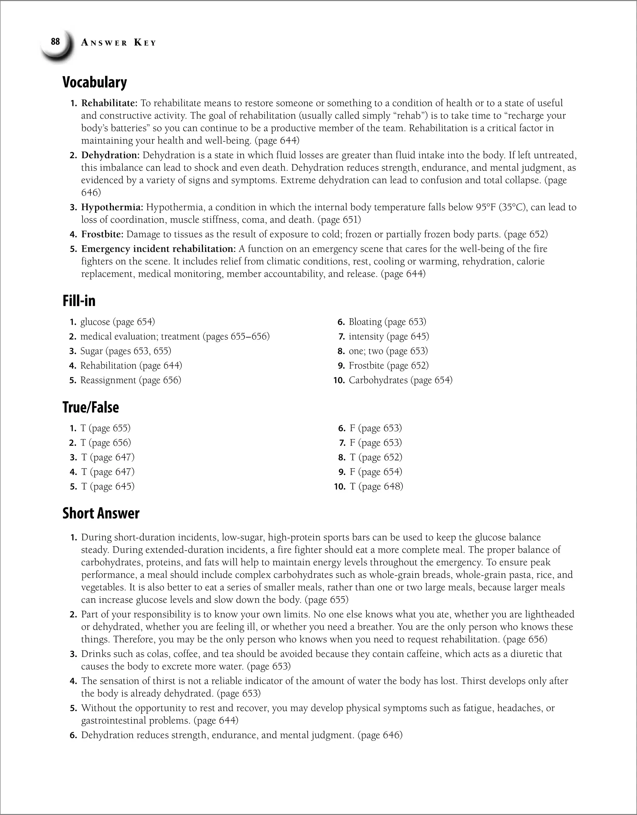 A n s w e r K e y
88
Short Answer
1. During short-duration incidents, low-sugar, high-protein sports bars can be used to keep the glucose balance
steady. During extended-duration incidents, a fire fighter should eat a more complete meal. The proper balance of
carbohydrates, proteins, and fats will help to maintain energy levels throughout the emergency. To ensure peak
performance, a meal should include complex carbohydrates such as whole-grain breads, whole-grain pasta, rice, and
vegetables. It is also better to eat a series of smaller meals, rather than one or two large meals, because larger meals
can increase glucose levels and slow down the body. (page 655)
2. Part of your responsibility is to know your own limits. No one else knows what you ate, whether you are lightheaded
or dehydrated, whether you are feeling ill, or whether you need a breather. You are the only person who knows these
things. Therefore, you may be the only person who knows when you need to request rehabilitation. (page 656)
3. Drinks such as colas, coffee, and tea should be avoided because they contain caffeine, which acts as a diuretic that
causes the body to excrete more water. (page 653)
4. The sensation of thirst is not a reliable indicator of the amount of water the body has lost. Thirst develops only after
the body is already dehydrated. (page 653)
5. Without the opportunity to rest and recover, you may develop physical symptoms such as fatigue, headaches, or
gastrointestinal problems. (page 644)
6. Dehydration reduces strength, endurance, and mental judgment. (page 646)
1. glucose (page 654)
2. medical evaluation; treatment (pages 655–656)
3. Sugar (pages 653, 655)
4. Rehabilitation (page 644)
5. Reassignment (page 656)
6. Bloating (page 653)
7. intensity (page 645)
8. one; two (page 653)
9. Frostbite (page 652)
10. Carbohydrates (page 654)
True/False
1. T (page 655)
2. T (page 656)
3. T (page 647)
4. T (page 647)
5. T (page 645)
6. F (page 653)
7. F (page 653)
8. T (page 652)
9. F (page 654)
10. T (page 648)
Vocabulary
1. Rehabilitate: To rehabilitate means to restore someone or something to a condition of health or to a state of useful
and constructive activity. The goal of rehabilitation (usually called simply “rehab”) is to take time to “recharge your
body’s batteries” so you can continue to be a productive member of the team. Rehabilitation is a critical factor in
maintaining your health and well-being. (page 644)
2. Dehydration: Dehydration is a state in which fluid losses are greater than fluid intake into the body. If left untreated,
this imbalance can lead to shock and even death. Dehydration reduces strength, endurance, and mental judgment, as
evidenced by a variety of signs and symptoms. Extreme dehydration can lead to confusion and total collapse. (page
646)
3. Hypothermia: Hypothermia, a condition in which the internal body temperature falls below 95°F (35°C), can lead to
loss of coordination, muscle stiffness, coma, and death. (page 651)
4. Frostbite: Damage to tissues as the result of exposure to cold; frozen or partially frozen body parts. (page 652)
5. Emergency incident rehabilitation: A function on an emergency scene that cares for the well-being of the fire
fighters on the scene. It includes relief from climatic conditions, rest, cooling or warming, rehydration, calorie
replacement, medical monitoring, member accountability, and release. (page 644)
Fill-in
 