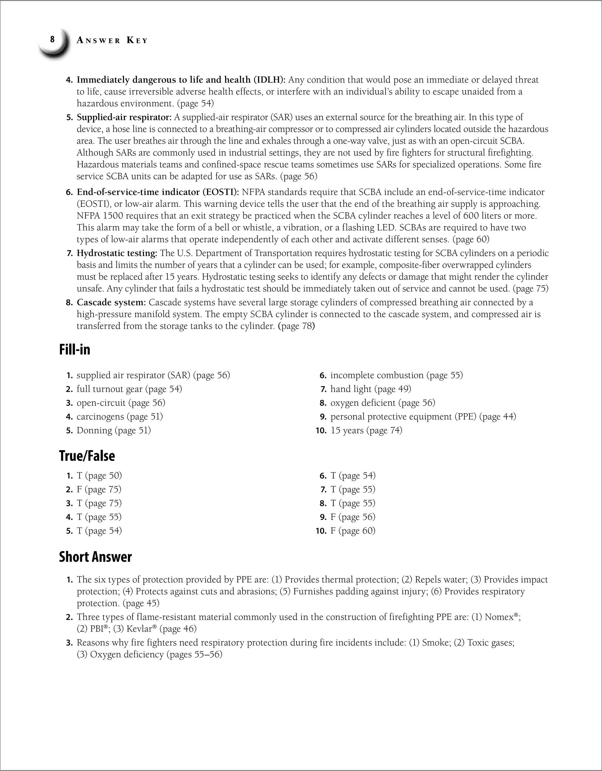 A n s w e r K e y
8
4. Immediately dangerous to life and health (IDLH): Any condition that would pose an immediate or delayed threat
to life, cause irreversible adverse health effects, or interfere with an individual’s ability to escape unaided from a
hazardous environment. (page 54)
5. Supplied-air respirator: A supplied-air respirator (SAR) uses an external source for the breathing air. In this type of
device, a hose line is connected to a breathing-air compressor or to compressed air cylinders located outside the hazardous
area. The user breathes air through the line and exhales through a one-way valve, just as with an open-circuit SCBA.
Although SARs are commonly used in industrial settings, they are not used by fire fighters for structural firefighting.
Hazardous materials teams and confined-space rescue teams sometimes use SARs for specialized operations. Some fire
service SCBA units can be adapted for use as SARs. (page 56)
6. End-of-service-time indicator (EOSTI): NFPA standards require that SCBA include an end-of-service-time indicator
(EOSTI), or low-air alarm. This warning device tells the user that the end of the breathing air supply is approaching.
NFPA 1500 requires that an exit strategy be practiced when the SCBA cylinder reaches a level of 600 liters or more.
This alarm may take the form of a bell or whistle, a vibration, or a flashing LED. SCBAs are required to have two
types of low-air alarms that operate independently of each other and activate different senses. (page 60)
7. Hydrostatic testing: The U.S. Department of Transportation requires hydrostatic testing for SCBA cylinders on a periodic
basis and limits the number of years that a cylinder can be used; for example, composite-fiber overwrapped cylinders
must be replaced after 15 years. Hydrostatic testing seeks to identify any defects or damage that might render the cylinder
unsafe. Any cylinder that fails a hydrostatic test should be immediately taken out of service and cannot be used. (page 75)
8. Cascade system: Cascade systems have several large storage cylinders of compressed breathing air connected by a
high-pressure manifold system. The empty SCBA cylinder is connected to the cascade system, and compressed air is
transferred from the storage tanks to the cylinder. (page 78)
Fill-in
1. supplied air respirator (SAR) (page 56)
2. full turnout gear (page 54)
3. open-circuit (page 56)
4. carcinogens (page 51)
5. Donning (page 51)
6. incomplete combustion (page 55)
7. hand light (page 49)
8. oxygen deficient (page 56)
9. personal protective equipment (PPE) (page 44)
10. 15 years (page 74)
True/False
1. T (page 50)
2. F (page 75)
3. T (page 75)
4. T (page 55)
5. T (page 54)
6. T (page 54)
7. T (page 55)
8. T (page 55)
9. F (page 56)
10. F (page 60)
Short Answer
1. The six types of protection provided by PPE are: (1) Provides thermal protection; (2) Repels water; (3) Provides impact
protection; (4) Protects against cuts and abrasions; (5) Furnishes padding against injury; (6) Provides respiratory
protection. (page 45)
2. Three types of flame-resistant material commonly used in the construction of firefighting PPE are: (1) Nomex®
;
(2) PBI®
; (3) Kevlar®
(page 46)
3. Reasons why fire fighters need respiratory protection during fire incidents include: (1) Smoke; (2) Toxic gases;
(3) Oxygen deficiency (pages 55–56)
 