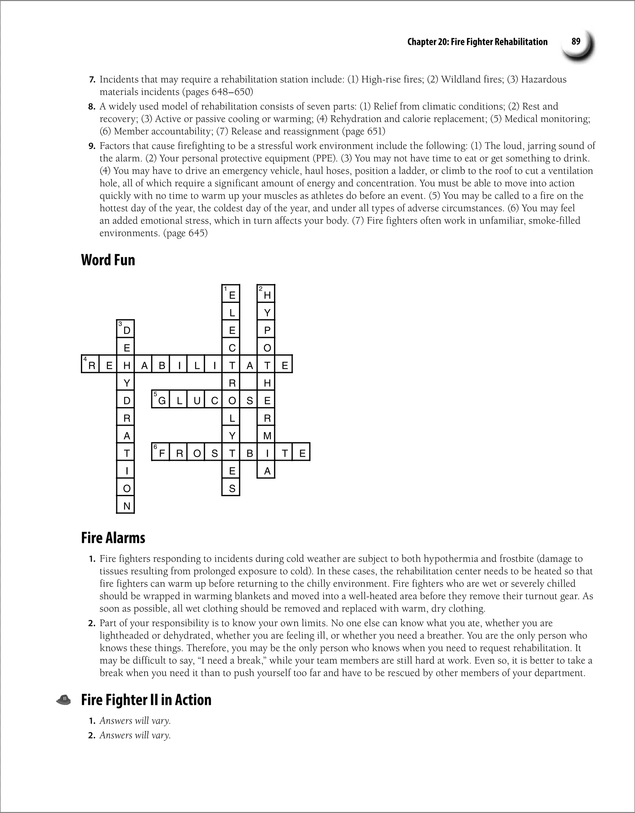 Chapter 20: Fire Fighter Rehabilitation 89
7. Incidents that may require a rehabilitation station include: (1) High-rise fires; (2) Wildland fires; (3) Hazardous
materials incidents (pages 648–650)
8. A widely used model of rehabilitation consists of seven parts: (1) Relief from climatic conditions; (2) Rest and
recovery; (3) Active or passive cooling or warming; (4) Rehydration and calorie replacement; (5) Medical monitoring;
(6) Member accountability; (7) Release and reassignment (page 651)
9. Factors that cause firefighting to be a stressful work environment include the following: (1) The loud, jarring sound of
the alarm. (2) Your personal protective equipment (PPE). (3) You may not have time to eat or get something to drink.
(4) You may have to drive an emergency vehicle, haul hoses, position a ladder, or climb to the roof to cut a ventilation
hole, all of which require a significant amount of energy and concentration. You must be able to move into action
quickly with no time to warm up your muscles as athletes do before an event. (5) You may be called to a fire on the
hottest day of the year, the coldest day of the year, and under all types of adverse circumstances. (6) You may feel
an added emotional stress, which in turn affects your body. (7) Fire fighters often work in unfamiliar, smoke-filled
environments. (page 645)
Word Fun
E H
L Y
D E P
E C O
R E H A B I L I T A T E
Y R H
D G L U C O S E
R L R
A Y M
T F R O S T B I T E
I E A
O S
N
1 2
3
4
5
6
Fire Alarms
1. Fire fighters responding to incidents during cold weather are subject to both hypothermia and frostbite (damage to
tissues resulting from prolonged exposure to cold). In these cases, the rehabilitation center needs to be heated so that
fire fighters can warm up before returning to the chilly environment. Fire fighters who are wet or severely chilled
should be wrapped in warming blankets and moved into a well-heated area before they remove their turnout gear. As
soon as possible, all wet clothing should be removed and replaced with warm, dry clothing.
2. Part of your responsibility is to know your own limits. No one else can know what you ate, whether you are
lightheaded or dehydrated, whether you are feeling ill, or whether you need a breather. You are the only person who
knows these things. Therefore, you may be the only person who knows when you need to request rehabilitation. It
may be difficult to say, “I need a break,” while your team members are still hard at work. Even so, it is better to take a
break when you need it than to push yourself too far and have to be rescued by other members of your department.
Fire Fighter II in Action
1. Answers will vary.
2. Answers will vary.
 
