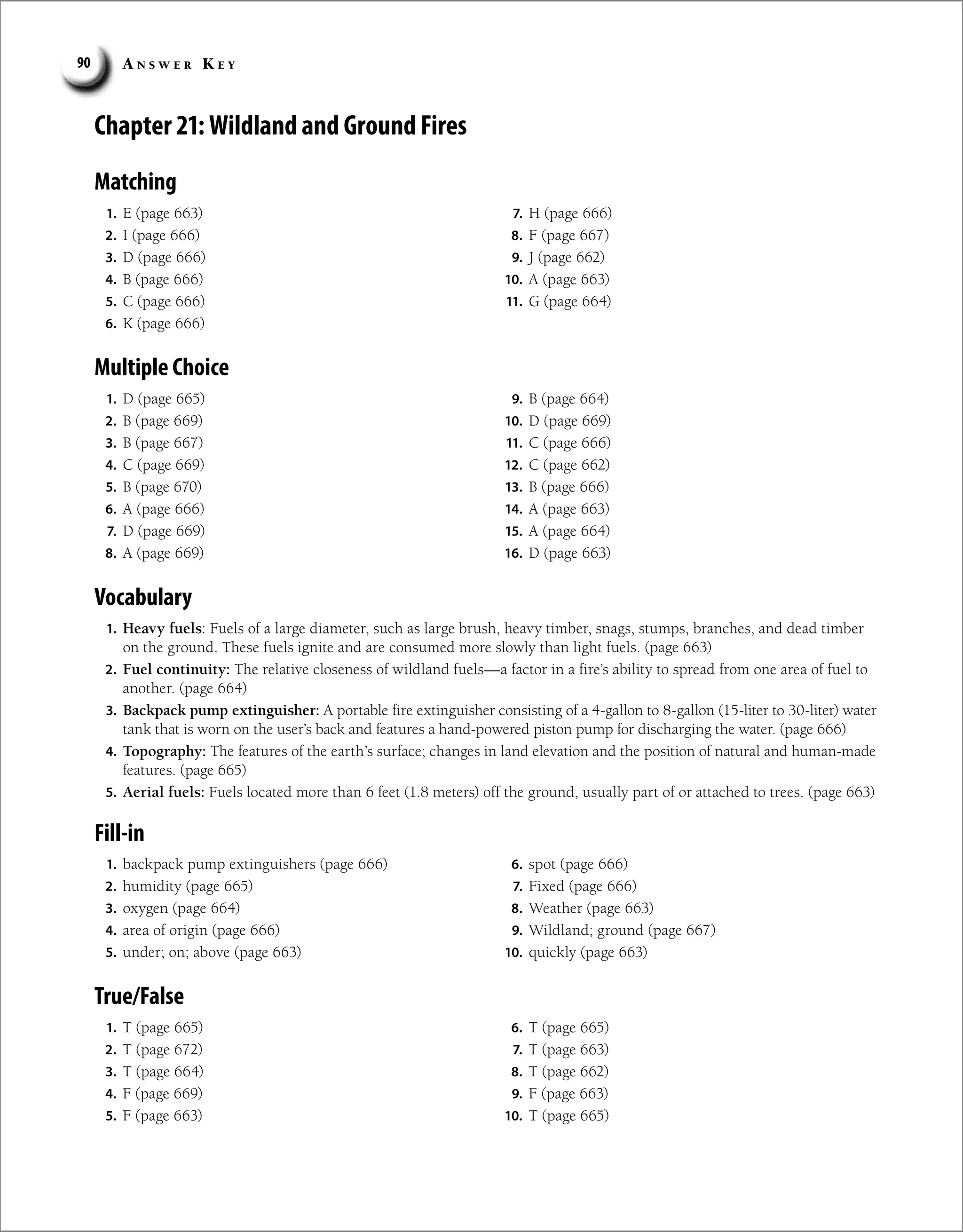 A n s w e r K e y
90
True/False
Chapter 21: Wildland and Ground Fires
Matching
Vocabulary
1. Heavy fuels: Fuels of a large diameter, such as large brush, heavy timber, snags, stumps, branches, and dead timber
on the ground. These fuels ignite and are consumed more slowly than light fuels. (page 663)
2. Fuel continuity: The relative closeness of wildland fuels—a factor in a fire’s ability to spread from one area of fuel to
another. (page 664)
3. Backpack pump extinguisher: A portable fire extinguisher consisting of a 4-gallon to 8-gallon (15-liter to 30-liter) water
tank that is worn on the user’s back and features a hand-powered piston pump for discharging the water. (page 666)
4. Topography: The features of the earth’s surface; changes in land elevation and the position of natural and human-made
features. (page 665)
5. Aerial fuels: Fuels located more than 6 feet (1.8 meters) off the ground, usually part of or attached to trees. (page 663)
Fill-in
1. T (page 665)
2. T (page 672)
3. T (page 664)
4. F (page 669)
5. F (page 663)
6. T (page 665)
7. T (page 663)
8. T (page 662)
9. F (page 663)
10. T (page 665)
1. E (page 663)
2. I (page 666)
3. D (page 666)
4. B (page 666)
5. C (page 666)
6. K (page 666)
7. H (page 666)
8. F (page 667)
9. J (page 662)
10. A (page 663)
11. G (page 664)
Multiple Choice
1. D (page 665)
2. B (page 669)
3. B (page 667)
4. C (page 669)
5. B (page 670)
6. A (page 666)
7. D (page 669)
8. A (page 669)
9. B (page 664)
10. D (page 669)
11. C (page 666)
12. C (page 662)
13. B (page 666)
14. A (page 663)
15. A (page 664)
16. D (page 663)
1. backpack pump extinguishers (page 666)
2. humidity (page 665)
3. oxygen (page 664)
4. area of origin (page 666)
5. under; on; above (page 663)
6. spot (page 666)
7. Fixed (page 666)
8. Weather (page 663)
9. Wildland; ground (page 667)
10. quickly (page 663)
 