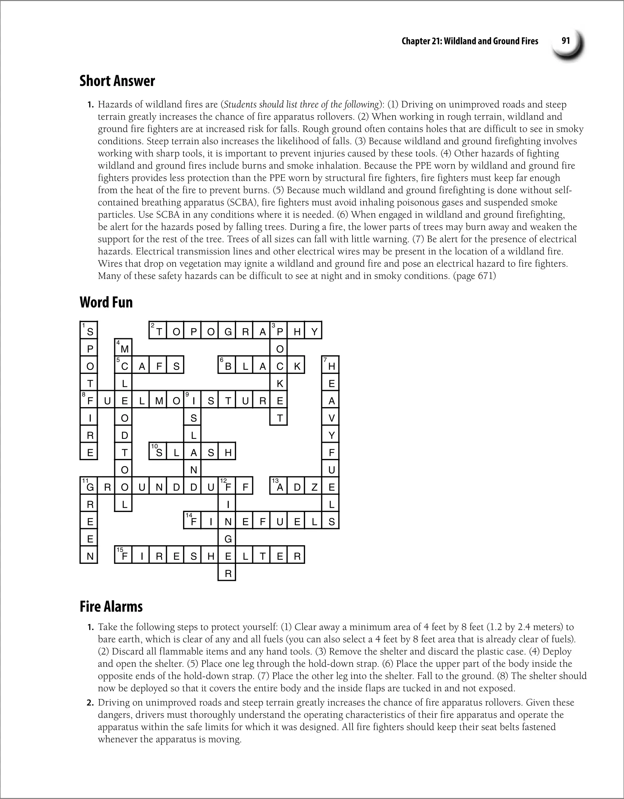 Chapter 21: Wildland and Ground Fires 91
Short Answer
1. Hazards of wildland fires are (Students should list three of the following): (1) Driving on unimproved roads and steep
terrain greatly increases the chance of fire apparatus rollovers. (2) When working in rough terrain, wildland and
ground fire fighters are at increased risk for falls. Rough ground often contains holes that are difficult to see in smoky
conditions. Steep terrain also increases the likelihood of falls. (3) Because wildland and ground firefighting involves
working with sharp tools, it is important to prevent injuries caused by these tools. (4) Other hazards of fighting
wildland and ground fires include burns and smoke inhalation. Because the PPE worn by wildland and ground fire
fighters provides less protection than the PPE worn by structural fire fighters, fire fighters must keep far enough
from the heat of the fire to prevent burns. (5) Because much wildland and ground firefighting is done without self-
contained breathing apparatus (SCBA), fire fighters must avoid inhaling poisonous gases and suspended smoke
particles. Use SCBA in any conditions where it is needed. (6) When engaged in wildland and ground firefighting,
be alert for the hazards posed by falling trees. During a fire, the lower parts of trees may burn away and weaken the
support for the rest of the tree. Trees of all sizes can fall with little warning. (7) Be alert for the presence of electrical
hazards. Electrical transmission lines and other electrical wires may be present in the location of a wildland fire.
Wires that drop on vegetation may ignite a wildland and ground fire and pose an electrical hazard to fire fighters.
Many of these safety hazards can be difficult to see at night and in smoky conditions. (page 671)
Word Fun
Fire Alarms
1. Take the following steps to protect yourself: (1) Clear away a minimum area of 4 feet by 8 feet (1.2 by 2.4 meters) to
bare earth, which is clear of any and all fuels (you can also select a 4 feet by 8 feet area that is already clear of fuels).
(2) Discard all flammable items and any hand tools. (3) Remove the shelter and discard the plastic case. (4) Deploy
and open the shelter. (5) Place one leg through the hold-down strap. (6) Place the upper part of the body inside the
opposite ends of the hold-down strap. (7) Place the other leg into the shelter. Fall to the ground. (8) The shelter should
now be deployed so that it covers the entire body and the inside flaps are tucked in and not exposed.
2. Driving on unimproved roads and steep terrain greatly increases the chance of fire apparatus rollovers. Given these
dangers, drivers must thoroughly understand the operating characteristics of their fire apparatus and operate the
apparatus within the safe limits for which it was designed. All fire fighters should keep their seat belts fastened
whenever the apparatus is moving.
S T O P O G R A P H Y
P M O
O C A F S B L A C K H
T L K E
F U E L M O I S T U R E A
I O S T V
R D L Y
E T S L A S H F
O N U
G R O U N D D U F F A D Z E
R L I L
E F I N E F U E L S
E G
N F I R E S H E L T E R
R
1 2 3
4
5 6 7
8 9
10
11 12 13
14
15
 