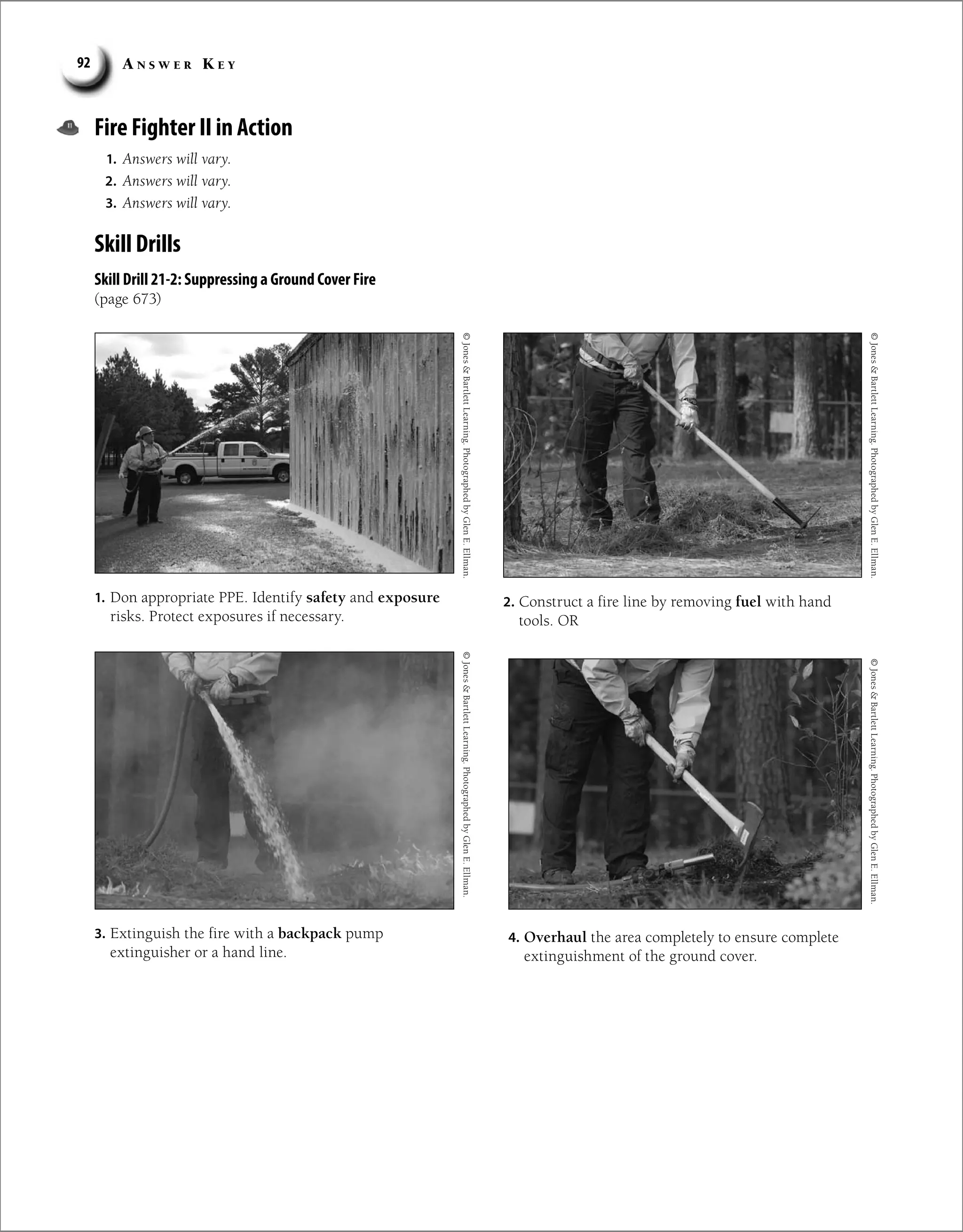 A n s w e r K e y
92
Fire Fighter II in Action
1. Answers will vary.
2. Answers will vary.
3. Answers will vary.
Skill Drills
Skill Drill 21-2: Suppressing a Ground Cover Fire
(page 673)
1. Don appropriate PPE. Identify safety and exposure
risks. Protect exposures if necessary.
2. Construct a fire line by removing fuel with hand
tools. OR
©
Jones

Bartlett
Learning.
Photographed
by
Glen
E.
Ellman.
©
Jones

Bartlett
Learning.
Photographed
by
Glen
E.
Ellman.
©
Jones

Bartlett
Learning.
Photographed
by
Glen
E.
Ellman.
©
Jones

Bartlett
Learning.
Photographed
by
Glen
E.
Ellman.
3. Extinguish the fire with a backpack pump
extinguisher or a hand line.
4. Overhaul the area completely to ensure complete
extinguishment of the ground cover.
 