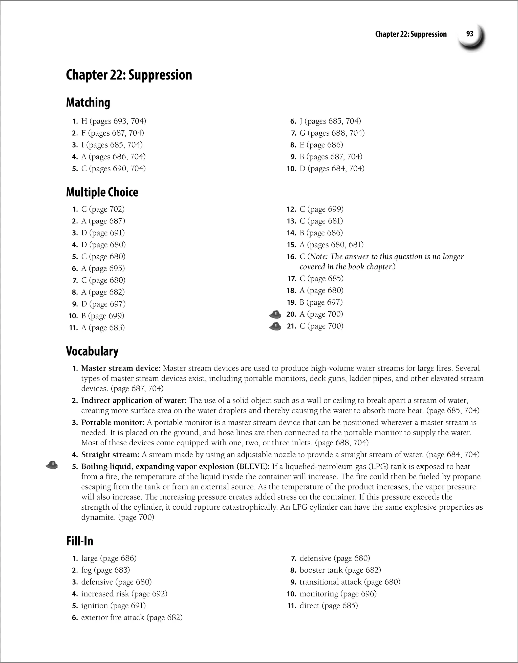 Chapter 22: Suppression 93
Chapter 22: Suppression
Matching
1. H (pages 693, 704)
2. F (pages 687, 704)
3. I (pages 685, 704)
4. A (pages 686, 704)
5. C (pages 690, 704)
6. J (pages 685, 704)
7. G (pages 688, 704)
8. E (page 686)
9. B (pages 687, 704)
10. D (pages 684, 704)
Multiple Choice
1. C (page 702)
2. A (page 687)
3. D (page 691)
4. D (page 680)
5. C (page 680)
6. A (page 695)
7. C (page 680)
8. A (page 682)
9. D (page 697)
10. B (page 699)
11. A (page 683)
12. C (page 699)
13. C (page 681)
14. B (page 686)
15. A (pages 680, 681)
16. C (Note: The answer to this question is no longer
covered in the book chapter.)
17. C (page 685)
18. A (page 680)
19. B (page 697)
20. A (page 700)
21. C (page 700)
Vocabulary
1. Master stream device: Master stream devices are used to produce high-volume water streams for large fires. Several
types of master stream devices exist, including portable monitors, deck guns, ladder pipes, and other elevated stream
devices. (page 687, 704)
2. Indirect application of water: The use of a solid object such as a wall or ceiling to break apart a stream of water,
creating more surface area on the water droplets and thereby causing the water to absorb more heat. (page 685, 704)
3. Portable monitor: A portable monitor is a master stream device that can be positioned wherever a master stream is
needed. It is placed on the ground, and hose lines are then connected to the portable monitor to supply the water.
Most of these devices come equipped with one, two, or three inlets. (page 688, 704)
4. Straight stream: A stream made by using an adjustable nozzle to provide a straight stream of water. (page 684, 704)
5. Boiling-liquid, expanding-vapor explosion (BLEVE): If a liquefied-petroleum gas (LPG) tank is exposed to heat
from a fire, the temperature of the liquid inside the container will increase. The fire could then be fueled by propane
escaping from the tank or from an external source. As the temperature of the product increases, the vapor pressure
will also increase. The increasing pressure creates added stress on the container. If this pressure exceeds the
strength of the cylinder, it could rupture catastrophically. An LPG cylinder can have the same explosive properties as
dynamite. (page 700)
Fill-In
1. large (page 686)
2. fog (page 683)
3. defensive (page 680)
4. increased risk (page 692)
5. ignition (page 691)
6. exterior fire attack (page 682)
7. defensive (page 680)
8. booster tank (page 682)
9. transitional attack (page 680)
10. monitoring (page 696)
11. direct (page 685)
 