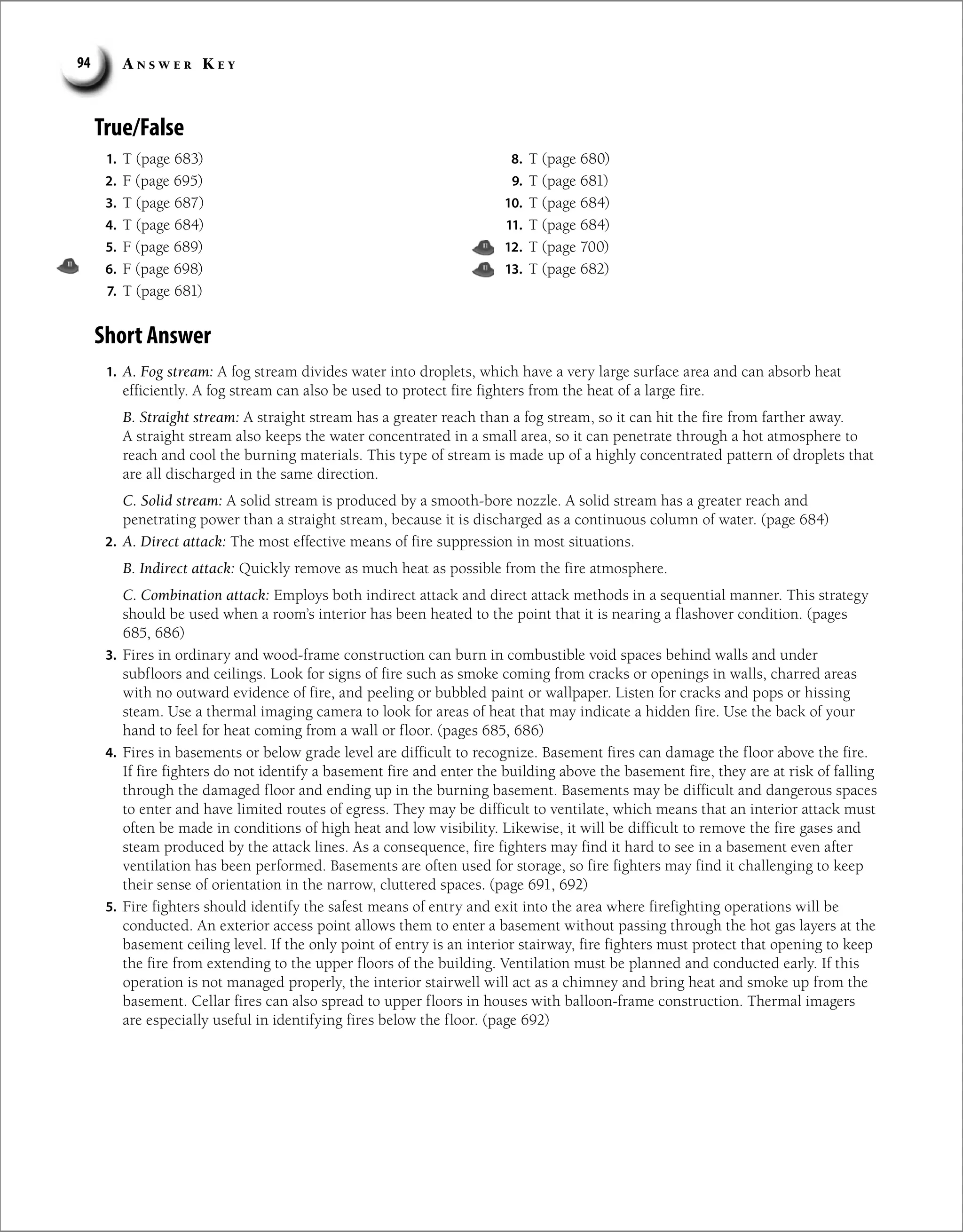 A n s w e r K e y
94
True/False
1. T (page 683)
2. F (page 695)
3. T (page 687)
4. T (page 684)
5. F (page 689)
6. F (page 698)
7. T (page 681)
8. T (page 680)
9. T (page 681)
10. T (page 684)
11. T (page 684)
12. T (page 700)
13. T (page 682)
Short Answer
1. A. Fog stream: A fog stream divides water into droplets, which have a very large surface area and can absorb heat
efficiently. A fog stream can also be used to protect fire fighters from the heat of a large fire.
B. Straight stream: A straight stream has a greater reach than a fog stream, so it can hit the fire from farther away.
A straight stream also keeps the water concentrated in a small area, so it can penetrate through a hot atmosphere to
reach and cool the burning materials. This type of stream is made up of a highly concentrated pattern of droplets that
are all discharged in the same direction.
C. Solid stream: A solid stream is produced by a smooth-bore nozzle. A solid stream has a greater reach and
penetrating power than a straight stream, because it is discharged as a continuous column of water. (page 684)
2. A. Direct attack: The most effective means of fire suppression in most situations.
B. Indirect attack: Quickly remove as much heat as possible from the fire atmosphere.
C. Combination attack: Employs both indirect attack and direct attack methods in a sequential manner. This strategy
should be used when a room’s interior has been heated to the point that it is nearing a flashover condition. (pages
685, 686)
3. Fires in ordinary and wood-frame construction can burn in combustible void spaces behind walls and under
subfloors and ceilings. Look for signs of fire such as smoke coming from cracks or openings in walls, charred areas
with no outward evidence of fire, and peeling or bubbled paint or wallpaper. Listen for cracks and pops or hissing
steam. Use a thermal imaging camera to look for areas of heat that may indicate a hidden fire. Use the back of your
hand to feel for heat coming from a wall or floor. (pages 685, 686)
4. Fires in basements or below grade level are difficult to recognize. Basement fires can damage the floor above the fire.
If fire fighters do not identify a basement fire and enter the building above the basement fire, they are at risk of falling
through the damaged floor and ending up in the burning basement. Basements may be difficult and dangerous spaces
to enter and have limited routes of egress. They may be difficult to ventilate, which means that an interior attack must
often be made in conditions of high heat and low visibility. Likewise, it will be difficult to remove the fire gases and
steam produced by the attack lines. As a consequence, fire fighters may find it hard to see in a basement even after
ventilation has been performed. Basements are often used for storage, so fire fighters may find it challenging to keep
their sense of orientation in the narrow, cluttered spaces. (page 691, 692)
5. Fire fighters should identify the safest means of entry and exit into the area where firefighting operations will be
conducted. An exterior access point allows them to enter a basement without passing through the hot gas layers at the
basement ceiling level. If the only point of entry is an interior stairway, fire fighters must protect that opening to keep
the fire from extending to the upper floors of the building. Ventilation must be planned and conducted early. If this
operation is not managed properly, the interior stairwell will act as a chimney and bring heat and smoke up from the
basement. Cellar fires can also spread to upper floors in houses with balloon-frame construction. Thermal imagers
are especially useful in identifying fires below the floor. (page 692)
 