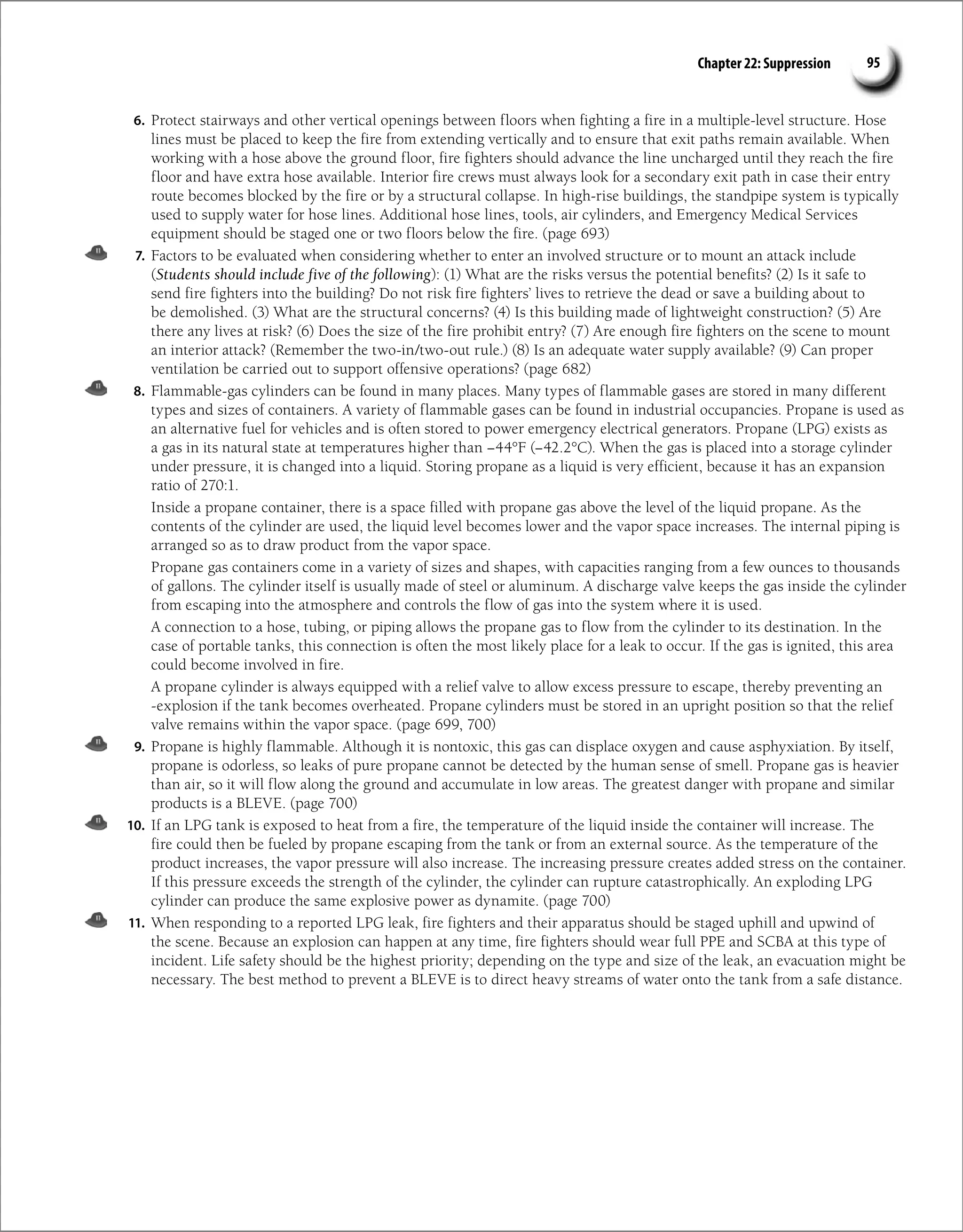 Chapter 22: Suppression 95
6. Protect stairways and other vertical openings between floors when fighting a fire in a multiple-level structure. Hose
lines must be placed to keep the fire from extending vertically and to ensure that exit paths remain available. When
working with a hose above the ground floor, fire fighters should advance the line uncharged until they reach the fire
floor and have extra hose available. Interior fire crews must always look for a secondary exit path in case their entry
route becomes blocked by the fire or by a structural collapse. In high-rise buildings, the standpipe system is typically
used to supply water for hose lines. Additional hose lines, tools, air cylinders, and Emergency Medical Services
equipment should be staged one or two floors below the fire. (page 693)
7. Factors to be evaluated when considering whether to enter an involved structure or to mount an attack include
(Students should include five of the following): (1) What are the risks versus the potential benefits? (2) Is it safe to
send fire fighters into the building? Do not risk fire fighters’ lives to retrieve the dead or save a building about to
be demolished. (3) What are the structural concerns? (4) Is this building made of lightweight construction? (5) Are
there any lives at risk? (6) Does the size of the fire prohibit entry? (7) Are enough fire fighters on the scene to mount
an interior attack? (Remember the two-in/two-out rule.) (8) Is an adequate water supply available? (9) Can proper
ventilation be carried out to support offensive operations? (page 682)
8. Flammable-gas cylinders can be found in many places. Many types of flammable gases are stored in many different
types and sizes of containers. A variety of flammable gases can be found in industrial occupancies. Propane is used as
an alternative fuel for vehicles and is often stored to power emergency electrical generators. Propane (LPG) exists as
a gas in its natural state at temperatures higher than −44°F (−42.2°C). When the gas is placed into a storage cylinder
under pressure, it is changed into a liquid. Storing propane as a liquid is very efficient, because it has an expansion
ratio of 270:1.
Inside a propane container, there is a space filled with propane gas above the level of the liquid propane. As the
contents of the cylinder are used, the liquid level becomes lower and the vapor space increases. The internal piping is
arranged so as to draw product from the vapor space.
Propane gas containers come in a variety of sizes and shapes, with capacities ranging from a few ounces to thousands
of gallons. The cylinder itself is usually made of steel or aluminum. A discharge valve keeps the gas inside the cylinder
from escaping into the atmosphere and controls the flow of gas into the system where it is used.
A connection to a hose, tubing, or piping allows the propane gas to flow from the cylinder to its destination. In the
case of portable tanks, this connection is often the most likely place for a leak to occur. If the gas is ignited, this area
could become involved in fire.
A propane cylinder is always equipped with a relief valve to allow excess pressure to escape, thereby preventing an
-explosion if the tank becomes overheated. Propane cylinders must be stored in an upright position so that the relief
valve remains within the vapor space. (page 699, 700)
9. Propane is highly flammable. Although it is nontoxic, this gas can displace oxygen and cause asphyxiation. By itself,
propane is odorless, so leaks of pure propane cannot be detected by the human sense of smell. Propane gas is heavier
than air, so it will flow along the ground and accumulate in low areas. The greatest danger with propane and similar
products is a BLEVE. (page 700)
10. If an LPG tank is exposed to heat from a fire, the temperature of the liquid inside the container will increase. The
fire could then be fueled by propane escaping from the tank or from an external source. As the temperature of the
product increases, the vapor pressure will also increase. The increasing pressure creates added stress on the container.
If this pressure exceeds the strength of the cylinder, the cylinder can rupture catastrophically. An exploding LPG
cylinder can produce the same explosive power as dynamite. (page 700)
11. When responding to a reported LPG leak, fire fighters and their apparatus should be staged uphill and upwind of
the scene. Because an explosion can happen at any time, fire fighters should wear full PPE and SCBA at this type of
incident. Life safety should be the highest priority; depending on the type and size of the leak, an evacuation might be
necessary. The best method to prevent a BLEVE is to direct heavy streams of water onto the tank from a safe distance.
 
