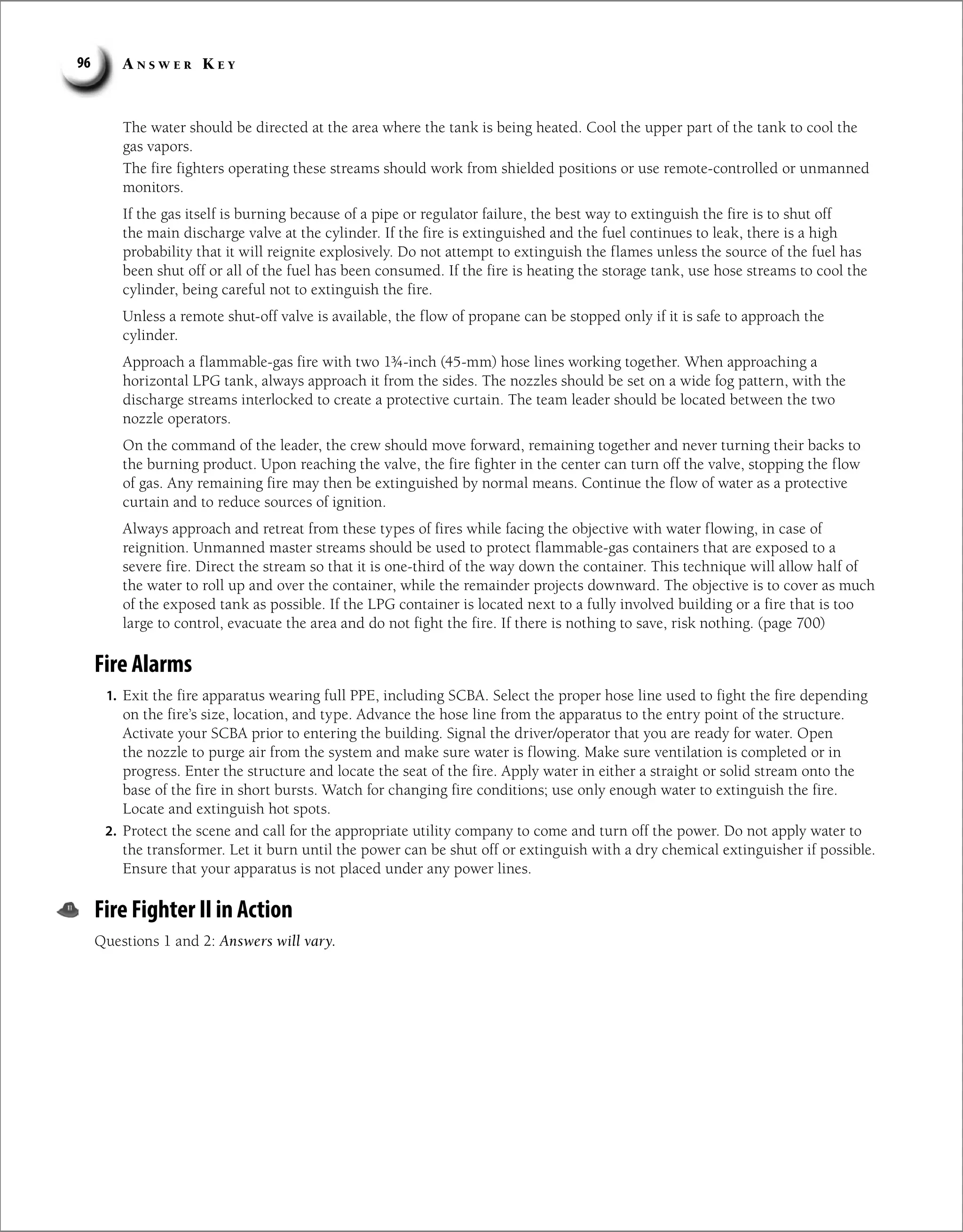 A n s w e r K e y
96
The water should be directed at the area where the tank is being heated. Cool the upper part of the tank to cool the
gas vapors.
The fire fighters operating these streams should work from shielded positions or use remote-controlled or unmanned
monitors.
If the gas itself is burning because of a pipe or regulator failure, the best way to extinguish the fire is to shut off
the main discharge valve at the cylinder. If the fire is extinguished and the fuel continues to leak, there is a high
probability that it will reignite explosively. Do not attempt to extinguish the flames unless the source of the fuel has
been shut off or all of the fuel has been consumed. If the fire is heating the storage tank, use hose streams to cool the
cylinder, being careful not to extinguish the fire.
Unless a remote shut-off valve is available, the flow of propane can be stopped only if it is safe to approach the
cylinder.
Approach a flammable-gas fire with two 1¾-inch (45-mm) hose lines working together. When approaching a
horizontal LPG tank, always approach it from the sides. The nozzles should be set on a wide fog pattern, with the
discharge streams interlocked to create a protective curtain. The team leader should be located between the two
nozzle operators.
On the command of the leader, the crew should move forward, remaining together and never turning their backs to
the burning product. Upon reaching the valve, the fire fighter in the center can turn off the valve, stopping the flow
of gas. Any remaining fire may then be extinguished by normal means. Continue the flow of water as a protective
curtain and to reduce sources of ignition.
Always approach and retreat from these types of fires while facing the objective with water flowing, in case of
reignition. Unmanned master streams should be used to protect flammable-gas containers that are exposed to a
severe fire. Direct the stream so that it is one-third of the way down the container. This technique will allow half of
the water to roll up and over the container, while the remainder projects downward. The objective is to cover as much
of the exposed tank as possible. If the LPG container is located next to a fully involved building or a fire that is too
large to control, evacuate the area and do not fight the fire. If there is nothing to save, risk nothing. (page 700)
Fire Alarms
1. Exit the fire apparatus wearing full PPE, including SCBA. Select the proper hose line used to fight the fire depending
on the fire’s size, location, and type. Advance the hose line from the apparatus to the entry point of the structure.
Activate your SCBA prior to entering the building. Signal the driver/operator that you are ready for water. Open
the nozzle to purge air from the system and make sure water is flowing. Make sure ventilation is completed or in
progress. Enter the structure and locate the seat of the fire. Apply water in either a straight or solid stream onto the
base of the fire in short bursts. Watch for changing fire conditions; use only enough water to extinguish the fire.
Locate and extinguish hot spots.
2. Protect the scene and call for the appropriate utility company to come and turn off the power. Do not apply water to
the transformer. Let it burn until the power can be shut off or extinguish with a dry chemical extinguisher if possible.
Ensure that your apparatus is not placed under any power lines.
Fire Fighter II in Action
Questions 1 and 2: Answers will vary.
 