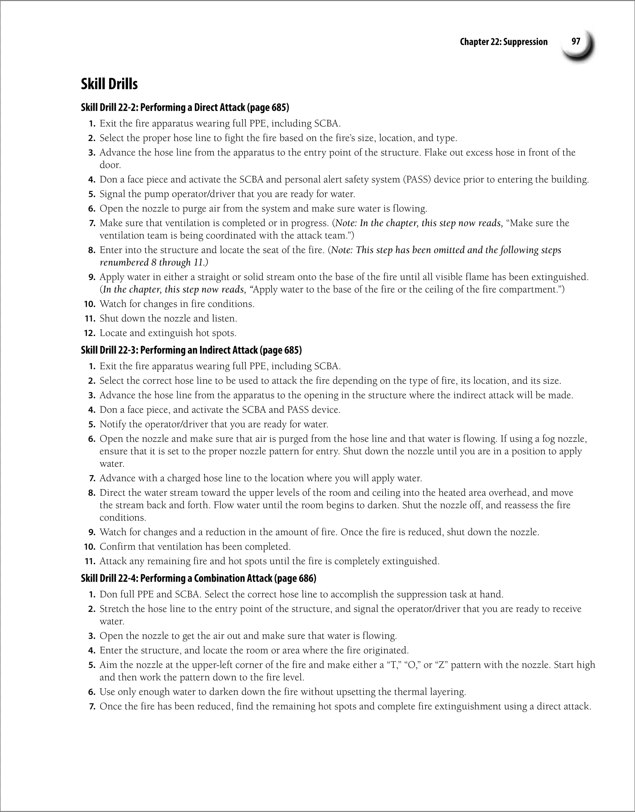 Chapter 22: Suppression 97
Skill Drills
Skill Drill 22-2: Performing a Direct Attack (page 685)
1. Exit the fire apparatus wearing full PPE, including SCBA.
2. Select the proper hose line to fight the fire based on the fire’s size, location, and type.
3. Advance the hose line from the apparatus to the entry point of the structure. Flake out excess hose in front of the
door.
4. Don a face piece and activate the SCBA and personal alert safety system (PASS) device prior to entering the building.
5. Signal the pump operator/driver that you are ready for water.
6. Open the nozzle to purge air from the system and make sure water is flowing.
7. Make sure that ventilation is completed or in progress. (Note: In the chapter, this step now reads, “Make sure the
ventilation team is being coordinated with the attack team.”)
8. Enter into the structure and locate the seat of the fire. (Note: This step has been omitted and the following steps
renumbered 8 through 11.)
9. Apply water in either a straight or solid stream onto the base of the fire until all visible flame has been extinguished.
(In the chapter, this step now reads, “Apply water to the base of the fire or the ceiling of the fire compartment.”)
10. Watch for changes in fire conditions.
11. Shut down the nozzle and listen.
12. Locate and extinguish hot spots.
Skill Drill 22-3: Performing an Indirect Attack (page 685)
1. Exit the fire apparatus wearing full PPE, including SCBA.
2. Select the correct hose line to be used to attack the fire depending on the type of fire, its location, and its size.
3. Advance the hose line from the apparatus to the opening in the structure where the indirect attack will be made.
4. Don a face piece, and activate the SCBA and PASS device.
5. Notify the operator/driver that you are ready for water.
6. Open the nozzle and make sure that air is purged from the hose line and that water is flowing. If using a fog nozzle,
ensure that it is set to the proper nozzle pattern for entry. Shut down the nozzle until you are in a position to apply
water.
7. Advance with a charged hose line to the location where you will apply water.
8. Direct the water stream toward the upper levels of the room and ceiling into the heated area overhead, and move
the stream back and forth. Flow water until the room begins to darken. Shut the nozzle off, and reassess the fire
conditions.
9. Watch for changes and a reduction in the amount of fire. Once the fire is reduced, shut down the nozzle.
10. Confirm that ventilation has been completed.
11. Attack any remaining fire and hot spots until the fire is completely extinguished.
Skill Drill 22-4: Performing a Combination Attack (page 686)
1. Don full PPE and SCBA. Select the correct hose line to accomplish the suppression task at hand.
2. Stretch the hose line to the entry point of the structure, and signal the operator/driver that you are ready to receive
water.
3. Open the nozzle to get the air out and make sure that water is flowing.
4. Enter the structure, and locate the room or area where the fire originated.
5. Aim the nozzle at the upper-left corner of the fire and make either a “T,” “O,” or “Z” pattern with the nozzle. Start high
and then work the pattern down to the fire level.
6. Use only enough water to darken down the fire without upsetting the thermal layering.
7. Once the fire has been reduced, find the remaining hot spots and complete fire extinguishment using a direct attack.
 