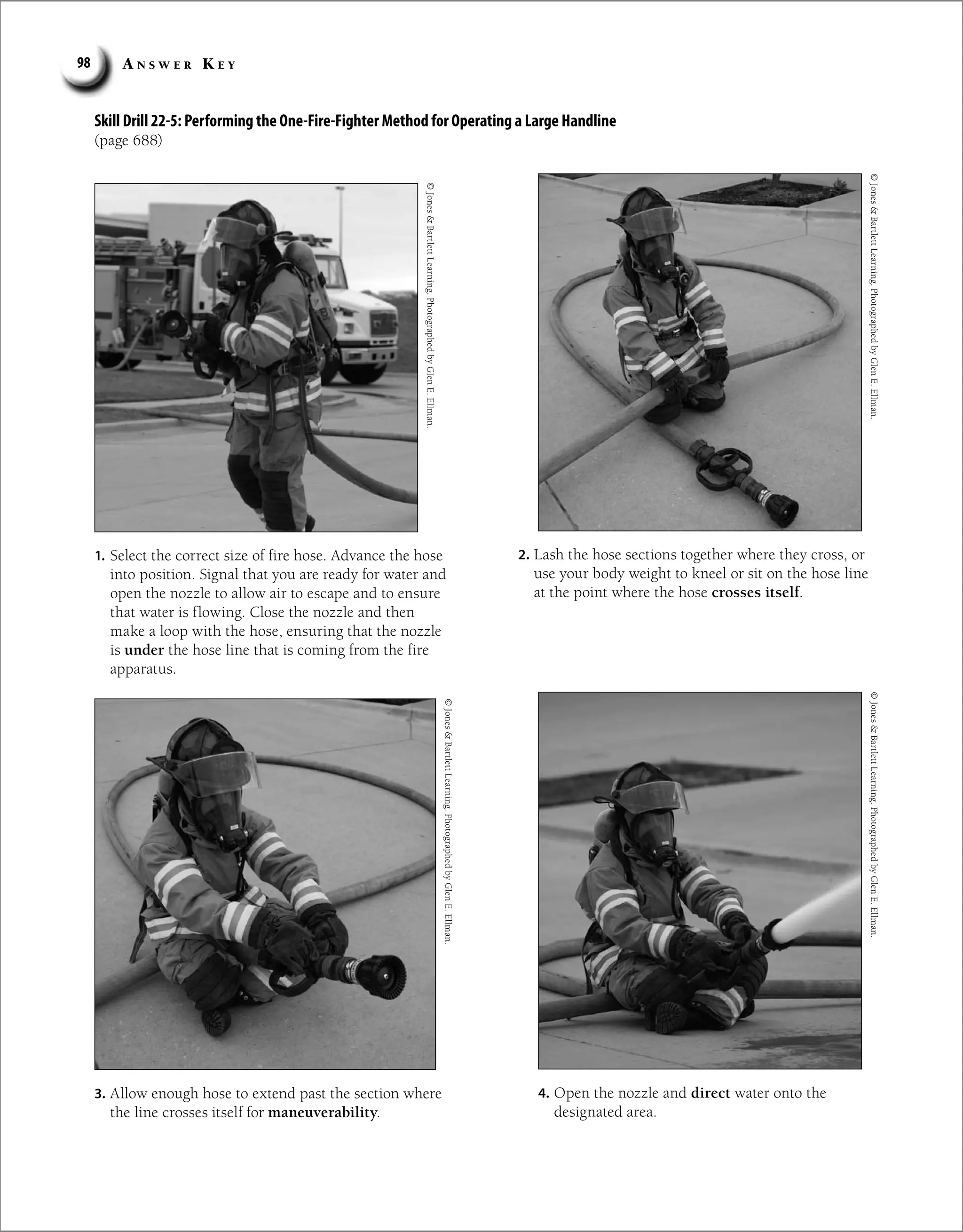 A n s w e r K e y
98
Skill Drill 22-5: Performing the One-Fire-Fighter Method for Operating a Large Handline
(page 688)
©
Jones

Bartlett
Learning.
Photographed
by
Glen
E.
Ellman.
©
Jones

Bartlett
Learning.
Photographed
by
Glen
E.
Ellman.
1. Select the correct size of fire hose. Advance the hose
into position. Signal that you are ready for water and
open the nozzle to allow air to escape and to ensure
that water is flowing. Close the nozzle and then
make a loop with the hose, ensuring that the nozzle
is under the hose line that is coming from the fire
apparatus.
2. Lash the hose sections together where they cross, or
use your body weight to kneel or sit on the hose line
at the point where the hose crosses itself.
3. Allow enough hose to extend past the section where
the line crosses itself for maneuverability.
4. Open the nozzle and direct water onto the
designated area.
©
Jones

Bartlett
Learning.
Photographed
by
Glen
E.
Ellman.
©
Jones

Bartlett
Learning.
Photographed
by
Glen
E.
Ellman.
 