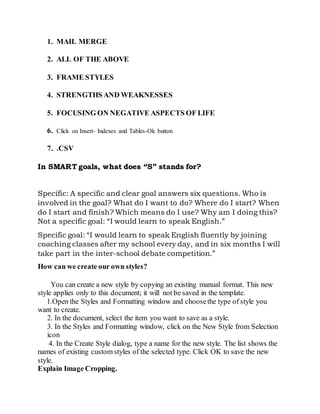 1. MAIL MERGE
2. ALL OF THE ABOVE
3. FRAME STYLES
4. STRENGTHS AND WEAKNESSES
5. FOCUSING ON NEGATIVE ASPECTS OF LIFE
6. Click on Insert- Indexes and Tables-Ok button
7. .CSV
In SMART goals, what does “S” stands for?
Specific: A specific and clear goal answers six questions. Who is
involved in the goal? What do I want to do? Where do I start? When
do I start and finish? Which means do I use? Why am I doing this?
Not a specific goal: “I would learn to speak English.”
Specific goal: “I would learn to speak English fluently by joining
coaching classes after my school every day, and in six months I will
take part in the inter-school debate competition.”
How can we create our own styles?
You can create a new style by copying an existing manual format. This new
style applies only to this document; it will not be saved in the template.
1.Open the Styles and Formatting window and choosethe type of style you
want to create.
2. In the document, select the item you want to save as a style.
3. In the Styles and Formatting window, click on the New Style from Selection
icon
4. In the Create Style dialog, type a name for the new style. The list shows the
names of existing custom styles of the selected type. Click OK to save the new
style.
Explain Image Cropping.
 